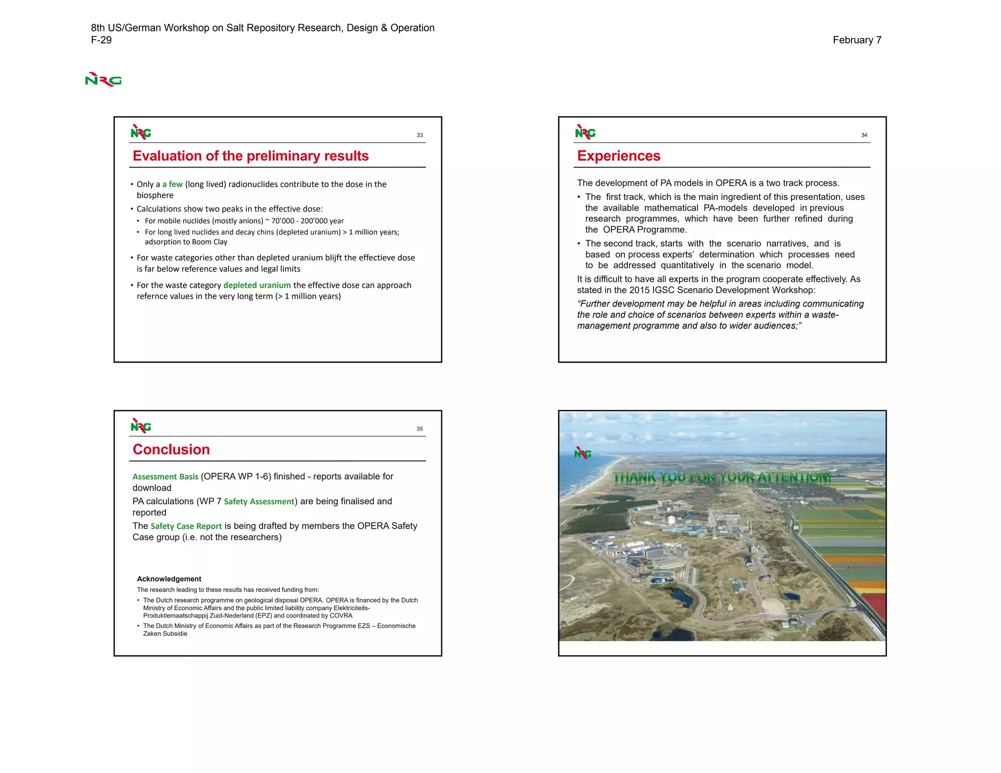 33
Evaluation of the preliminary results
• Only a a few (long lived) radionuclides contribute to the dose in the 
biosphere
• Calculations show two peaks in the effective dose:
• For mobile nuclides (mostly anions) ~ 70’000 ‐ 200’000 year
• For long lived nuclides and decay chins (depleted uranium) > 1 million years; 
adsorption to Boom Clay
• For waste categories other than depleted uranium blijft the effectieve dose 
is far below reference values and legal limits
• For the waste category depleted uranium the effective dose can approach 
refernce values in the very long term (> 1 million years)
34
Experiences
The development of PA models in OPERA is a two track process.
• The first track, which is the main ingredient of this presentation, uses
the available mathematical PA-models developed in previous
research programmes, which have been further refined during
the OPERA Programme.
• The second track, starts with the scenario narratives, and is
based on process experts’ determination which processes need
to be addressed quantitatively in the scenario model.
It is difficult to have all experts in the program cooperate effectively. As
stated in the 2015 IGSC Scenario Development Workshop:
“Further development may be helpful in areas including communicating
the role and choice of scenarios between experts within a waste-
management programme and also to wider audiences;”
35
Conclusion
Assessment Basis (OPERA WP 1-6) finished - reports available for
download
PA calculations (WP 7 Safety Assessment) are being finalised and
reported
The Safety Case Report is being drafted by members the OPERA Safety
Case group (i.e. not the researchers)
Acknowledgement
The research leading to these results has received funding from:
• The Dutch research programme on geological disposal OPERA. OPERA is financed by the Dutch
Ministry of Economic Affairs and the public limited liability company Elektriciteits-
Produktiemaatschappij Zuid-Nederland (EPZ) and coordinated by COVRA
• The Dutch Ministry of Economic Affairs as part of the Research Programme EZS – Economische
Zaken Subsidie
36
8th US/German Workshop on Salt Repository Research, Design & Operation
F-29 February 7
 