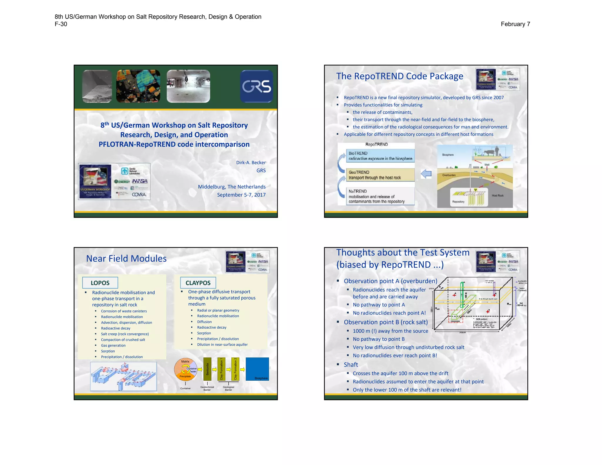 8th US/German Workshop on Salt Repository 
Research, Design, and Operation
PFLOTRAN‐RepoTREND code intercomparison
Dirk‐A. Becker
GRS
Middelburg, The Netherlands
September 5‐7, 2017
The RepoTREND Code Package
 RepoTREND is a new final repository simulator, developed by GRS since 2007
 Provides functionalities for simulating 
 the release of contaminants,
 their transport through the near‐field and far‐field to the biosphere, 
 the estimation of the radiological consequences for man and environment. 
 Applicable for different repository concepts in different host formations
2
Near Field Modules
 Radionuclide mobilisation and 
one‐phase transport in a 
repository in salt rock
 Corrosion of waste canisters
 Radionuclide mobilisation
 Advection, dispersion, diffusion
 Radioactive decay
 Salt creep (rock convergence)
 Compaction of crushed salt
 Gas generation
 Sorption
 Precipitation / dissolution
LOPOS
 One‐phase diffusive transport 
through a fully saturated porous 
medium
 Radial or planar geometry
 Radionuclide mobilisation
 Diffusion 
 Radioactive decay
 Sorption
 Precipitation / dissolution
 Dilution in near‐surface aquifer
CLAYPOS
Biosphere
Bentonite
Container
ClayFormation1
ClayFormation2
Matrix
Precipitate
Container
water
Geotechnical
Barrier
Geological
Barrier
Thoughts about the Test System
(biased by RepoTREND ...)
 Observation point A (overburden)
 Radionuclides reach the aquifer 
before and are carried away
 No pathway to point A
 No radionuclides reach point A!
 Observation point B (rock salt)
 1000 m (!) away from the source
 No pathway to point B
 Very low diffusion through undisturbed rock salt
 No radionuclides ever reach point B!
 Shaft
 Crosses the aquifer 100 m above the drift
 Radionuclides assumed to enter the aquifer at that point
 Only the lower 100 m of the shaft are relevant! 4
8th US/German Workshop on Salt Repository Research, Design & Operation
F-30 February 7
 