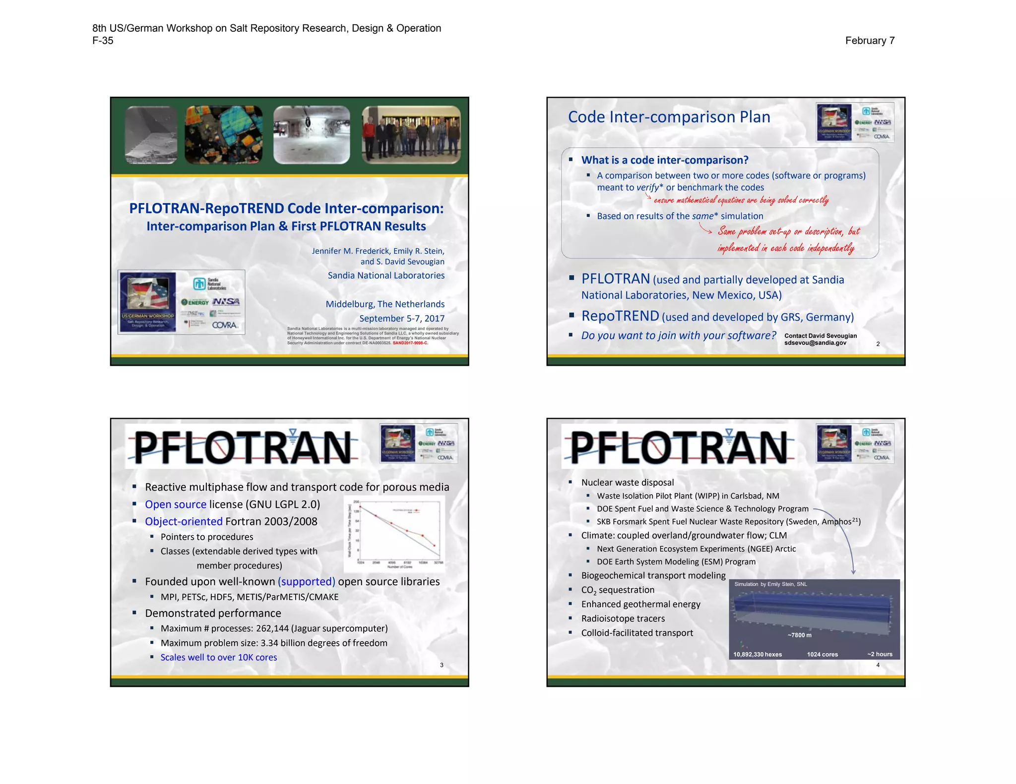 PFLOTRAN-RepoTREND Code Inter-comparison:
Inter-comparison Plan & First PFLOTRAN Results
Jennifer M. Frederick, Emily R. Stein,
and S. David Sevougian
Sandia National Laboratories
Middelburg, The Netherlands
September 5-7, 2017
Sandia National Laboratories is a multi-mission laboratory managed and operated by
National Technology and Engineering Solutions of Sandia LLC, a wholly owned subsidiary
of Honeywell International Inc. for the U.S. Department of Energy’s National Nuclear
Security Administration under contract DE-NA0003525. SAND2017-9098-C.
Code Inter-comparison Plan
 What is a code inter-comparison?
 A comparison between two or more codes (software or programs)
meant to verify* or benchmark the codes
 Based on results of the same* simulation
 PFLOTRAN(used and partially developed at Sandia
National Laboratories, New Mexico, USA)
 RepoTREND(used and developed by GRS, Germany)
 Do you want to join with your software?
2
Same problem set-up or description, but
implemented in each code independently
ensure mathematical equations are being solved correctly
Contact David Sevougian
sdsevou@sandia.gov
 Reactive multiphase flow and transport code for porous media
 Open source license (GNU LGPL 2.0)
 Object-oriented Fortran 2003/2008
 Pointers to procedures
 Classes (extendable derived types with
member procedures)
 Founded upon well-known (supported) open source libraries
 MPI, PETSc, HDF5, METIS/ParMETIS/CMAKE
 Demonstrated performance
 Maximum # processes: 262,144 (Jaguar supercomputer)
 Maximum problem size: 3.34 billion degrees of freedom
 Scales well to over 10K cores
3
 Nuclear waste disposal
 Waste Isolation Pilot Plant (WIPP) in Carlsbad, NM
 DOE Spent Fuel and Waste Science & Technology Program
 SKB Forsmark Spent Fuel Nuclear Waste Repository (Sweden, Amphos21)
 Climate: coupled overland/groundwater flow; CLM
 Next Generation Ecosystem Experiments (NGEE) Arctic
 DOE Earth System Modeling (ESM) Program
 Biogeochemical transport modeling
 CO2 sequestration
 Enhanced geothermal energy
 Radioisotope tracers
 Colloid-facilitated transport
4
~7800 m
10,892,330 hexes 1024 cores ~2 hours
Simulation by Emily Stein, SNL
8th US/German Workshop on Salt Repository Research, Design & Operation
F-35 February 7
 