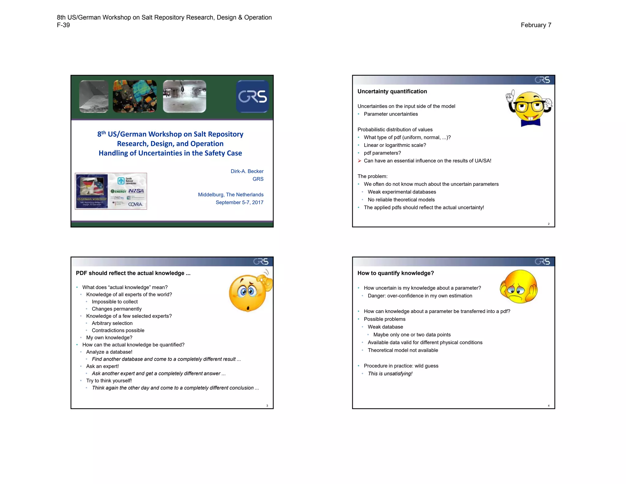 8th US/German Workshop on Salt Repository 
Research, Design, and Operation
Handling of Uncertainties in the Safety Case
Dirk-A. Becker
GRS
Middelburg, The Netherlands
September 5-7, 2017
Uncertainty quantification
2
Uncertainties on the input side of the model
• Parameter uncertainties
Probabilistic distribution of values
• What type of pdf (uniform, normal, ...)?
• Linear or logarithmic scale?
• pdf parameters?
 Can have an essential influence on the results of UA/SA!
The problem:
• We often do not know much about the uncertain parameters
• Weak experimental databases
• No reliable theoretical models
• The applied pdfs should reflect the actual uncertainty!
PDF should reflect the actual knowledge ...
3
• What does “actual knowledge” mean?
• Knowledge of all experts of the world?
• Impossible to collect
• Changes permanently
• Knowledge of a few selected experts?
• Arbitrary selection
• Contradictions possible
• My own knowledge?
• How can the actual knowledge be quantified?
• Analyze a database!
• Find another database and come to a completely different result ...
• Ask an expert!
• Ask another expert and get a completely different answer ...
• Try to think yourself!
• Think again the other day and come to a completely different conclusion ...
How to quantify knowledge?
4
• How uncertain is my knowledge about a parameter?
• Danger: over-confidence in my own estimation
• How can knowledge about a parameter be transferred into a pdf?
• Possible problems
• Weak database
• Maybe only one or two data points
• Available data valid for different physical conditions
• Theoretical model not available
• Procedure in practice: wild guess
• This is unsatisfying!
8th US/German Workshop on Salt Repository Research, Design & Operation
F-39 February 7
 