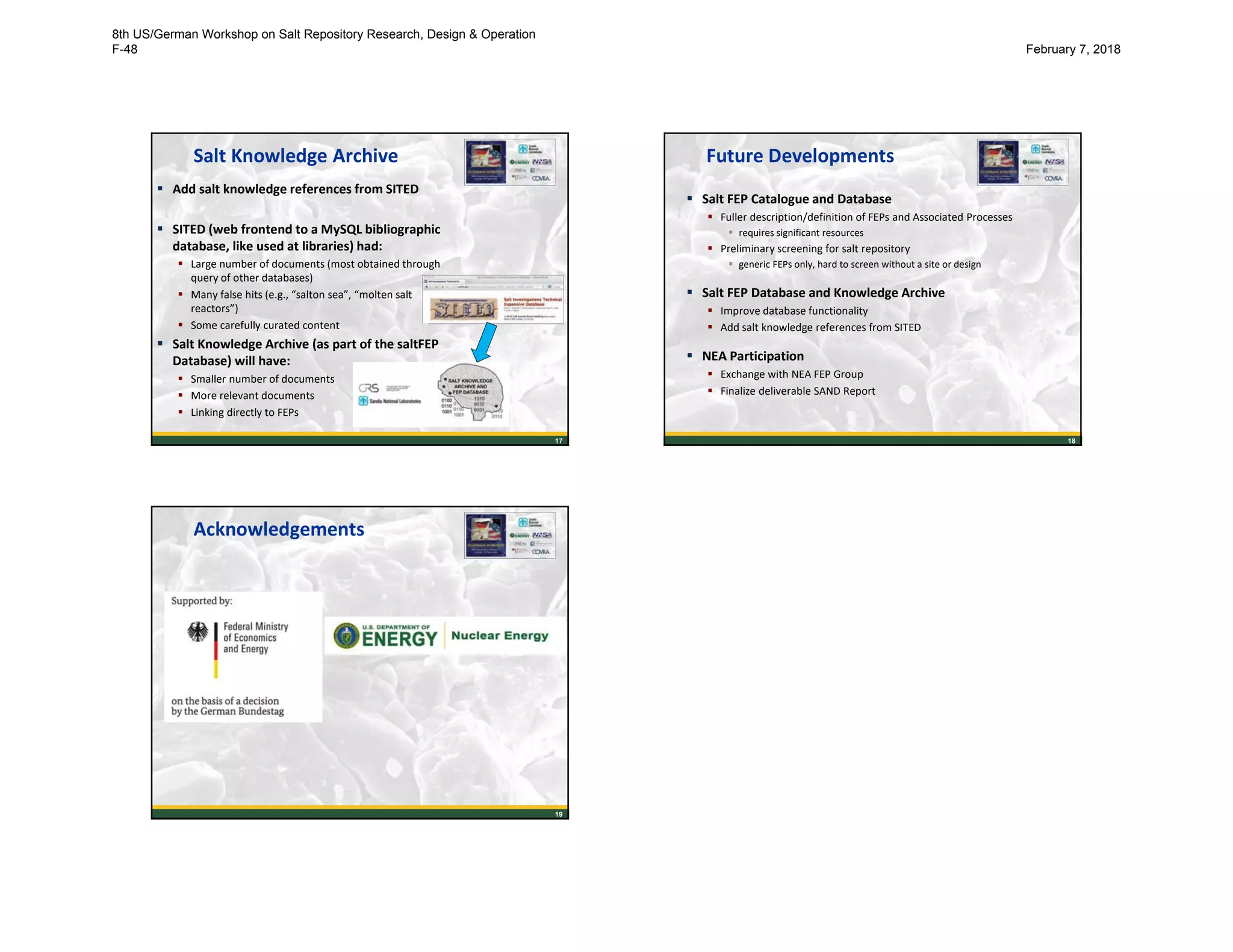17
Salt Knowledge Archive
 Add salt knowledge references from SITED
 SITED (web frontend to a MySQL bibliographic
database, like used at libraries) had:
 Large number of documents (most obtained through
query of other databases)
 Many false hits (e.g., “salton sea”, “molten salt
reactors”)
 Some carefully curated content
 Salt Knowledge Archive (as part of the saltFEP
Database) will have:
 Smaller number of documents
 More relevant documents
 Linking directly to FEPs
18
Future Developments
 Salt FEP Catalogue and Database
 Fuller description/definition of FEPs and Associated Processes
 requires significant resources
 Preliminary screening for salt repository
 generic FEPs only, hard to screen without a site or design
 Salt FEP Database and Knowledge Archive
 Improve database functionality
 Add salt knowledge references from SITED
 NEA Participation
 Exchange with NEA FEP Group
 Finalize deliverable SAND Report
19
Acknowledgements
8th US/German Workshop on Salt Repository Research, Design & Operation
F-48 February 7, 2018
 