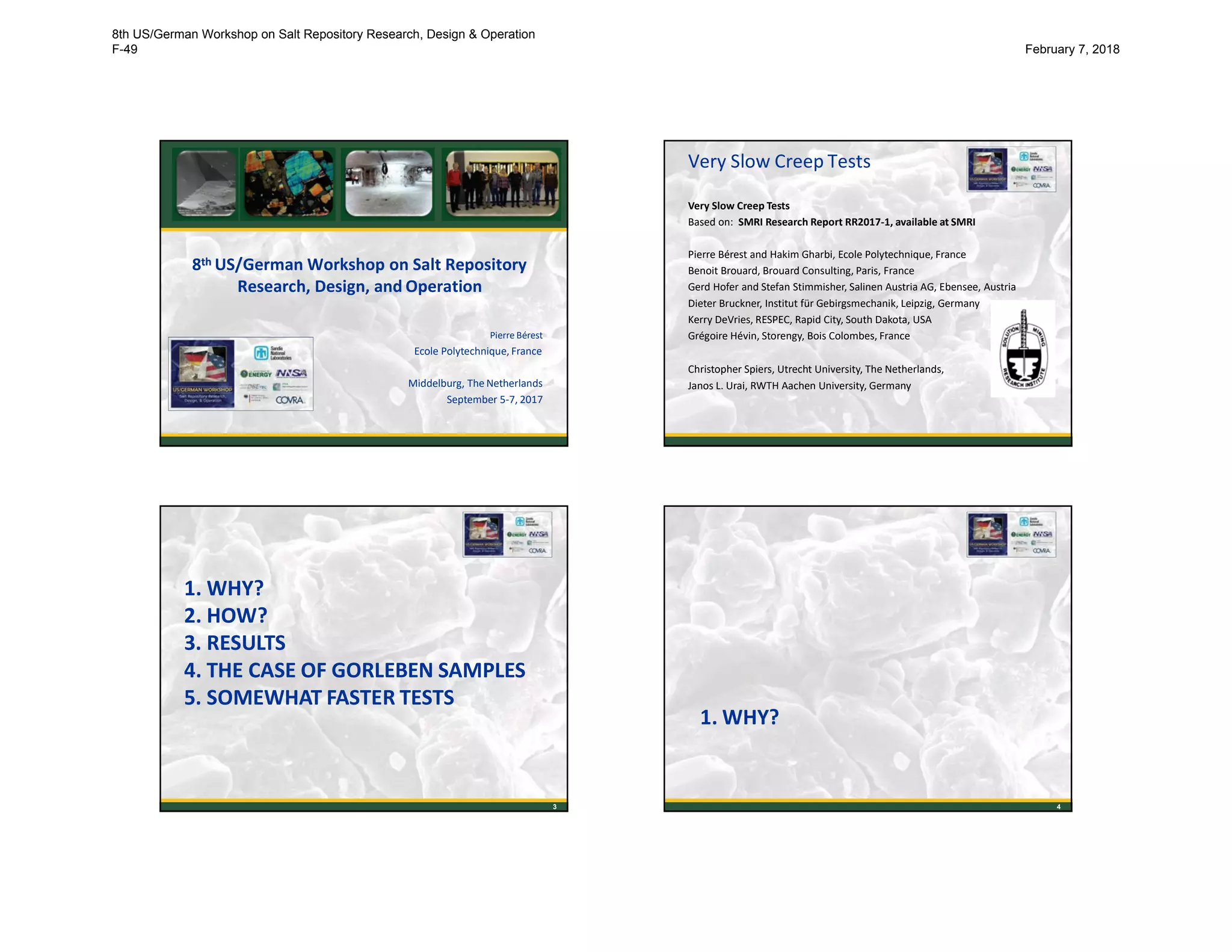 8th US/German Workshop on Salt Repository
Research, Design, and Operation
Pierre Bérest
Ecole Polytechnique, France
Middelburg, The Netherlands
September 5-7, 2017
Very Slow Creep Tests
Very Slow Creep Tests
Based on: SMRI Research Report RR2017-1, available at SMRI
Pierre Bérest and Hakim Gharbi, Ecole Polytechnique, France
Benoit Brouard, Brouard Consulting, Paris, France
Gerd Hofer and Stefan Stimmisher, Salinen Austria AG, Ebensee, Austria
Dieter Bruckner, Institut für Gebirgsmechanik, Leipzig, Germany
Kerry DeVries, RESPEC, Rapid City, South Dakota, USA
Grégoire Hévin, Storengy, Bois Colombes, France
Christopher Spiers, Utrecht University, The Netherlands,
Janos L. Urai, RWTH Aachen University, Germany
2
1. WHY?
2. HOW?
3. RESULTS
4. THE CASE OF GORLEBEN SAMPLES
5. SOMEWHAT FASTER TESTS
3
1. WHY?
4
8th US/German Workshop on Salt Repository Research, Design & Operation
F-49 February 7, 2018
 