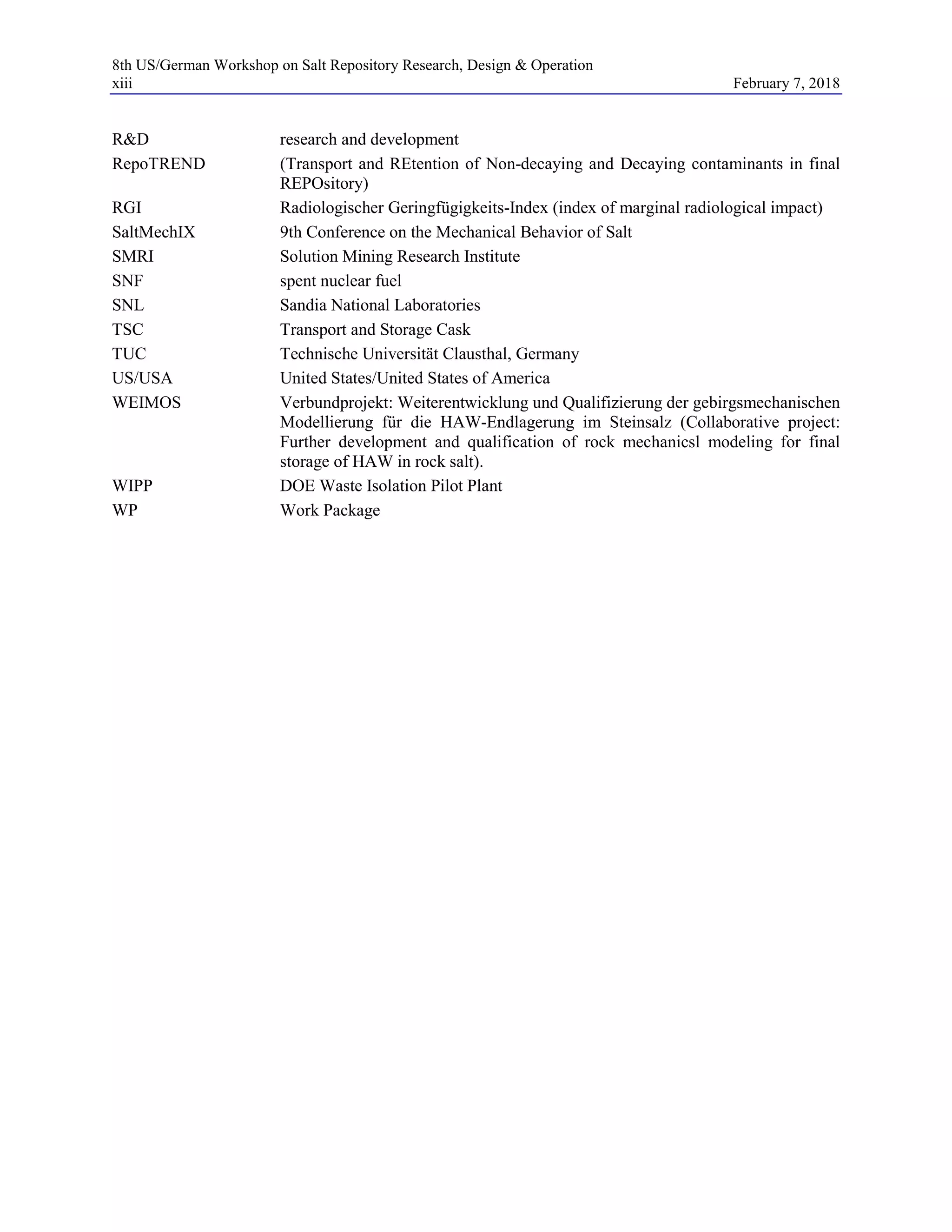 8th US/German Workshop on Salt Repository Research, Design & Operation
xiii February 7, 2018
R&D research and development
RepoTREND (Transport and REtention of Non-decaying and Decaying contaminants in final
REPOsitory)
RGI Radiologischer Geringfügigkeits-Index (index of marginal radiological impact)
SaltMechIX 9th Conference on the Mechanical Behavior of Salt
SMRI Solution Mining Research Institute
SNF spent nuclear fuel
SNL Sandia National Laboratories
TSC Transport and Storage Cask
TUC Technische Universität Clausthal, Germany
US/USA United States/United States of America
WEIMOS Verbundprojekt: Weiterentwicklung und Qualifizierung der gebirgsmechanischen
Modellierung für die HAW-Endlagerung im Steinsalz (Collaborative project:
Further development and qualification of rock mechanicsl modeling for final
storage of HAW in rock salt).
WIPP DOE Waste Isolation Pilot Plant
WP Work Package
 