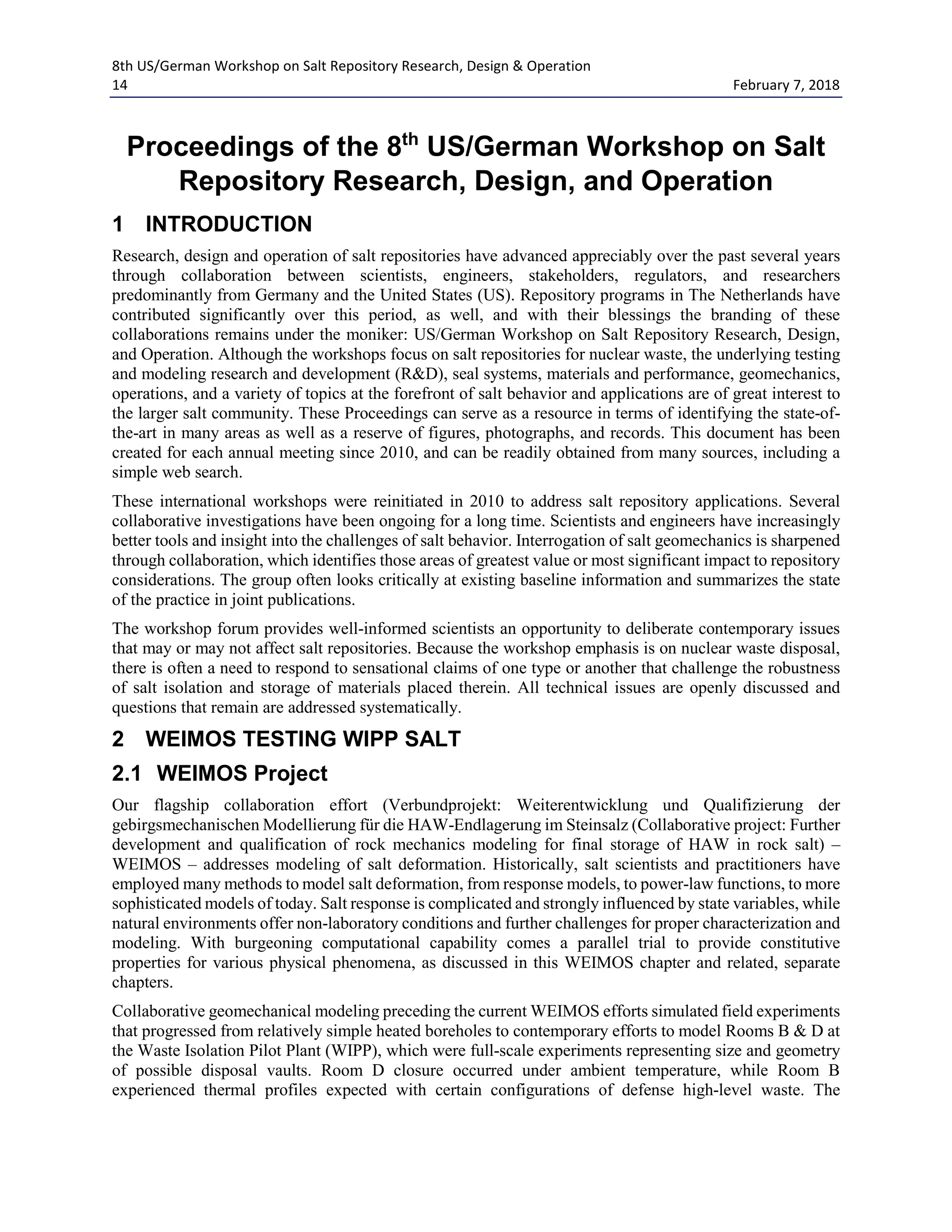 8th US/German Workshop on Salt Repository Research, Design & Operation
14 February 7, 2018
Proceedings of the 8th
US/German Workshop on Salt
Repository Research, Design, and Operation
1 INTRODUCTION
Research, design and operation of salt repositories have advanced appreciably over the past several years
through collaboration between scientists, engineers, stakeholders, regulators, and researchers
predominantly from Germany and the United States (US). Repository programs in The Netherlands have
contributed significantly over this period, as well, and with their blessings the branding of these
collaborations remains under the moniker: US/German Workshop on Salt Repository Research, Design,
and Operation. Although the workshops focus on salt repositories for nuclear waste, the underlying testing
and modeling research and development (R&D), seal systems, materials and performance, geomechanics,
operations, and a variety of topics at the forefront of salt behavior and applications are of great interest to
the larger salt community. These Proceedings can serve as a resource in terms of identifying the state-of-
the-art in many areas as well as a reserve of figures, photographs, and records. This document has been
created for each annual meeting since 2010, and can be readily obtained from many sources, including a
simple web search.
These international workshops were reinitiated in 2010 to address salt repository applications. Several
collaborative investigations have been ongoing for a long time. Scientists and engineers have increasingly
better tools and insight into the challenges of salt behavior. Interrogation of salt geomechanics is sharpened
through collaboration, which identifies those areas of greatest value or most significant impact to repository
considerations. The group often looks critically at existing baseline information and summarizes the state
of the practice in joint publications.
The workshop forum provides well-informed scientists an opportunity to deliberate contemporary issues
that may or may not affect salt repositories. Because the workshop emphasis is on nuclear waste disposal,
there is often a need to respond to sensational claims of one type or another that challenge the robustness
of salt isolation and storage of materials placed therein. All technical issues are openly discussed and
questions that remain are addressed systematically.
2 WEIMOS TESTING WIPP SALT
2.1 WEIMOS Project
Our flagship collaboration effort (Verbundprojekt: Weiterentwicklung und Qualifizierung der
gebirgsmechanischen Modellierung für die HAW-Endlagerung im Steinsalz (Collaborative project: Further
development and qualification of rock mechanics modeling for final storage of HAW in rock salt) –
WEIMOS – addresses modeling of salt deformation. Historically, salt scientists and practitioners have
employed many methods to model salt deformation, from response models, to power-law functions, to more
sophisticated models of today. Salt response is complicated and strongly influenced by state variables, while
natural environments offer non-laboratory conditions and further challenges for proper characterization and
modeling. With burgeoning computational capability comes a parallel trial to provide constitutive
properties for various physical phenomena, as discussed in this WEIMOS chapter and related, separate
chapters.
Collaborative geomechanical modeling preceding the current WEIMOS efforts simulated field experiments
that progressed from relatively simple heated boreholes to contemporary efforts to model Rooms B & D at
the Waste Isolation Pilot Plant (WIPP), which were full-scale experiments representing size and geometry
of possible disposal vaults. Room D closure occurred under ambient temperature, while Room B
experienced thermal profiles expected with certain configurations of defense high-level waste. The
 