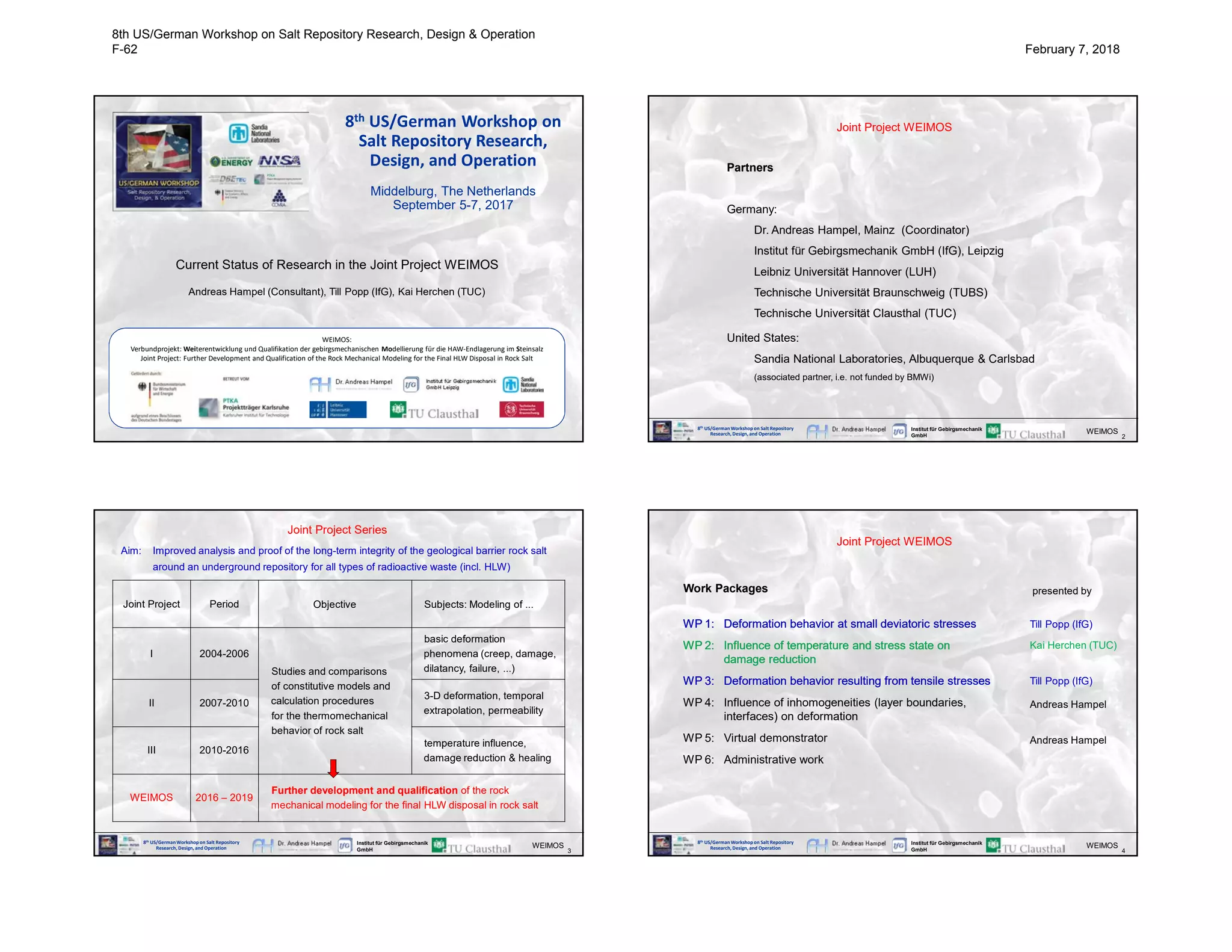 Current Status of Research in the Joint Project WEIMOS
Andreas Hampel (Consultant), Till Popp (IfG), Kai Herchen (TUC)
8th US/German Workshop on
Salt Repository Research,
Design, and Operation
Middelburg, The Netherlands
September 5-7, 2017
WEIMOS:
Verbundprojekt: Weiterentwicklung und Qualifikation der gebirgsmechanischen Modellierung für die HAW-Endlagerung im Steinsalz
Joint Project: Further Development and Qualification of the Rock Mechanical Modeling for the Final HLW Disposal in Rock Salt
8th US/GermanWorkshop on Salt Repository
Research, Design, and Operation
Institut für Gebirgsmechanik
GmbH 2
WEIMOS
Joint Project WEIMOS
Partners
Germany:
Dr. Andreas Hampel, Mainz (Coordinator)
Institut für Gebirgsmechanik GmbH (IfG), Leipzig
Leibniz Universität Hannover (LUH)
Technische Universität Braunschweig (TUBS)
Technische Universität Clausthal (TUC)
United States:
Sandia National Laboratories, Albuquerque & Carlsbad
(associated partner, i.e. not funded by BMWi)
8th US/GermanWorkshop on Salt Repository
Research, Design, and Operation
Institut für Gebirgsmechanik
GmbH 3
WEIMOS
Joint Project Period Objective Subjects: Modeling of ...
I 2004-2006
Studies and comparisons
of constitutive models and
calculation procedures
for the thermomechanical
behavior of rock salt
basic deformation
phenomena (creep, damage,
dilatancy, failure, ...)
II 2007-2010
3-D deformation, temporal
extrapolation, permeability
III 2010-2016
temperature influence,
damage reduction & healing
WEIMOS 2016 – 2019
Further development and qualification of the rock
mechanical modeling for the final HLW disposal in rock salt
Joint Project Series
Aim: Improved analysis and proof of the long-term integrity of the geological barrier rock salt
around an underground repository for all types of radioactive waste (incl. HLW)
8th US/GermanWorkshop on Salt Repository
Research, Design, and Operation
Institut für Gebirgsmechanik
GmbH 4
WEIMOS
WP 1: Deformation behavior at small deviatoric stresses
WP 2: Influence of temperature and stress state on
damage reduction
WP 3: Deformation behavior resulting from tensile stresses
WP 4: Influence of inhomogeneities (layer boundaries,
interfaces) on deformation
WP 5: Virtual demonstrator
WP 6: Administrative work
Joint Project WEIMOS
WP 1: Deformation behavior at small deviatoric stresses
WP 2: Influence of temperature and stress state on
damage reduction
WP 3: Deformation behavior resulting from tensile stresses
Till Popp (IfG)
Kai Herchen (TUC)
Till Popp (IfG)
Andreas Hampel
presented by
Andreas Hampel
Work Packages
8th US/German Workshop on Salt Repository Research, Design & Operation
F-62 February 7, 2018
 