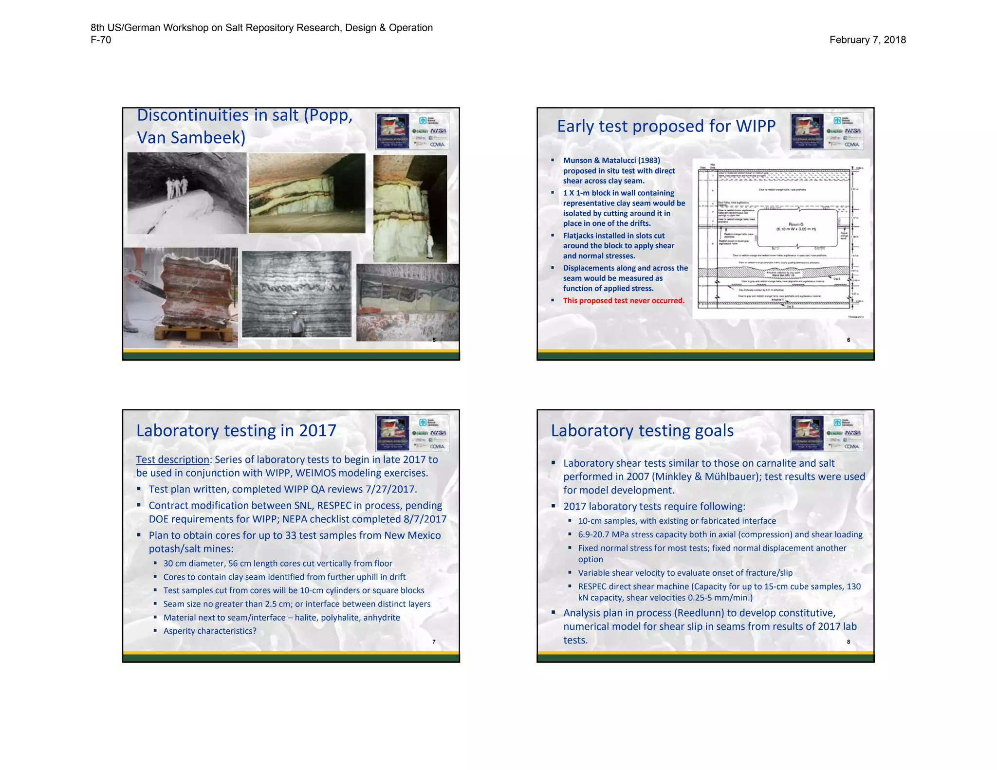 Discontinuities in salt (Popp,
Van Sambeek)
5
Early test proposed for WIPP
 Munson & Matalucci (1983)
proposed in situ test with direct
shear across clay seam.
 1 X 1-m block in wall containing
representative clay seam would be
isolated by cutting around it in
place in one of the drifts.
 Flatjacks installed in slots cut
around the block to apply shear
and normal stresses.
 Displacements along and across the
seam would be measured as
function of applied stress.
 This proposed test never occurred.
6
Laboratory testing in 2017
Test description: Series of laboratory tests to begin in late 2017 to
be used in conjunction with WIPP, WEIMOS modeling exercises.
 Test plan written, completed WIPP QA reviews 7/27/2017.
 Contract modification between SNL, RESPEC in process, pending
DOE requirements for WIPP; NEPA checklist completed 8/7/2017
 Plan to obtain cores for up to 33 test samples from New Mexico
potash/salt mines:
 30 cm diameter, 56 cm length cores cut vertically from floor
 Cores to contain clay seam identified from further uphill in drift
 Test samples cut from cores will be 10-cm cylinders or square blocks
 Seam size no greater than 2.5 cm; or interface between distinct layers
 Material next to seam/interface – halite, polyhalite, anhydrite
 Asperity characteristics?
7
Laboratory testing goals
 Laboratory shear tests similar to those on carnalite and salt
performed in 2007 (Minkley & Mühlbauer); test results were used
for model development.
 2017 laboratory tests require following:
 10-cm samples, with existing or fabricated interface
 6.9-20.7 MPa stress capacity both in axial (compression) and shear loading
 Fixed normal stress for most tests; fixed normal displacement another
option
 Variable shear velocity to evaluate onset of fracture/slip
 RESPEC direct shear machine (Capacity for up to 15-cm cube samples, 130
kN capacity, shear velocities 0.25-5 mm/min.)
 Analysis plan in process (Reedlunn) to develop constitutive,
numerical model for shear slip in seams from results of 2017 lab
tests. 8
8th US/German Workshop on Salt Repository Research, Design & Operation
F-70 February 7, 2018
 
