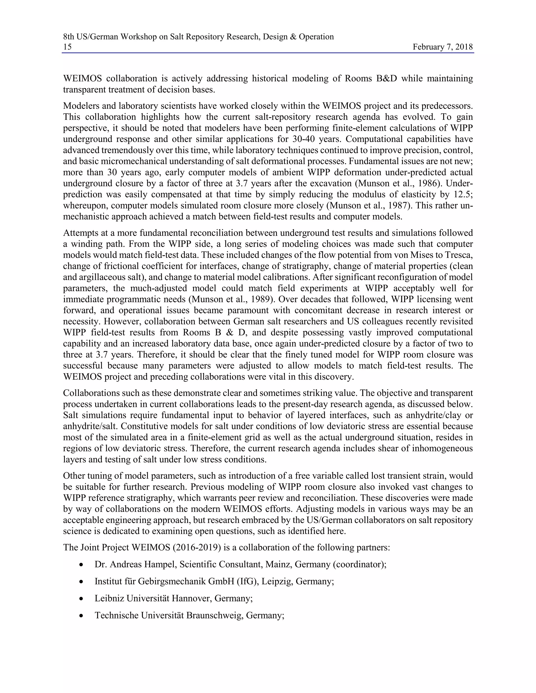 8th US/German Workshop on Salt Repository Research, Design & Operation
15 February 7, 2018
WEIMOS collaboration is actively addressing historical modeling of Rooms B&D while maintaining
transparent treatment of decision bases.
Modelers and laboratory scientists have worked closely within the WEIMOS project and its predecessors.
This collaboration highlights how the current salt-repository research agenda has evolved. To gain
perspective, it should be noted that modelers have been performing finite-element calculations of WIPP
underground response and other similar applications for 30-40 years. Computational capabilities have
advanced tremendously over this time, while laboratory techniques continued to improve precision, control,
and basic micromechanical understanding of salt deformational processes. Fundamental issues are not new;
more than 30 years ago, early computer models of ambient WIPP deformation under-predicted actual
underground closure by a factor of three at 3.7 years after the excavation (Munson et al., 1986). Under-
prediction was easily compensated at that time by simply reducing the modulus of elasticity by 12.5;
whereupon, computer models simulated room closure more closely (Munson et al., 1987). This rather un-
mechanistic approach achieved a match between field-test results and computer models.
Attempts at a more fundamental reconciliation between underground test results and simulations followed
a winding path. From the WIPP side, a long series of modeling choices was made such that computer
models would match field-test data. These included changes of the flow potential from von Mises to Tresca,
change of frictional coefficient for interfaces, change of stratigraphy, change of material properties (clean
and argillaceous salt), and change to material model calibrations. After significant reconfiguration of model
parameters, the much-adjusted model could match field experiments at WIPP acceptably well for
immediate programmatic needs (Munson et al., 1989). Over decades that followed, WIPP licensing went
forward, and operational issues became paramount with concomitant decrease in research interest or
necessity. However, collaboration between German salt researchers and US colleagues recently revisited
WIPP field-test results from Rooms B & D, and despite possessing vastly improved computational
capability and an increased laboratory data base, once again under-predicted closure by a factor of two to
three at 3.7 years. Therefore, it should be clear that the finely tuned model for WIPP room closure was
successful because many parameters were adjusted to allow models to match field-test results. The
WEIMOS project and preceding collaborations were vital in this discovery.
Collaborations such as these demonstrate clear and sometimes striking value. The objective and transparent
process undertaken in current collaborations leads to the present-day research agenda, as discussed below.
Salt simulations require fundamental input to behavior of layered interfaces, such as anhydrite/clay or
anhydrite/salt. Constitutive models for salt under conditions of low deviatoric stress are essential because
most of the simulated area in a finite-element grid as well as the actual underground situation, resides in
regions of low deviatoric stress. Therefore, the current research agenda includes shear of inhomogeneous
layers and testing of salt under low stress conditions.
Other tuning of model parameters, such as introduction of a free variable called lost transient strain, would
be suitable for further research. Previous modeling of WIPP room closure also invoked vast changes to
WIPP reference stratigraphy, which warrants peer review and reconciliation. These discoveries were made
by way of collaborations on the modern WEIMOS efforts. Adjusting models in various ways may be an
acceptable engineering approach, but research embraced by the US/German collaborators on salt repository
science is dedicated to examining open questions, such as identified here.
The Joint Project WEIMOS (2016-2019) is a collaboration of the following partners:
• Dr. Andreas Hampel, Scientific Consultant, Mainz, Germany (coordinator);
• Institut für Gebirgsmechanik GmbH (IfG), Leipzig, Germany;
• Leibniz Universität Hannover, Germany;
• Technische Universität Braunschweig, Germany;
 