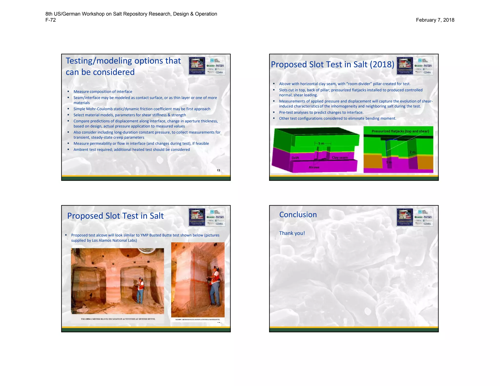 Testing/modeling options that
can be considered
 Measure composition of interface
 Seam/interface may be modeled as contact surface, or as thin layer or one of more
materials
 Simple Mohr-Coulomb static/dynamic friction coefficient may be first approach
 Select material models, parameters for shear stiffness & strength
 Compare predictions of displacement along interface, change in aperture thickness,
based on design, actual pressure application to measured values
 Also consider including long-duration constant pressure, to collect measurements for
transient, steady-state creep parameters
 Measure permeability or flow in interface (and changes during test), if feasible
 Ambient test required; additional heated test should be considered
13
Proposed Slot Test in Salt (2018)
 Alcove with horizontal clay seam, with “room divider” pillar created for test.
 Slots cut in top, back of pillar; pressurized flatjacks installed to produced controlled
normal, shear loading.
 Measurements of applied pressure and displacement will capture the evolution of shear-
induced characteristics of the inhomogeneity and neighboring salt during the test.
 Pre-test analyses to predict changes to interface.
 Other test configurations considered to eliminate bending moment.
14
Proposed Slot Test in Salt
 Proposed test alcove will look similar to YMP Busted Butte test shown below (pictures
supplied by Los Alamos National Labs)
15
Conclusion
Thank you!
16
8th US/German Workshop on Salt Repository Research, Design & Operation
F-72 February 7, 2018
 