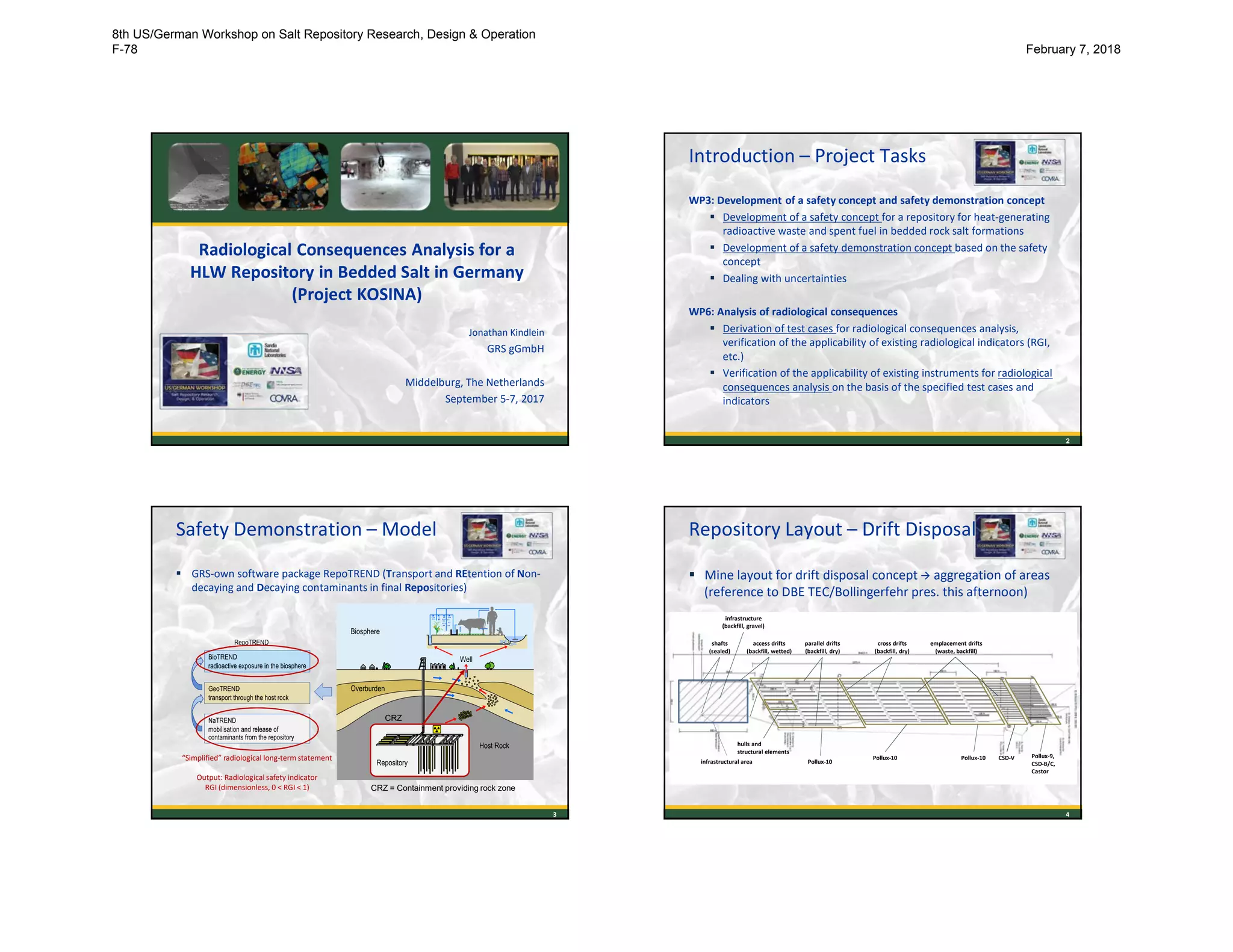 Radiological Consequences Analysis for a
HLW Repository in Bedded Salt in Germany
(Project KOSINA)
Jonathan Kindlein
GRS gGmbH
Middelburg, The Netherlands
September 5-7, 2017
Introduction – Project Tasks
WP3: Development of a safety concept and safety demonstration concept
 Development of a safety concept for a repository for heat-generating
radioactive waste and spent fuel in bedded rock salt formations
 Development of a safety demonstration concept based on the safety
concept
 Dealing with uncertainties
WP6: Analysis of radiological consequences
 Derivation of test cases for radiological consequences analysis,
verification of the applicability of existing radiological indicators (RGI,
etc.)
 Verification of the applicability of existing instruments for radiological
consequences analysis on the basis of the specified test cases and
indicators
2
Safety Demonstration – Model
 GRS-own software package RepoTREND (Transport and REtention of Non-
decaying and Decaying contaminants in final Repositories)
“Simplified” radiological long-term statement
Output: Radiological safety indicator
RGI (dimensionless, 0 < RGI < 1)
3
CRZ
CRZ = Containment providing rock zone
Repository Layout – Drift Disposal
 Mine layout for drift disposal concept  aggregation of areas
(reference to DBE TEC/Bollingerfehr pres. this afternoon)
Pollux-10
Pollux-10 Pollux-10 Pollux-9,
CSD-B/C,
Castor
infrastructural area
hulls and
structural elements
CSD-V
shafts
(sealed)
parallel drifts
(backfill, dry)
access drifts
(backfill, wetted)
cross drifts
(backfill, dry)
emplacement drifts
(waste, backfill)
infrastructure
(backfill, gravel)
4
8th US/German Workshop on Salt Repository Research, Design & Operation
F-78 February 7, 2018
 