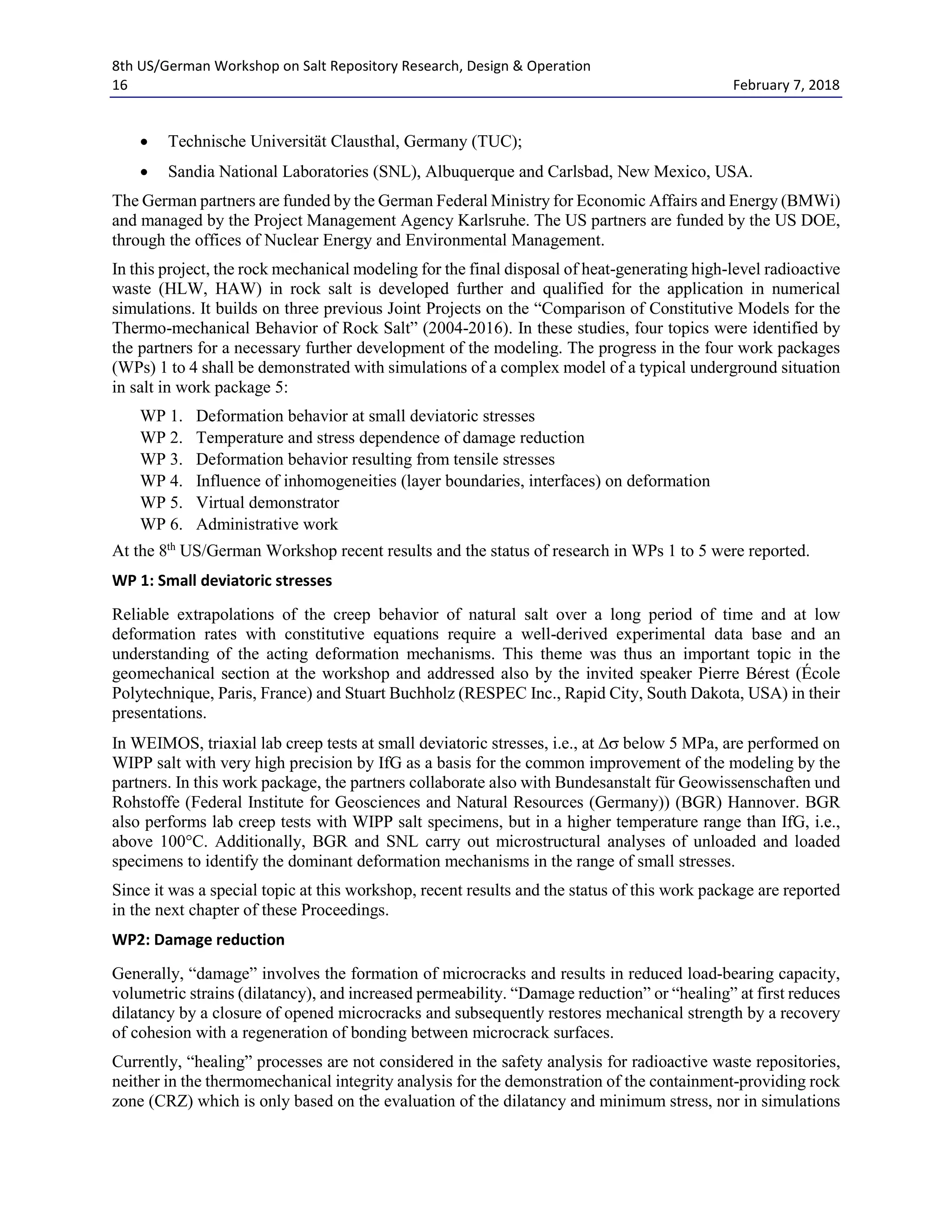 8th US/German Workshop on Salt Repository Research, Design & Operation
16 February 7, 2018
• Technische Universität Clausthal, Germany (TUC);
• Sandia National Laboratories (SNL), Albuquerque and Carlsbad, New Mexico, USA.
The German partners are funded by the German Federal Ministry for Economic Affairs and Energy (BMWi)
and managed by the Project Management Agency Karlsruhe. The US partners are funded by the US DOE,
through the offices of Nuclear Energy and Environmental Management.
In this project, the rock mechanical modeling for the final disposal of heat-generating high-level radioactive
waste (HLW, HAW) in rock salt is developed further and qualified for the application in numerical
simulations. It builds on three previous Joint Projects on the “Comparison of Constitutive Models for the
Thermo-mechanical Behavior of Rock Salt” (2004-2016). In these studies, four topics were identified by
the partners for a necessary further development of the modeling. The progress in the four work packages
(WPs) 1 to 4 shall be demonstrated with simulations of a complex model of a typical underground situation
in salt in work package 5:
WP 1. Deformation behavior at small deviatoric stresses
WP 2. Temperature and stress dependence of damage reduction
WP 3. Deformation behavior resulting from tensile stresses
WP 4. Influence of inhomogeneities (layer boundaries, interfaces) on deformation
WP 5. Virtual demonstrator
WP 6. Administrative work
At the 8th
US/German Workshop recent results and the status of research in WPs 1 to 5 were reported.
WP 1: Small deviatoric stresses
Reliable extrapolations of the creep behavior of natural salt over a long period of time and at low
deformation rates with constitutive equations require a well-derived experimental data base and an
understanding of the acting deformation mechanisms. This theme was thus an important topic in the
geomechanical section at the workshop and addressed also by the invited speaker Pierre Bérest (École
Polytechnique, Paris, France) and Stuart Buchholz (RESPEC Inc., Rapid City, South Dakota, USA) in their
presentations.
In WEIMOS, triaxial lab creep tests at small deviatoric stresses, i.e., at ∆σ below 5 MPa, are performed on
WIPP salt with very high precision by IfG as a basis for the common improvement of the modeling by the
partners. In this work package, the partners collaborate also with Bundesanstalt für Geowissenschaften und
Rohstoffe (Federal Institute for Geosciences and Natural Resources (Germany)) (BGR) Hannover. BGR
also performs lab creep tests with WIPP salt specimens, but in a higher temperature range than IfG, i.e.,
above 100°C. Additionally, BGR and SNL carry out microstructural analyses of unloaded and loaded
specimens to identify the dominant deformation mechanisms in the range of small stresses.
Since it was a special topic at this workshop, recent results and the status of this work package are reported
in the next chapter of these Proceedings.
WP2: Damage reduction
Generally, “damage” involves the formation of microcracks and results in reduced load-bearing capacity,
volumetric strains (dilatancy), and increased permeability. “Damage reduction” or “healing” at first reduces
dilatancy by a closure of opened microcracks and subsequently restores mechanical strength by a recovery
of cohesion with a regeneration of bonding between microcrack surfaces.
Currently, “healing” processes are not considered in the safety analysis for radioactive waste repositories,
neither in the thermomechanical integrity analysis for the demonstration of the containment-providing rock
zone (CRZ) which is only based on the evaluation of the dilatancy and minimum stress, nor in simulations
 