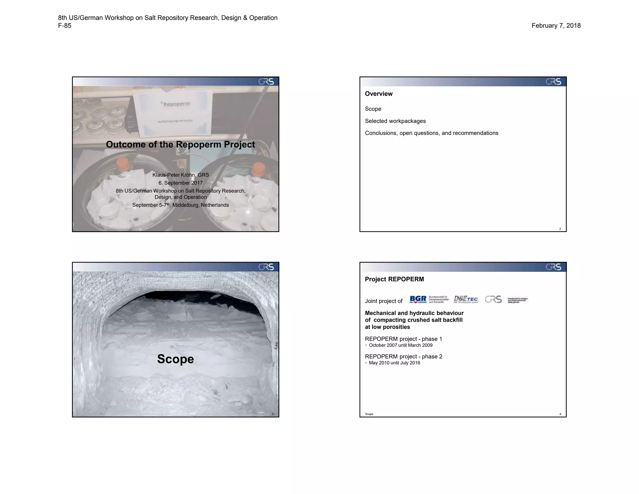 Outcome of the Repoperm Project
Klaus-Peter Kröhn, GRS
6. September 2017
8th US/German Workshop on Salt Repository Research,
Design, and Operation
September 5-7th, Middelburg, Netherlands
Overview
Scope
Selected workpackages
Conclusions, open questions, and recommendations
2
3
Scope
Project REPOPERM
Scope 4
Joint project of
Mechanical and hydraulic behaviour
of compacting crushed salt backfill
at low porosities
REPOPERM project - phase 1
 October 2007 until March 2009
REPOPERM project - phase 2
 May 2010 until July 2016
8th US/German Workshop on Salt Repository Research, Design & Operation
F-85 February 7, 2018
 