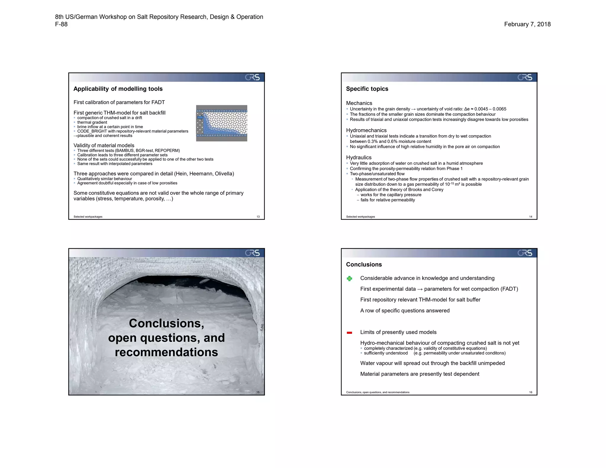 Applicability of modelling tools
First calibration of parameters for FADT
First generic THM-model for salt backfill
 compaction of crushed salt in a drift
 thermal gradient
 brine inflow at a certain point in time
 CODE_BRIGHT with repository-relevant material parameters
→plausible and coherent results
Validity of material models
 Three different tests (BAMBUS, BGR-test, REPOPERM)
 Calibration leads to three different parameter sets
 None of the sets could successfully be applied to one of the other two tests
 Same result with interpolated parameters
Three approaches were compared in detail (Hein, Heemann, Olivella)
 Qualitatively similar behaviour
 Agreement doubtful especially in case of low porosities
Some constitutive equations are not valid over the whole range of primary
variables (stress, temperature, porosity, …)
Selected workpackages 13
Specific topics
Mechanics
 Uncertainty in the grain density → uncertainty of void ratio: Δe ≈ 0.0045 – 0.0065
 The fractions of the smaller grain sizes dominate the compaction behaviour
 Results of triaxial and uniaxial compaction tests increasingly disagree towards low porosities
Hydromechanics
 Uniaxial and triaxial tests indicate a transition from dry to wet compaction
between 0.3% and 0.6% moisture content
 No significant influence of high relative humidity in the pore air on compaction
Hydraulics
 Very little adsorption of water on crushed salt in a humid atmosphere
 Confirming the porosity-permeability relation from Phase 1
 Two-phase/unsaturated flow
• Measurement of two-phase flow properties of crushed salt with a repository-relevant grain
size distribution down to a gas permeability of 10-15 m² is possible
• Application of the theory of Brooks and Corey
 works for the capillary pressure
 fails for relative permeability
Selected workpackages 14
15
Conclusions,
open questions, and
recommendations
Conclusions
Considerable advance in knowledge and understanding
First experimental data → parameters for wet compaction (FADT)
First repository relevant THM-model for salt buffer
A row of specific questions answered
Limits of presently used models
Hydro-mechanical behaviour of compacting crushed salt is not yet
 completely characterized (e.g. validity of constitutive equations)
 sufficiently understood (e.g. permeability under unsaturated conditons)
Water vapour will spread out through the backfill unimpeded
Material parameters are presently test dependent
Conclusions, open questions, and recommendations 16
8th US/German Workshop on Salt Repository Research, Design & Operation
F-88 February 7, 2018
 