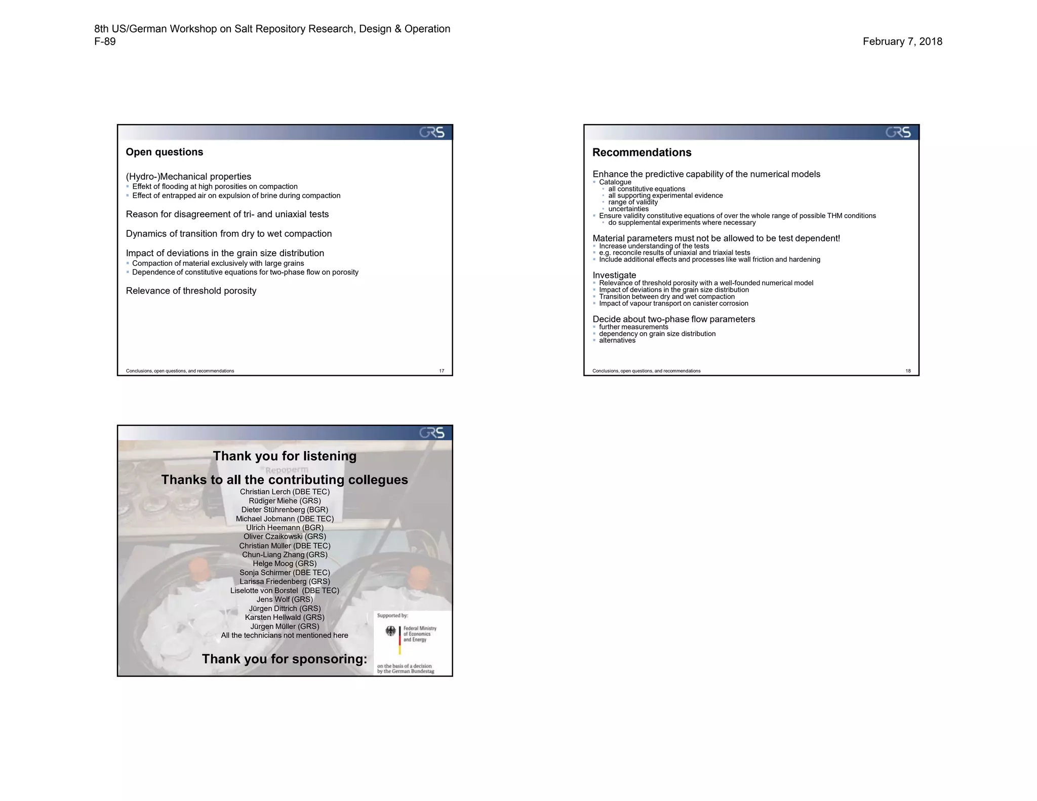 Open questions
(Hydro-)Mechanical properties
 Effekt of flooding at high porosities on compaction
 Effect of entrapped air on expulsion of brine during compaction
Reason for disagreement of tri- and uniaxial tests
Dynamics of transition from dry to wet compaction
Impact of deviations in the grain size distribution
 Compaction of material exclusively with large grains
 Dependence of constitutive equations for two-phase flow on porosity
Relevance of threshold porosity
Conclusions, open questions, and recommendations 17
Enhance the predictive capability of the numerical models
 Catalogue
• all constitutive equations
• all supporting experimental evidence
• range of validity
• uncertainties
 Ensure validity constitutive equations of over the whole range of possible THM conditions
• do supplemental experiments where necessary
Material parameters must not be allowed to be test dependent!
 Increase understanding of the tests
 e.g. reconcile results of uniaxial and triaxial tests
 Include additional effects and processes like wall friction and hardening
Investigate
 Relevance of threshold porosity with a well-founded numerical model
 Impact of deviations in the grain size distribution
 Transition between dry and wet compaction
 Impact of vapour transport on canister corrosion
Decide about two-phase flow parameters
 further measurements
 dependency on grain size distribution
 alternatives
Conclusions, open questions, and recommendations 18
Recommendations
Thank you for listening
Thank you for sponsoring:
Thanks to all the contributing collegues
Christian Lerch (DBE TEC)
Rüdiger Miehe (GRS)
Dieter Stührenberg (BGR)
Michael Jobmann (DBE TEC)
Ulrich Heemann (BGR)
Oliver Czaikowski (GRS)
Christian Müller (DBE TEC)
Chun-Liang Zhang (GRS)
Helge Moog (GRS)
Sonja Schirmer (DBE TEC)
Larissa Friedenberg (GRS)
Liselotte von Borstel (DBE TEC)
Jens Wolf (GRS)
Jürgen Dittrich (GRS)
Karsten Hellwald (GRS)
Jürgen Müller (GRS)
All the technicians not mentioned here
8th US/German Workshop on Salt Repository Research, Design & Operation
F-89 February 7, 2018
 
