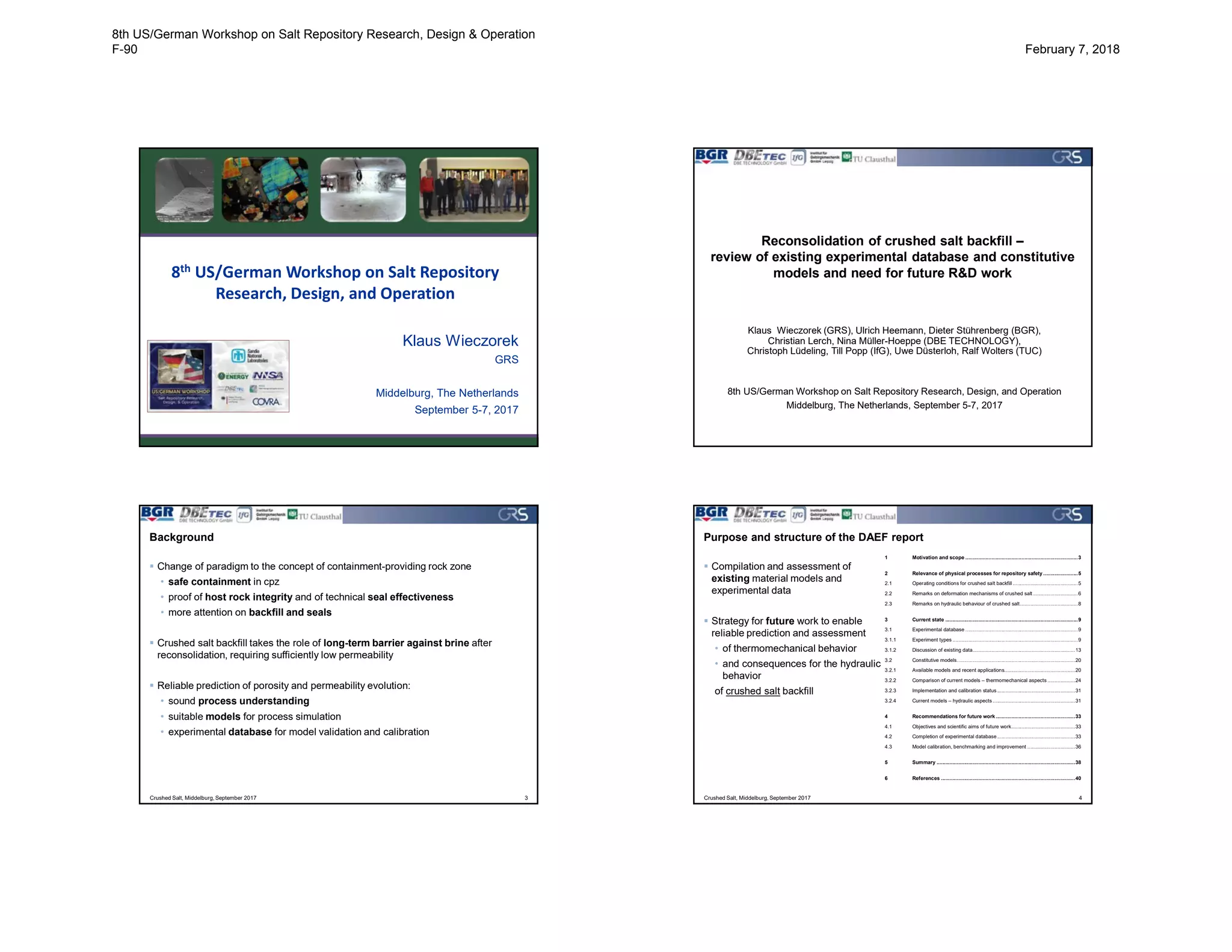 8th US/German Workshop on Salt Repository
Research, Design, and Operation
Klaus Wieczorek
GRS
Middelburg, The Netherlands
September 5-7, 2017
Reconsolidation of crushed salt backfill –
review of existing experimental database and constitutive
models and need for future R&D work
Klaus Wieczorek (GRS), Ulrich Heemann, Dieter Stührenberg (BGR),
Christian Lerch, Nina Müller-Hoeppe (DBE TECHNOLOGY),
Christoph Lüdeling, Till Popp (IfG), Uwe Düsterloh, Ralf Wolters (TUC)
8th US/German Workshop on Salt Repository Research, Design, and Operation
Middelburg, The Netherlands, September 5-7, 2017
Background
 Change of paradigm to the concept of containment-providing rock zone
• safe containment in cpz
• proof of host rock integrity and of technical seal effectiveness
• more attention on backfill and seals
 Crushed salt backfill takes the role of long-term barrier against brine after
reconsolidation, requiring sufficiently low permeability
 Reliable prediction of porosity and permeability evolution:
• sound process understanding
• suitable models for process simulation
• experimental database for model validation and calibration
Crushed Salt, Middelburg, September 2017 3
Purpose and structure of the DAEF report
Crushed Salt, Middelburg, September 2017 4
1 Motivation and scope ..............................................................................3
2 Relevance of physical processes for repository safety ........................5
2.1 Operating conditions for crushed salt backfill .............................................5
2.2 Remarks on deformation mechanisms of crushed salt ...............................6
2.3 Remarks on hydraulic behaviour of crushed salt........................................8
3 Current state ............................................................................................9
3.1 Experimental database ..............................................................................9
3.1.1 Experiment types .......................................................................................9
3.1.2 Discussion of existing data.......................................................................13
3.2 Constitutive models..................................................................................20
3.2.1 Available models and recent applications.................................................20
3.2.2 Comparison of current models – thermomechanical aspects ...................24
3.2.3 Implementation and calibration status ......................................................31
3.2.4 Current models – hydraulic aspects .........................................................31
4 Recommendations for future work.......................................................33
4.1 Objectives and scientific aims of future work............................................33
4.2 Completion of experimental database......................................................33
4.3 Model calibration, benchmarking and improvement .................................36
5 Summary ................................................................................................38
6 References .............................................................................................40
 Compilation and assessment of
existing material models and
experimental data
 Strategy for future work to enable
reliable prediction and assessment
• of thermomechanical behavior
• and consequences for the hydraulic
behavior
of crushed salt backfill
8th US/German Workshop on Salt Repository Research, Design & Operation
F-90 February 7, 2018
 