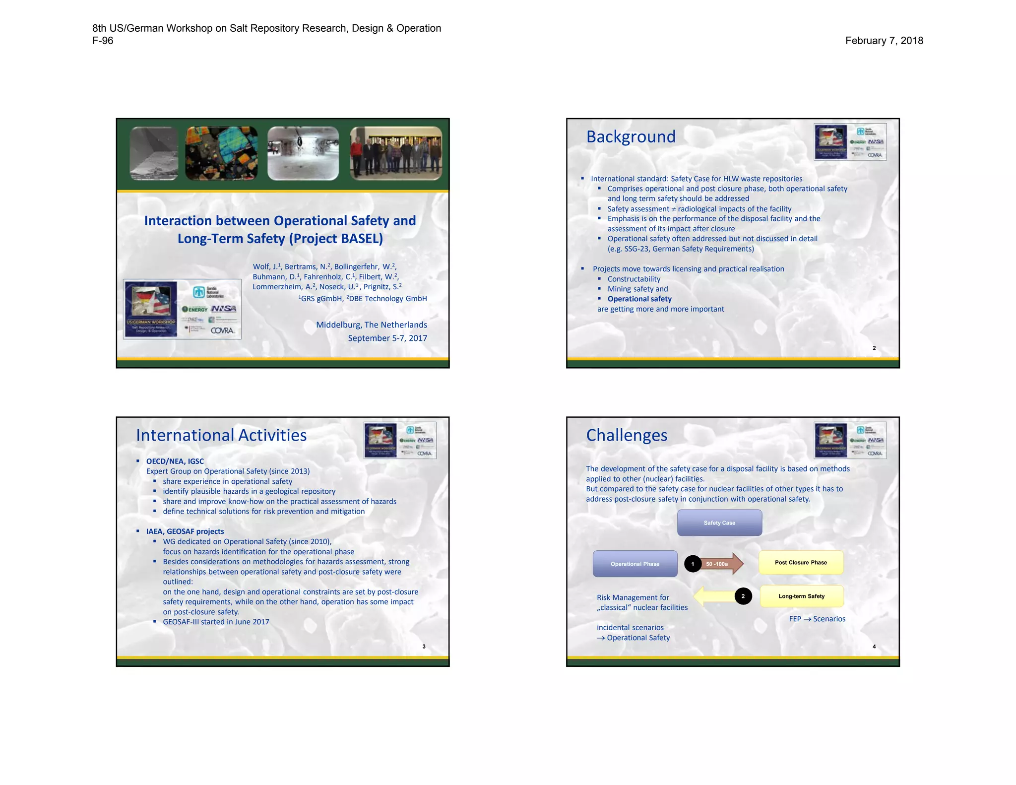 Interaction between Operational Safety and
Long-Term Safety (Project BASEL)
Wolf, J.1, Bertrams, N.2, Bollingerfehr, W.2,
Buhmann, D.1, Fahrenholz, C.1, Filbert, W.2,
Lommerzheim, A.2, Noseck, U.1 , Prignitz, S.2
1GRS gGmbH, 2DBE Technology GmbH
Middelburg, The Netherlands
September 5-7, 2017
Background
2
 International standard: Safety Case for HLW waste repositories
 Comprises operational and post closure phase, both operational safety
and long term safety should be addressed
 Safety assessment  radiological impacts of the facility
 Emphasis is on the performance of the disposal facility and the
assessment of its impact after closure
 Operational safety often addressed but not discussed in detail
(e.g. SSG-23, German Safety Requirements)
 Projects move towards licensing and practical realisation
 Constructability
 Mining safety and
 Operational safety
are getting more and more important
International Activities
3
 OECD/NEA, IGSC
Expert Group on Operational Safety (since 2013)
 share experience in operational safety
 identify plausible hazards in a geological repository
 share and improve know-how on the practical assessment of hazards
 define technical solutions for risk prevention and mitigation
 IAEA, GEOSAF projects
 WG dedicated on Operational Safety (since 2010),
focus on hazards identification for the operational phase
 Besides considerations on methodologies for hazards assessment, strong
relationships between operational safety and post-closure safety were
outlined:
on the one hand, design and operational constraints are set by post-closure
safety requirements, while on the other hand, operation has some impact
on post-closure safety.
 GEOSAF-III started in June 2017
Challenges
4
The development of the safety case for a disposal facility is based on methods
applied to other (nuclear) facilities.
But compared to the safety case for nuclear facilities of other types it has to
address post-closure safety in conjunction with operational safety.
Safety Case
Operational Phase Post Closure Phase
Risk Management for
„classical“ nuclear facilities
incidental scenarios
 Operational Safety
50 -100a
Long-term Safety
1
2
FEP  Scenarios
8th US/German Workshop on Salt Repository Research, Design & Operation
F-96 February 7, 2018
 