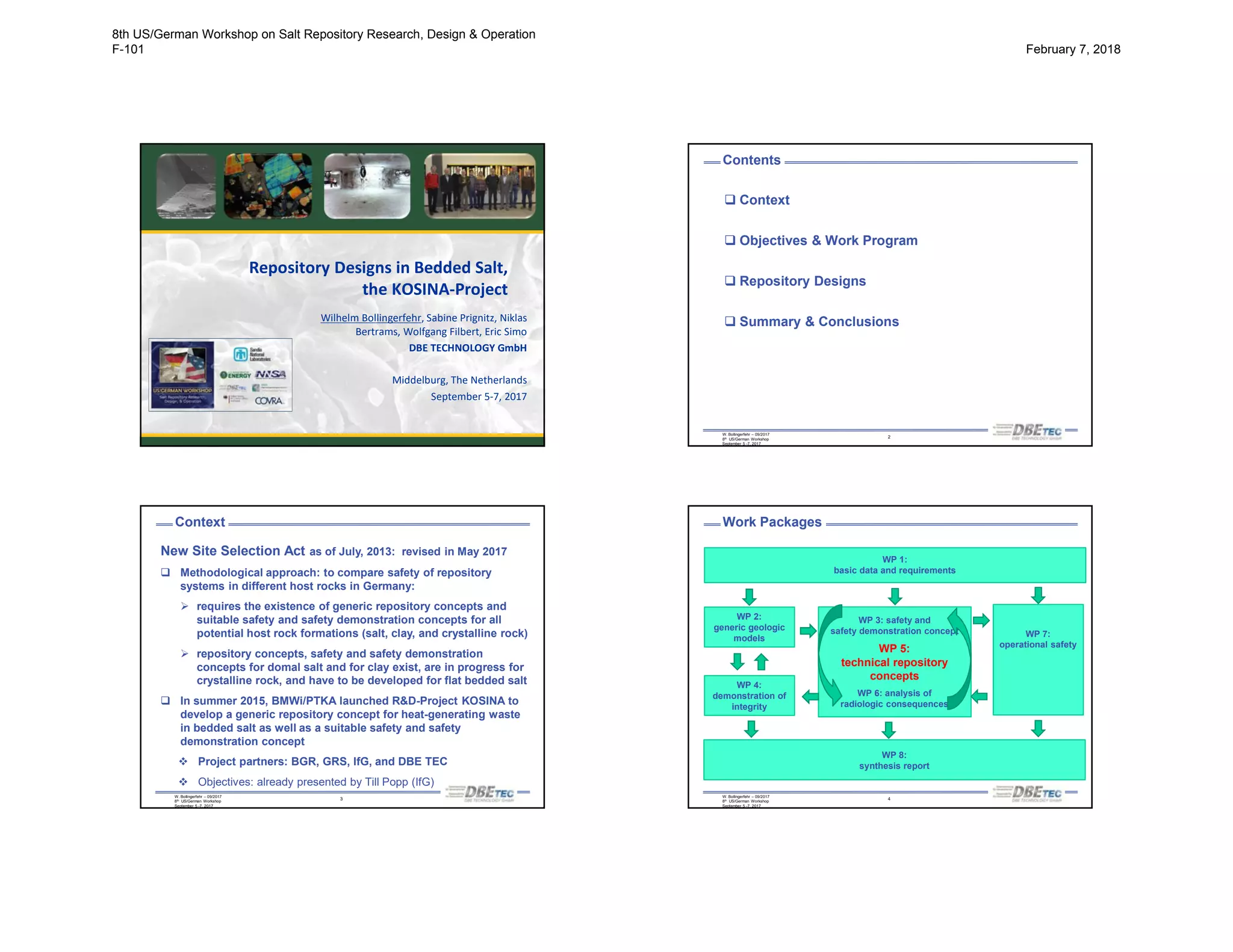 Repository Designs in Bedded Salt,
the KOSINA-Project
Wilhelm Bollingerfehr, Sabine Prignitz, Niklas
Bertrams, Wolfgang Filbert, Eric Simo
DBE TECHNOLOGY GmbH
Middelburg, The Netherlands
September 5-7, 2017
W. Bollingerfehr – 09/2017
8th US/German Workshop
September 5 -7, 2017
2
Contents
 Context
 Objectives & Work Program
 Repository Designs
 Summary & Conclusions
W. Bollingerfehr – 09/2017
8th US/German Workshop
September 5 -7, 2017
3
Context
New Site Selection Act as of July, 2013: revised in May 2017
 Methodological approach: to compare safety of repository
systems in different host rocks in Germany:
 requires the existence of generic repository concepts and
suitable safety and safety demonstration concepts for all
potential host rock formations (salt, clay, and crystalline rock)
 repository concepts, safety and safety demonstration
concepts for domal salt and for clay exist, are in progress for
crystalline rock, and have to be developed for flat bedded salt
 In summer 2015, BMWi/PTKA launched R&D-Project KOSINA to
develop a generic repository concept for heat-generating waste
in bedded salt as well as a suitable safety and safety
demonstration concept
 Project partners: BGR, GRS, IfG, and DBE TEC
 Objectives: already presented by Till Popp (IfG)
W. Bollingerfehr – 09/2017
8th US/German Workshop
September 5 -7, 2017
4
Work Packages
WP 2:
generic geologic
models
WP 4:
demonstration of
integrity
WP 3: safety and
safety demonstration concept
WP 5:
technical repository
concepts
WP 6: analysis of
radiologic consequences
WP 7:
operational safety
WP 8:
synthesis report
WP 1:
basic data and requirements
8th US/German Workshop on Salt Repository Research, Design & Operation
F-101 February 7, 2018
 