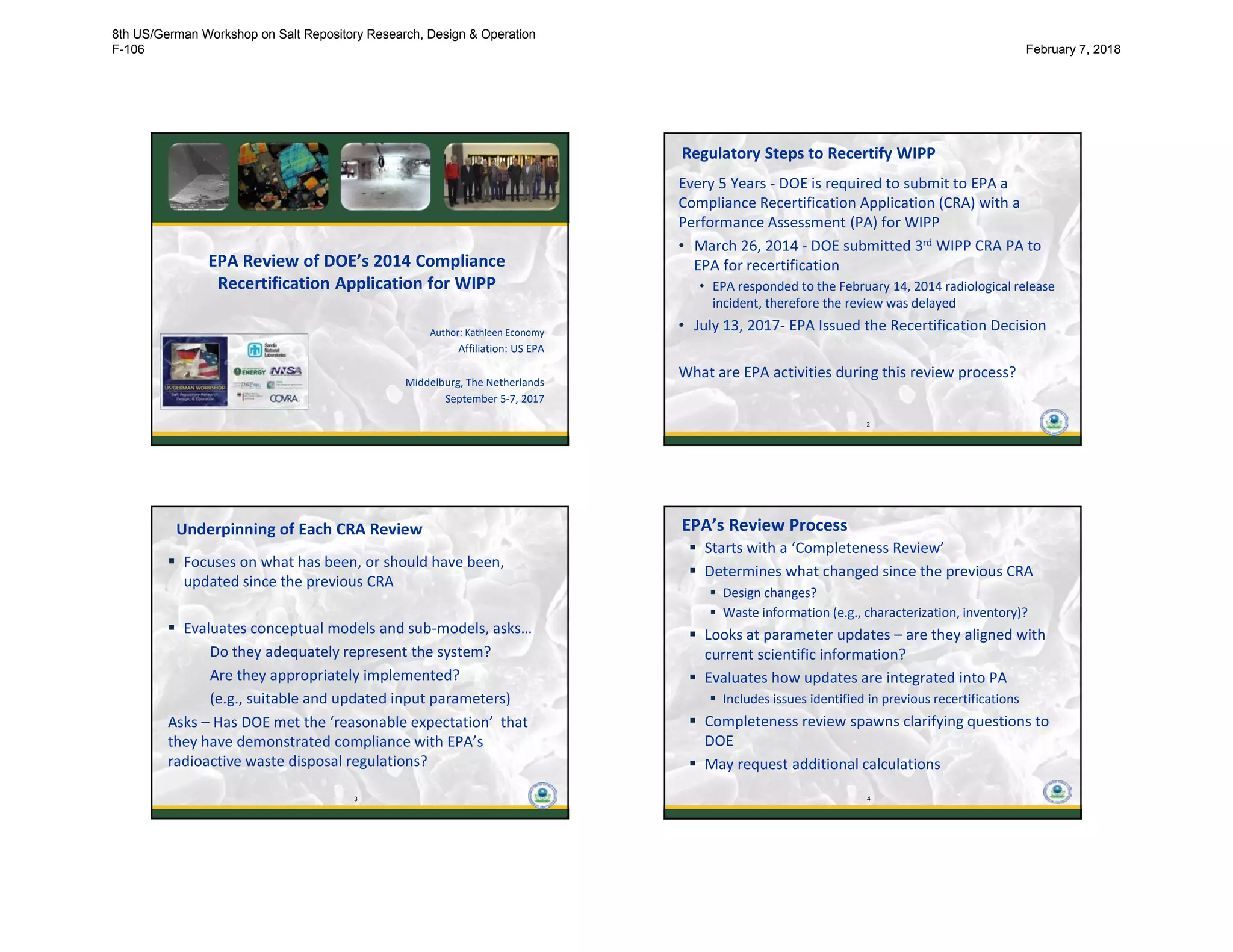 EPA Review of DOE’s 2014 Compliance
Recertification Application for WIPP
Author: Kathleen Economy
Affiliation: US EPA
Middelburg, The Netherlands
September 5-7, 2017
2
Regulatory Steps to Recertify WIPP
Every 5 Years - DOE is required to submit to EPA a
Compliance Recertification Application (CRA) with a
Performance Assessment (PA) for WIPP
• March 26, 2014 - DOE submitted 3rd WIPP CRA PA to
EPA for recertification
• EPA responded to the February 14, 2014 radiological release
incident, therefore the review was delayed
• July 13, 2017- EPA Issued the Recertification Decision
What are EPA activities during this review process?
2
3
Underpinning of Each CRA Review
 Focuses on what has been, or should have been,
updated since the previous CRA
 Evaluates conceptual models and sub-models, asks…
Do they adequately represent the system?
Are they appropriately implemented?
(e.g., suitable and updated input parameters)
Asks – Has DOE met the ‘reasonable expectation’ that
they have demonstrated compliance with EPA’s
radioactive waste disposal regulations?
3
4
EPA’s Review Process
 Starts with a ‘Completeness Review’
 Determines what changed since the previous CRA
 Design changes?
 Waste information (e.g., characterization, inventory)?
 Looks at parameter updates – are they aligned with
current scientific information?
 Evaluates how updates are integrated into PA
 Includes issues identified in previous recertifications
 Completeness review spawns clarifying questions to
DOE
 May request additional calculations
4
8th US/German Workshop on Salt Repository Research, Design & Operation
F-106 February 7, 2018
 