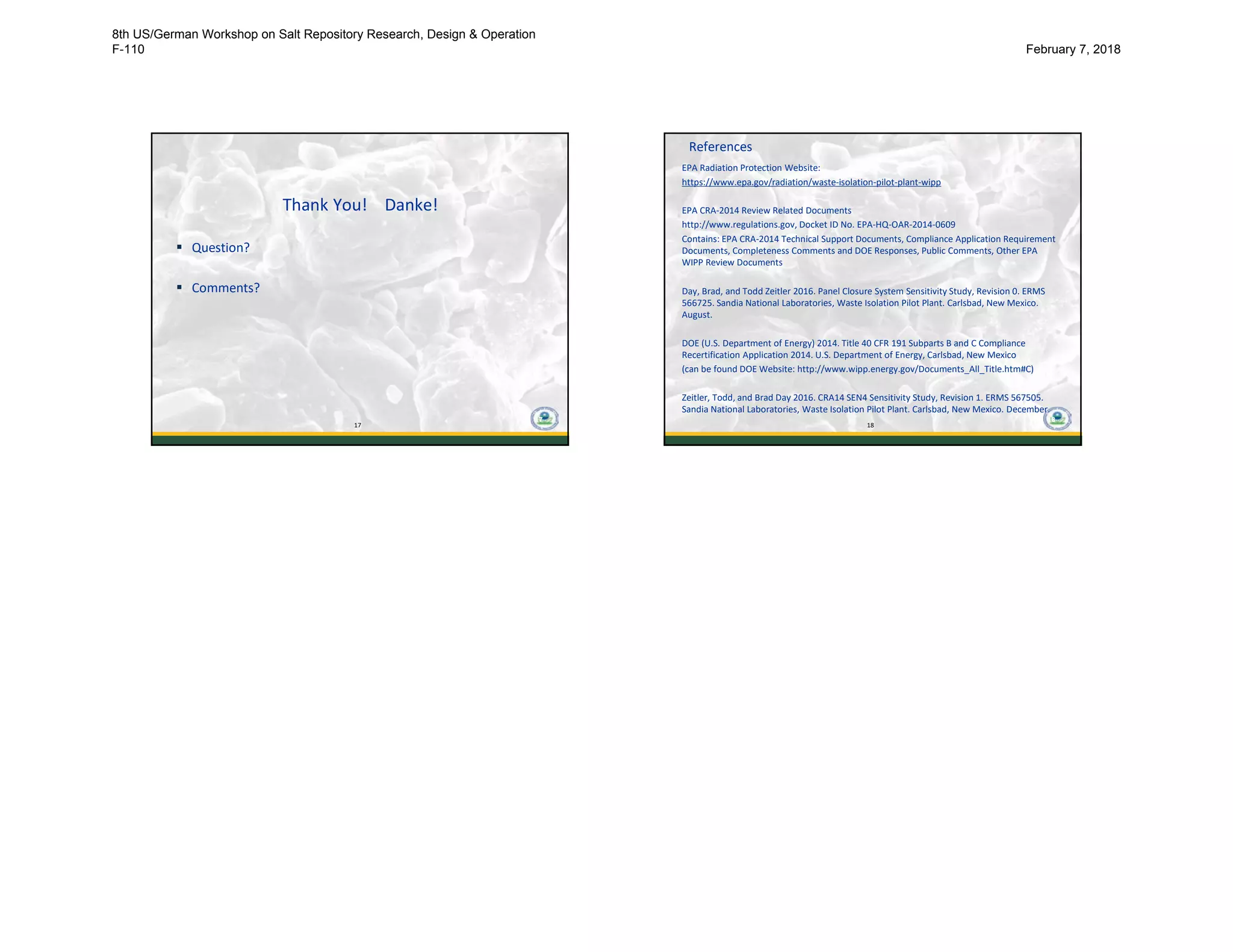 17
Thank You! Danke!
 Question?
 Comments?
17
18
References
EPA Radiation Protection Website:
https://www.epa.gov/radiation/waste-isolation-pilot-plant-wipp
EPA CRA-2014 Review Related Documents
http://www.regulations.gov, Docket ID No. EPA-HQ-OAR-2014-0609
Contains: EPA CRA-2014 Technical Support Documents, Compliance Application Requirement
Documents, Completeness Comments and DOE Responses, Public Comments, Other EPA
WIPP Review Documents
Day, Brad, and Todd Zeitler 2016. Panel Closure System Sensitivity Study, Revision 0. ERMS
566725. Sandia National Laboratories, Waste Isolation Pilot Plant. Carlsbad, New Mexico.
August.
DOE (U.S. Department of Energy) 2014. Title 40 CFR 191 Subparts B and C Compliance
Recertification Application 2014. U.S. Department of Energy, Carlsbad, New Mexico
(can be found DOE Website: http://www.wipp.energy.gov/Documents_All_Title.htm#C)
Zeitler, Todd, and Brad Day 2016. CRA14 SEN4 Sensitivity Study, Revision 1. ERMS 567505.
Sandia National Laboratories, Waste Isolation Pilot Plant. Carlsbad, New Mexico. December.
18
8th US/German Workshop on Salt Repository Research, Design & Operation
F-110 February 7, 2018
 