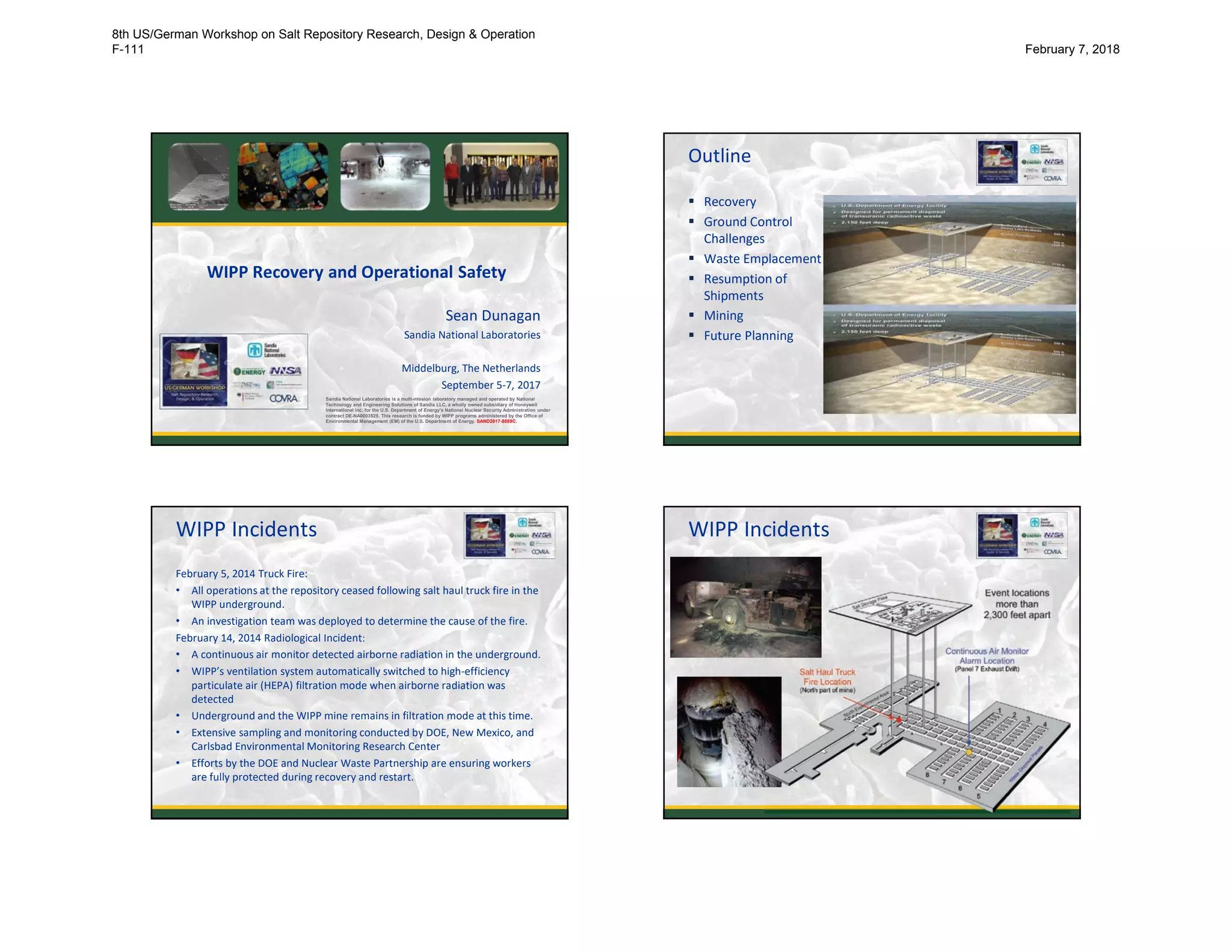 WIPP Recovery and Operational Safety
Sean Dunagan
Sandia National Laboratories
Middelburg, The Netherlands
September 5-7, 2017
Sandia National Laboratories is a multi-mission laboratory managed and operated by National
Technology and Engineering Solutions of Sandia LLC, a wholly owned subsidiary of Honeywell
International Inc. for the U.S. Department of Energy’s National Nuclear Security Administration under
contract DE-NA0003525. This research is funded by WIPP programs administered by the Office of
Environmental Management (EM) of the U.S. Department of Energy. SAND2017-8889C.
Outline
 Recovery
 Ground Control
Challenges
 Waste Emplacement
 Resumption of
Shipments
 Mining
 Future Planning
2
WIPP Incidents
February 5, 2014 Truck Fire:
• All operations at the repository ceased following salt haul truck fire in the
WIPP underground.
• An investigation team was deployed to determine the cause of the fire.
February 14, 2014 Radiological Incident:
• A continuous air monitor detected airborne radiation in the underground.
• WIPP’s ventilation system automatically switched to high-efficiency
particulate air (HEPA) filtration mode when airborne radiation was
detected
• Underground and the WIPP mine remains in filtration mode at this time.
• Extensive sampling and monitoring conducted by DOE, New Mexico, and
Carlsbad Environmental Monitoring Research Center
• Efforts by the DOE and Nuclear Waste Partnership are ensuring workers
are fully protected during recovery and restart.
3
WIPP Incidents
44
8th US/German Workshop on Salt Repository Research, Design & Operation
F-111 February 7, 2018
 