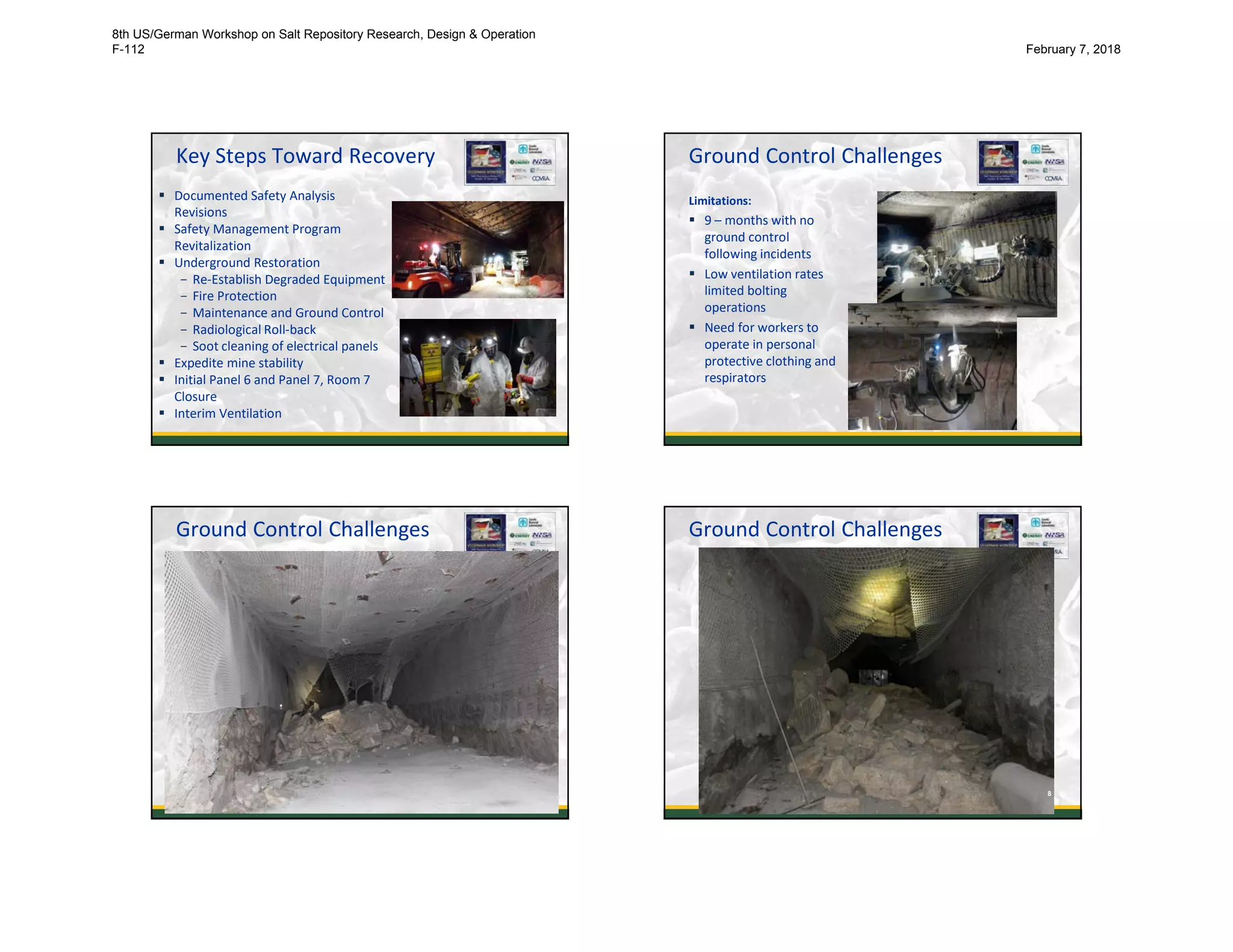 Key Steps Toward Recovery
 Documented Safety Analysis
Revisions
 Safety Management Program
Revitalization
 Underground Restoration
- Re-Establish Degraded Equipment
- Fire Protection
- Maintenance and Ground Control
- Radiological Roll-back
- Soot cleaning of electrical panels
 Expedite mine stability
 Initial Panel 6 and Panel 7, Room 7
Closure
 Interim Ventilation 5
Ground Control Challenges
Limitations:
 9 – months with no
ground control
following incidents
 Low ventilation rates
limited bolting
operations
 Need for workers to
operate in personal
protective clothing and
respirators
6
Ground Control Challenges
7
Ground Control Challenges
8
8th US/German Workshop on Salt Repository Research, Design & Operation
F-112 February 7, 2018
 