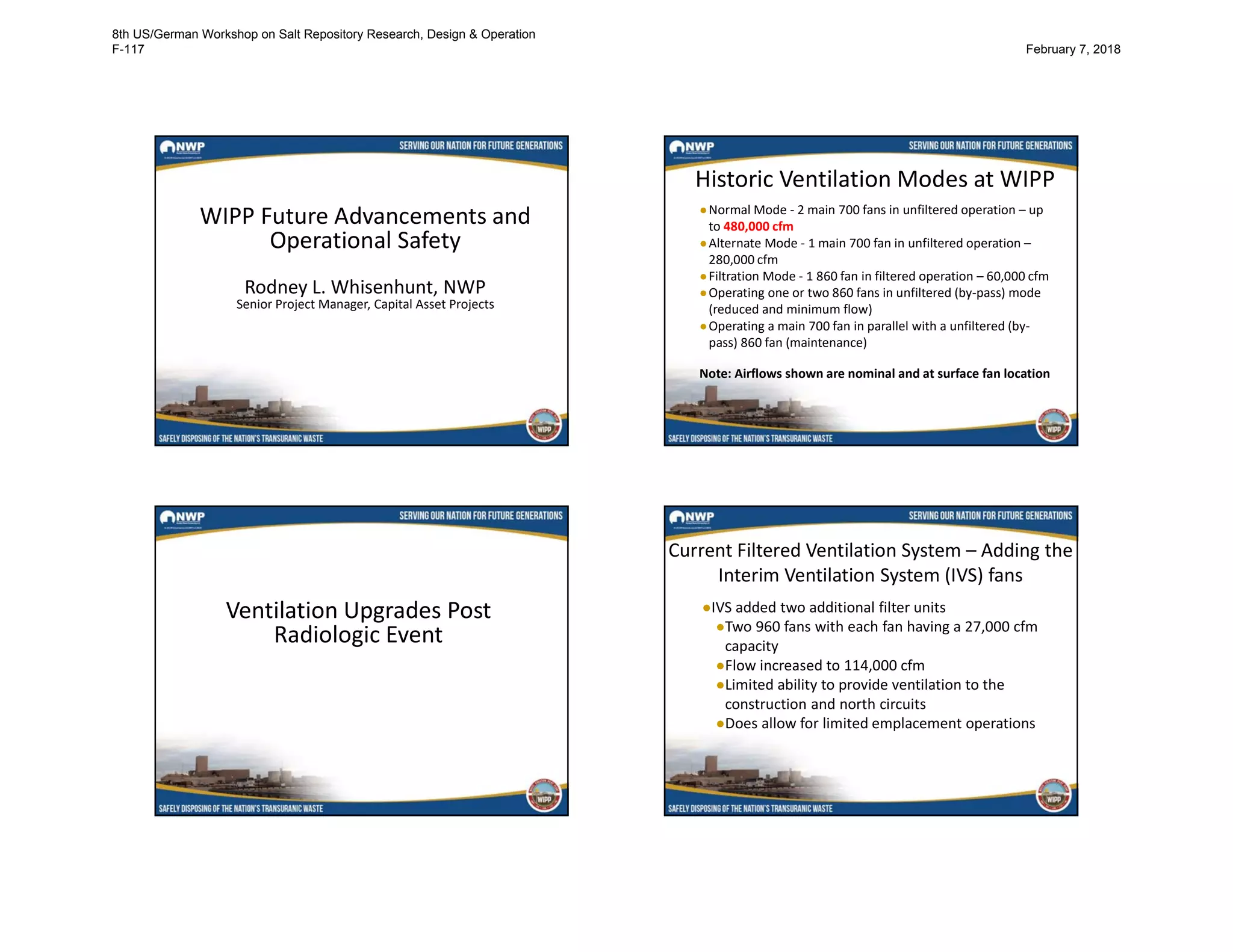 WIPP Future Advancements and
Operational Safety
Rodney L. Whisenhunt, NWP
Senior Project Manager, Capital Asset Projects
Historic Ventilation Modes at WIPP
●Normal Mode - 2 main 700 fans in unfiltered operation – up
to 480,000 cfm
●Alternate Mode - 1 main 700 fan in unfiltered operation –
280,000 cfm
●Filtration Mode - 1 860 fan in filtered operation – 60,000 cfm
●Operating one or two 860 fans in unfiltered (by-pass) mode
(reduced and minimum flow)
●Operating a main 700 fan in parallel with a unfiltered (by-
pass) 860 fan (maintenance)
Note: Airflows shown are nominal and at surface fan location
Ventilation Upgrades Post
Radiologic Event
Current Filtered Ventilation System – Adding the
Interim Ventilation System (IVS) fans
●IVS added two additional filter units
●Two 960 fans with each fan having a 27,000 cfm
capacity
●Flow increased to 114,000 cfm
●Limited ability to provide ventilation to the
construction and north circuits
●Does allow for limited emplacement operations
8th US/German Workshop on Salt Repository Research, Design & Operation
F-117 February 7, 2018
 