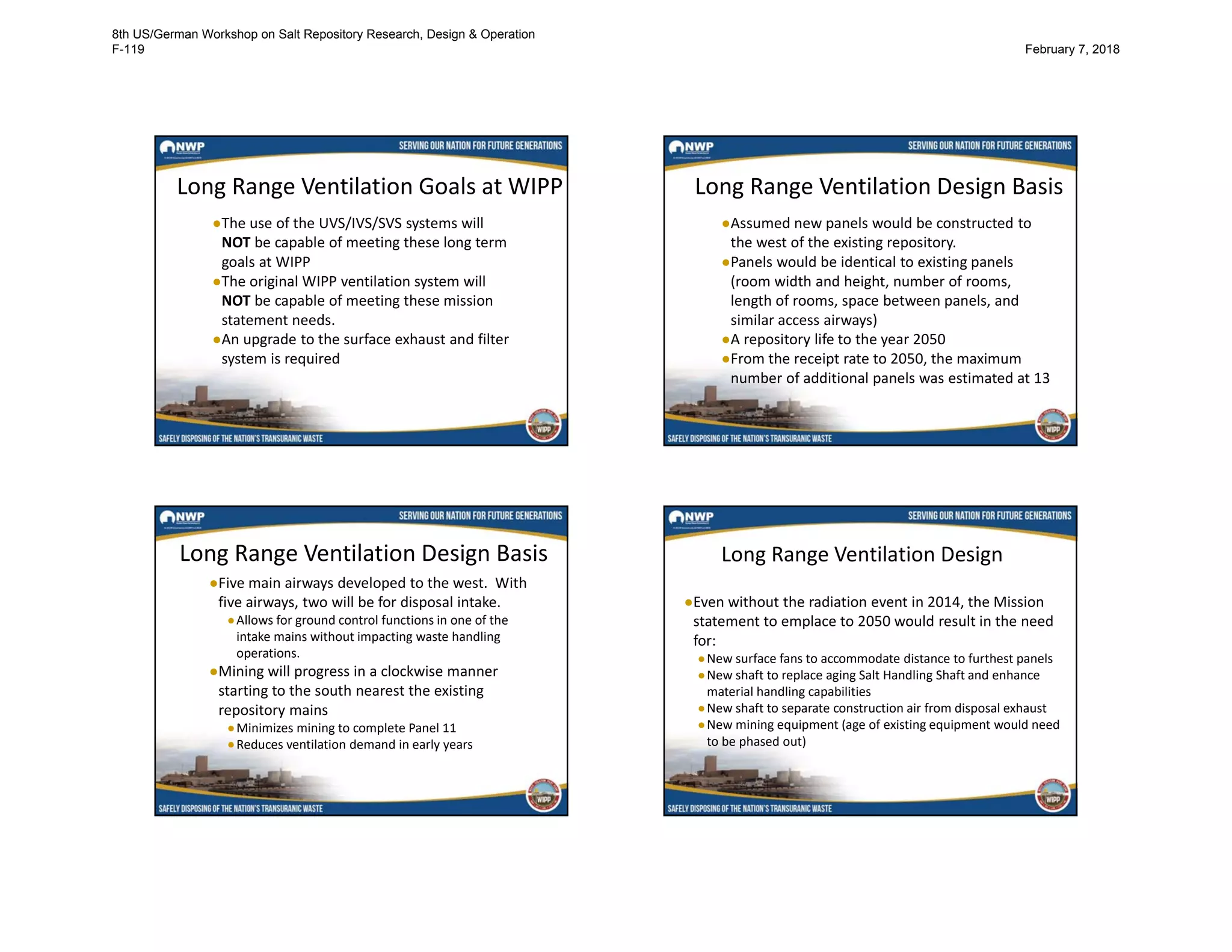 Long Range Ventilation Goals at WIPP
●The use of the UVS/IVS/SVS systems will
NOT be capable of meeting these long term
goals at WIPP
●The original WIPP ventilation system will
NOT be capable of meeting these mission
statement needs.
●An upgrade to the surface exhaust and filter
system is required
Long Range Ventilation Design Basis
●Assumed new panels would be constructed to
the west of the existing repository.
●Panels would be identical to existing panels
(room width and height, number of rooms,
length of rooms, space between panels, and
similar access airways)
●A repository life to the year 2050
●From the receipt rate to 2050, the maximum
number of additional panels was estimated at 13
Long Range Ventilation Design Basis
●Five main airways developed to the west. With
five airways, two will be for disposal intake.
●Allows for ground control functions in one of the
intake mains without impacting waste handling
operations.
●Mining will progress in a clockwise manner
starting to the south nearest the existing
repository mains
●Minimizes mining to complete Panel 11
●Reduces ventilation demand in early years
Long Range Ventilation Design
●Even without the radiation event in 2014, the Mission
statement to emplace to 2050 would result in the need
for:
●New surface fans to accommodate distance to furthest panels
●New shaft to replace aging Salt Handling Shaft and enhance
material handling capabilities
●New shaft to separate construction air from disposal exhaust
●New mining equipment (age of existing equipment would need
to be phased out)
8th US/German Workshop on Salt Repository Research, Design & Operation
F-119 February 7, 2018
 
