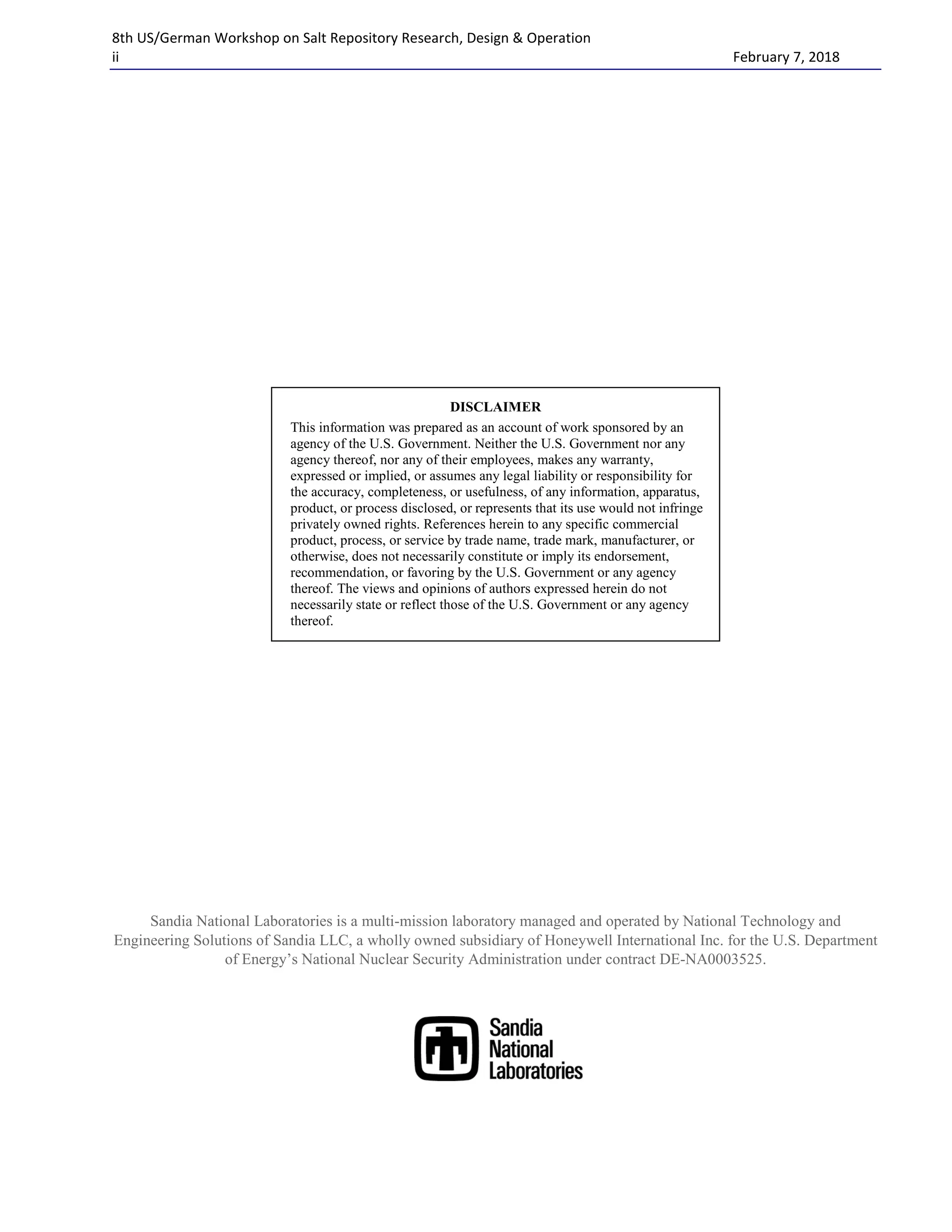 8th US/German Workshop on Salt Repository Research, Design & Operation
ii February 7, 2018
Sandia National Laboratories is a multi-mission laboratory managed and operated by National Technology and
Engineering Solutions of Sandia LLC, a wholly owned subsidiary of Honeywell International Inc. for the U.S. Department
of Energy’s National Nuclear Security Administration under contract DE-NA0003525.
DISCLAIMER
This information was prepared as an account of work sponsored by an
agency of the U.S. Government. Neither the U.S. Government nor any
agency thereof, nor any of their employees, makes any warranty,
expressed or implied, or assumes any legal liability or responsibility for
the accuracy, completeness, or usefulness, of any information, apparatus,
product, or process disclosed, or represents that its use would not infringe
privately owned rights. References herein to any specific commercial
product, process, or service by trade name, trade mark, manufacturer, or
otherwise, does not necessarily constitute or imply its endorsement,
recommendation, or favoring by the U.S. Government or any agency
thereof. The views and opinions of authors expressed herein do not
necessarily state or reflect those of the U.S. Government or any agency
thereof.
 