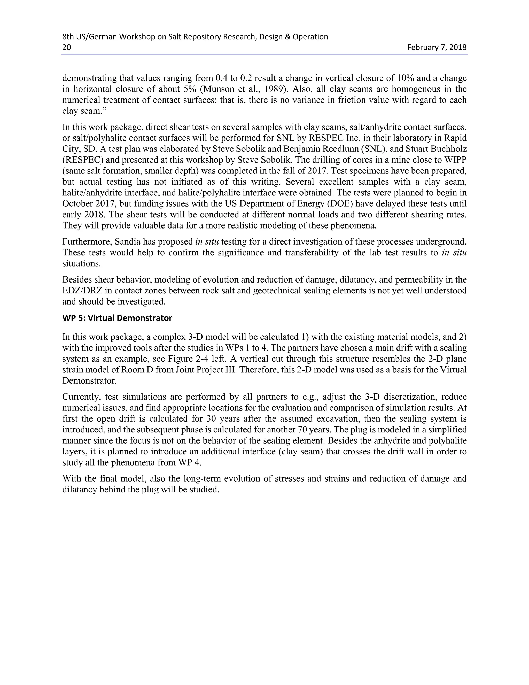 8th US/German Workshop on Salt Repository Research, Design & Operation
20 February 7, 2018
demonstrating that values ranging from 0.4 to 0.2 result a change in vertical closure of 10% and a change
in horizontal closure of about 5% (Munson et al., 1989). Also, all clay seams are homogenous in the
numerical treatment of contact surfaces; that is, there is no variance in friction value with regard to each
clay seam.”
In this work package, direct shear tests on several samples with clay seams, salt/anhydrite contact surfaces,
or salt/polyhalite contact surfaces will be performed for SNL by RESPEC Inc. in their laboratory in Rapid
City, SD. A test plan was elaborated by Steve Sobolik and Benjamin Reedlunn (SNL), and Stuart Buchholz
(RESPEC) and presented at this workshop by Steve Sobolik. The drilling of cores in a mine close to WIPP
(same salt formation, smaller depth) was completed in the fall of 2017. Test specimens have been prepared,
but actual testing has not initiated as of this writing. Several excellent samples with a clay seam,
halite/anhydrite interface, and halite/polyhalite interface were obtained. The tests were planned to begin in
October 2017, but funding issues with the US Department of Energy (DOE) have delayed these tests until
early 2018. The shear tests will be conducted at different normal loads and two different shearing rates.
They will provide valuable data for a more realistic modeling of these phenomena.
Furthermore, Sandia has proposed in situ testing for a direct investigation of these processes underground.
These tests would help to confirm the significance and transferability of the lab test results to in situ
situations.
Besides shear behavior, modeling of evolution and reduction of damage, dilatancy, and permeability in the
EDZ/DRZ in contact zones between rock salt and geotechnical sealing elements is not yet well understood
and should be investigated.
WP 5: Virtual Demonstrator
In this work package, a complex 3-D model will be calculated 1) with the existing material models, and 2)
with the improved tools after the studies in WPs 1 to 4. The partners have chosen a main drift with a sealing
system as an example, see Figure 2-4 left. A vertical cut through this structure resembles the 2-D plane
strain model of Room D from Joint Project III. Therefore, this 2-D model was used as a basis for the Virtual
Demonstrator.
Currently, test simulations are performed by all partners to e.g., adjust the 3-D discretization, reduce
numerical issues, and find appropriate locations for the evaluation and comparison of simulation results. At
first the open drift is calculated for 30 years after the assumed excavation, then the sealing system is
introduced, and the subsequent phase is calculated for another 70 years. The plug is modeled in a simplified
manner since the focus is not on the behavior of the sealing element. Besides the anhydrite and polyhalite
layers, it is planned to introduce an additional interface (clay seam) that crosses the drift wall in order to
study all the phenomena from WP 4.
With the final model, also the long-term evolution of stresses and strains and reduction of damage and
dilatancy behind the plug will be studied.
 