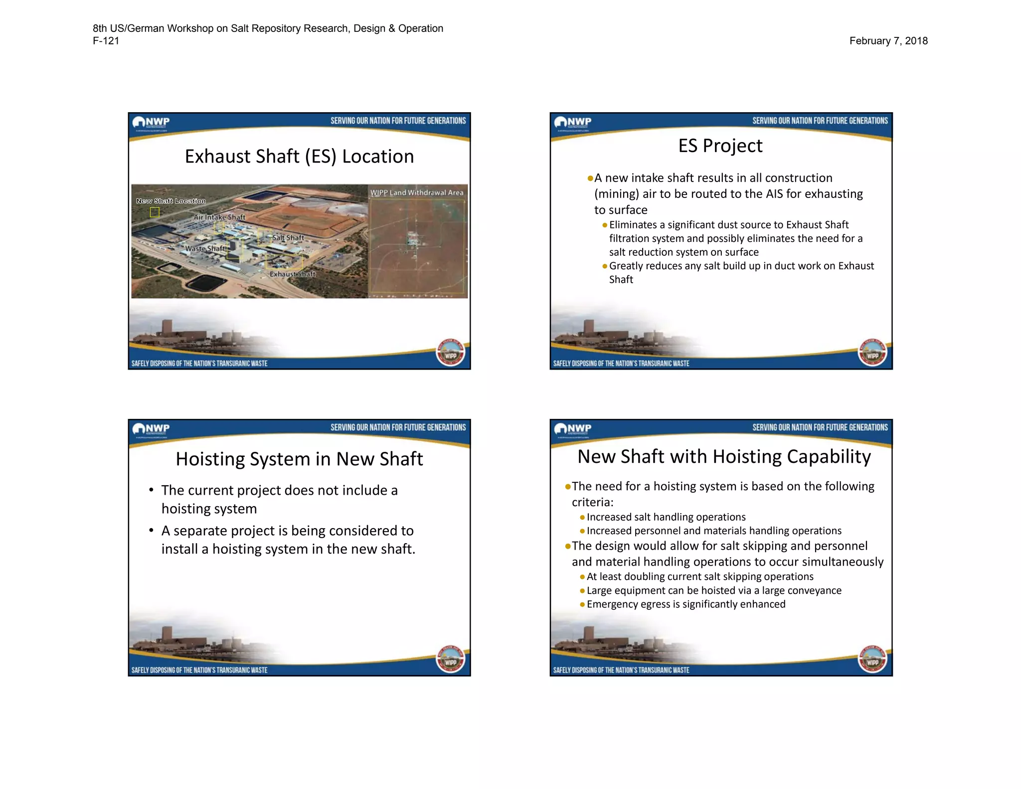 Exhaust Shaft (ES) Location
ES Project
●A new intake shaft results in all construction
(mining) air to be routed to the AIS for exhausting
to surface
●Eliminates a significant dust source to Exhaust Shaft
filtration system and possibly eliminates the need for a
salt reduction system on surface
●Greatly reduces any salt build up in duct work on Exhaust
Shaft
Hoisting System in New Shaft
• The current project does not include a
hoisting system
• A separate project is being considered to
install a hoisting system in the new shaft.
New Shaft with Hoisting Capability
●The need for a hoisting system is based on the following
criteria:
●Increased salt handling operations
●Increased personnel and materials handling operations
●The design would allow for salt skipping and personnel
and material handling operations to occur simultaneously
●At least doubling current salt skipping operations
●Large equipment can be hoisted via a large conveyance
●Emergency egress is significantly enhanced
8th US/German Workshop on Salt Repository Research, Design & Operation
F-121 February 7, 2018
 