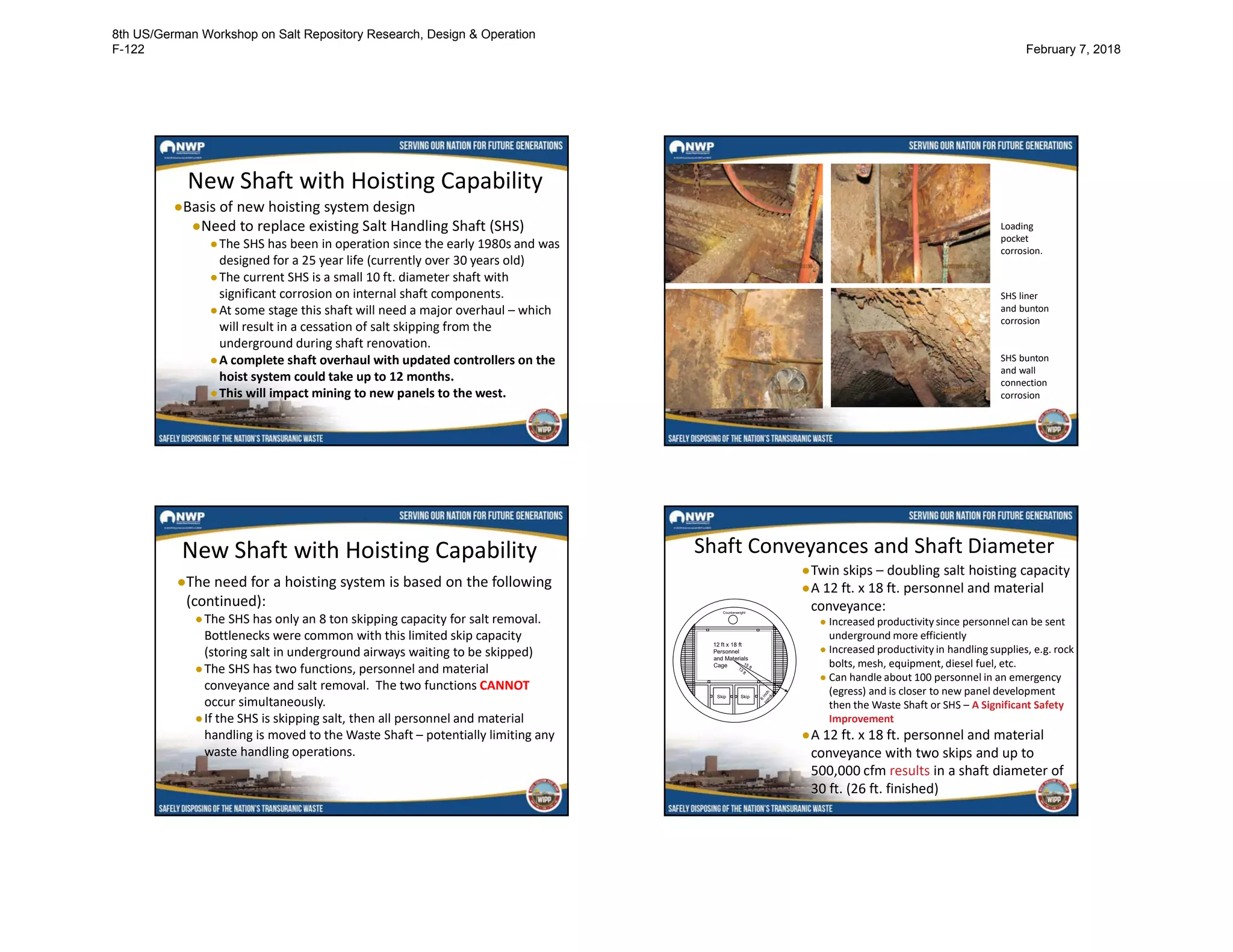 New Shaft with Hoisting Capability
●Basis of new hoisting system design
●Need to replace existing Salt Handling Shaft (SHS)
●The SHS has been in operation since the early 1980s and was
designed for a 25 year life (currently over 30 years old)
●The current SHS is a small 10 ft. diameter shaft with
significant corrosion on internal shaft components.
●At some stage this shaft will need a major overhaul – which
will result in a cessation of salt skipping from the
underground during shaft renovation.
●A complete shaft overhaul with updated controllers on the
hoist system could take up to 12 months.
●This will impact mining to new panels to the west.
Loading
pocket
corrosion.
SHS liner
and bunton
corrosion
SHS bunton
and wall
connection
corrosion
New Shaft with Hoisting Capability
●The need for a hoisting system is based on the following
(continued):
●The SHS has only an 8 ton skipping capacity for salt removal.
Bottlenecks were common with this limited skip capacity
(storing salt in underground airways waiting to be skipped)
●The SHS has two functions, personnel and material
conveyance and salt removal. The two functions CANNOT
occur simultaneously.
●If the SHS is skipping salt, then all personnel and material
handling is moved to the Waste Shaft – potentially limiting any
waste handling operations.
Shaft Conveyances and Shaft Diameter
●Twin skips – doubling salt hoisting capacity
●A 12 ft. x 18 ft. personnel and material
conveyance:
● Increased productivity since personnel can be sent
underground more efficiently
● Increased productivity in handling supplies, e.g. rock
bolts, mesh, equipment, diesel fuel, etc.
● Can handle about 100 personnel in an emergency
(egress) and is closer to new panel development
then the Waste Shaft or SHS – A Significant Safety
Improvement
●A 12 ft. x 18 ft. personnel and material
conveyance with two skips and up to
500,000 cfm results in a shaft diameter of
30 ft. (26 ft. finished)
Cage
Skip Skip
12 ft x 18 ft
Personnel
and Materials
Cage
Counterweight
15 ft13
ft
6
in
ch
conduit
8th US/German Workshop on Salt Repository Research, Design & Operation
F-122 February 7, 2018
 
