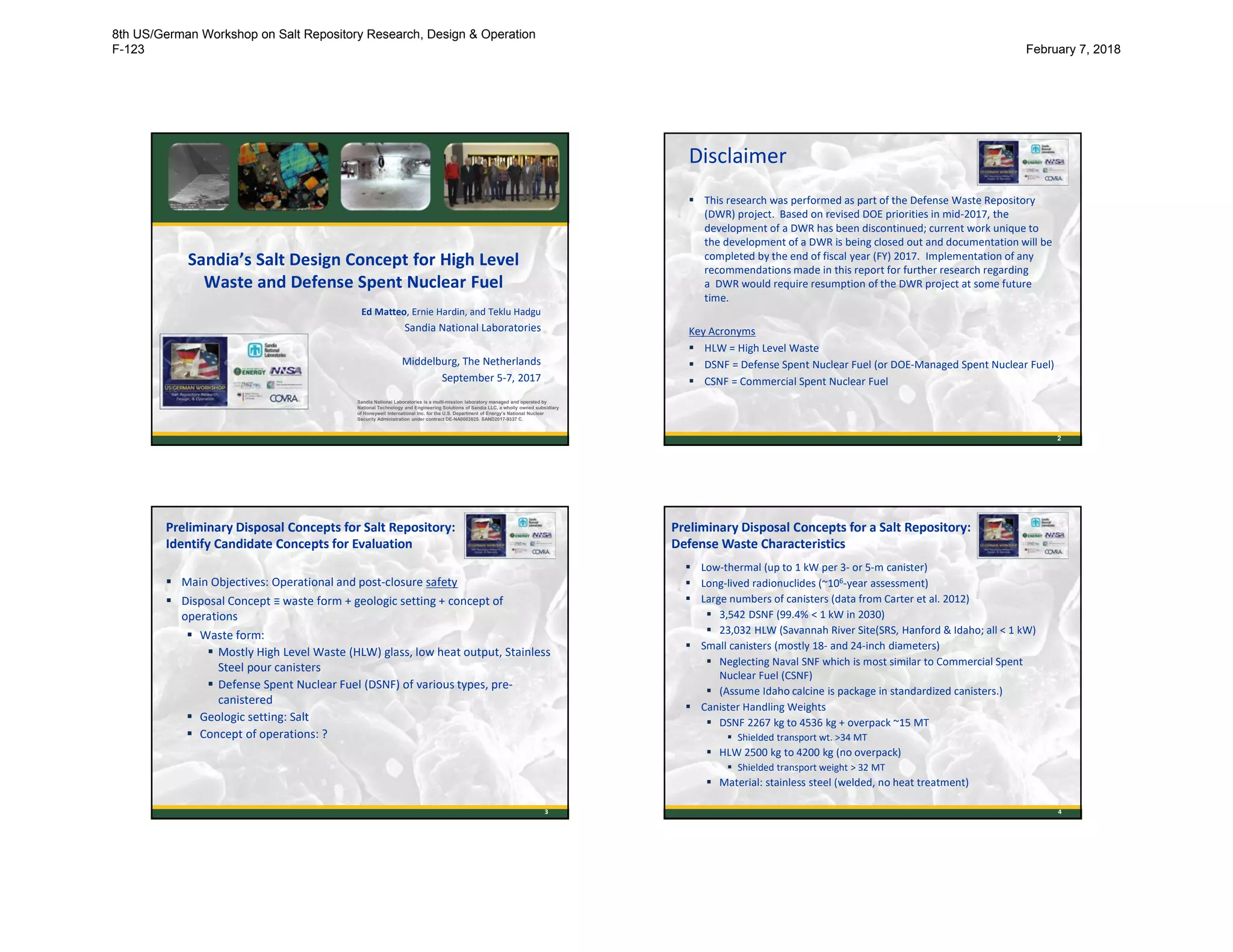 Sandia’s Salt Design Concept for High Level
Waste and Defense Spent Nuclear Fuel
Ed Matteo, Ernie Hardin, and Teklu Hadgu
Sandia National Laboratories
Middelburg, The Netherlands
September 5-7, 2017
Sandia National Laboratories is a multi-mission laboratory managed and operated by
National Technology and Engineering Solutions of Sandia LLC, a wholly owned subsidiary
of Honeywell International Inc. for the U.S. Department of Energy’s National Nuclear
Security Administration under contract DE-NA0003525. SAND2017-9337 C.
Disclaimer
 This research was performed as part of the Defense Waste Repository
(DWR) project. Based on revised DOE priorities in mid-2017, the
development of a DWR has been discontinued; current work unique to
the development of a DWR is being closed out and documentation will be
completed by the end of fiscal year (FY) 2017. Implementation of any
recommendations made in this report for further research regarding
a DWR would require resumption of the DWR project at some future
time.
Key Acronyms
 HLW = High Level Waste
 DSNF = Defense Spent Nuclear Fuel (or DOE-Managed Spent Nuclear Fuel)
 CSNF = Commercial Spent Nuclear Fuel
2
3
 Main Objectives: Operational and post-closure safety
 Disposal Concept ≡ waste form + geologic setting + concept of
operations
 Waste form:
 Mostly High Level Waste (HLW) glass, low heat output, Stainless
Steel pour canisters
 Defense Spent Nuclear Fuel (DSNF) of various types, pre-
canistered
 Geologic setting: Salt
 Concept of operations: ?
Preliminary Disposal Concepts for Salt Repository:
Identify Candidate Concepts for Evaluation
4
 Low-thermal (up to 1 kW per 3- or 5-m canister)
 Long-lived radionuclides (~106-year assessment)
 Large numbers of canisters (data from Carter et al. 2012)
 3,542 DSNF (99.4% < 1 kW in 2030)
 23,032 HLW (Savannah River Site(SRS, Hanford & Idaho; all < 1 kW)
 Small canisters (mostly 18- and 24-inch diameters)
 Neglecting Naval SNF which is most similar to Commercial Spent
Nuclear Fuel (CSNF)
 (Assume Idaho calcine is package in standardized canisters.)
 Canister Handling Weights
 DSNF 2267 kg to 4536 kg + overpack ~15 MT
 Shielded transport wt. >34 MT
 HLW 2500 kg to 4200 kg (no overpack)
 Shielded transport weight > 32 MT
 Material: stainless steel (welded, no heat treatment)
Preliminary Disposal Concepts for a Salt Repository:
Defense Waste Characteristics
8th US/German Workshop on Salt Repository Research, Design & Operation
F-123 February 7, 2018
 