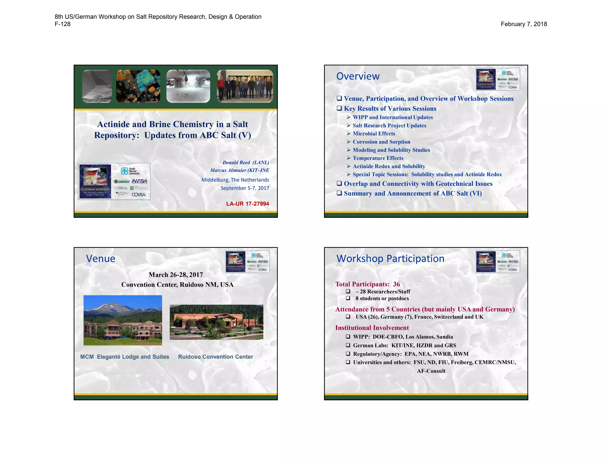 Actinide and Brine Chemistry in a Salt
Repository: Updates from ABC Salt (V)
Donald Reed (LANL)
Marcus Altmaier (KIT–INE
Middelburg, The Netherlands
September 5-7, 2017
LA-UR 17-27994
Overview
 Venue, Participation, and Overview of Workshop Sessions
 Key Results of Various Sessions
 WIPP and International Updates
 Salt Research Project Updates
 Microbial Effects
 Corrosion and Sorption
 Modeling and Solubility Studies
 Temperature Effects
 Actinide Redox and Solubility
 Special Topic Sessions: Solubility studies and Actinide Redox
 Overlap and Connectivity with Geotechnical Issues
 Summary and Announcement of ABC Salt (VI)
2
MCM Eleganté Lodge and Suites
March 26-28, 2017
Convention Center, Ruidoso NM, USA
Ruidoso Convention Center
Venue
Total Participants: 36
 ~ 28 Researchers/Staff
 8 students or postdocs
Attendance from 5 Countries (but mainly USA and Germany)
 USA (26), Germany (7), France, Switzerland and UK
Institutional Involvement
 WIPP: DOE-CBFO, Los Alamos, Sandia
 German Labs: KIT/INE, HZDR and GRS
 Regulatory/Agency: EPA, NEA, NWRB, RWM
 Universities and others: FSU, ND, FIU, Freiberg, CEMRC/NMSU,
AF-Consult
Workshop Participation
8th US/German Workshop on Salt Repository Research, Design & Operation
F-128 February 7, 2018
 