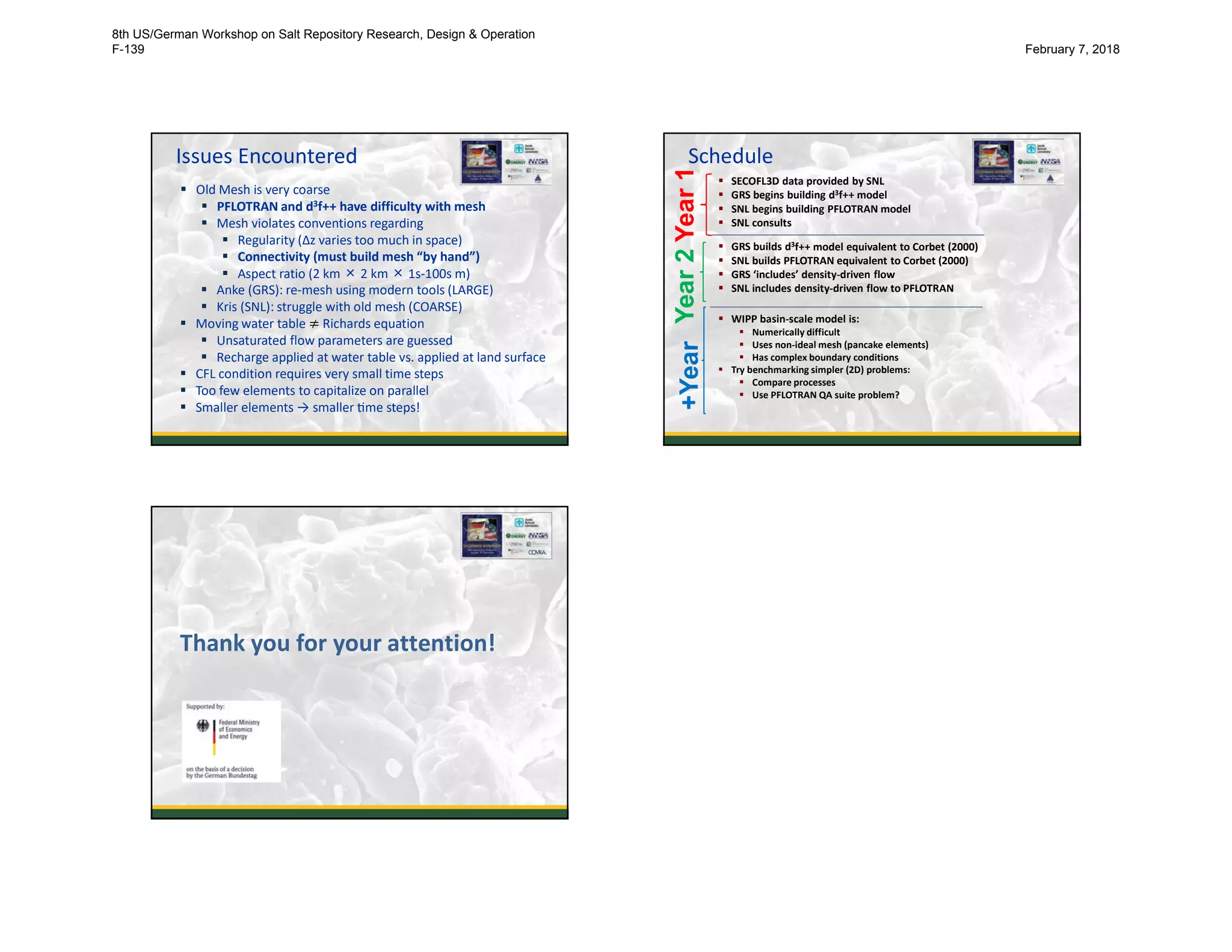 Issues Encountered
21
 Old Mesh is very coarse
 PFLOTRAN and d3f++ have difficulty with mesh
 Mesh violates conventions regarding
 Regularity (Δz varies too much in space)
 Connectivity (must build mesh “by hand”)
 Aspect ratio (2 km × 2 km × 1s-100s m)
 Anke (GRS): re-mesh using modern tools (LARGE)
 Kris (SNL): struggle with old mesh (COARSE)
 Moving water table ≠ Richards equation
 Unsaturated flow parameters are guessed
 Recharge applied at water table vs. applied at land surface
 CFL condition requires very small time steps
 Too few elements to capitalize on parallel
 Smaller elements → smaller me steps!
Schedule
22
 SECOFL3D data provided by SNL
 GRS begins building d3f++ model
 SNL begins building PFLOTRAN model
 SNL consults
 GRS builds d3f++ model equivalent to Corbet (2000)
 SNL builds PFLOTRAN equivalent to Corbet (2000)
 GRS ‘includes’ density-driven flow
 SNL includes density-driven flow to PFLOTRAN
 WIPP basin-scale model is:
 Numerically difficult
 Uses non-ideal mesh (pancake elements)
 Has complex boundary conditions
 Try benchmarking simpler (2D) problems:
 Compare processes
 Use PFLOTRAN QA suite problem?
Year1Year2+Year
23
Thank you for your attention!
8th US/German Workshop on Salt Repository Research, Design & Operation
F-139 February 7, 2018
 