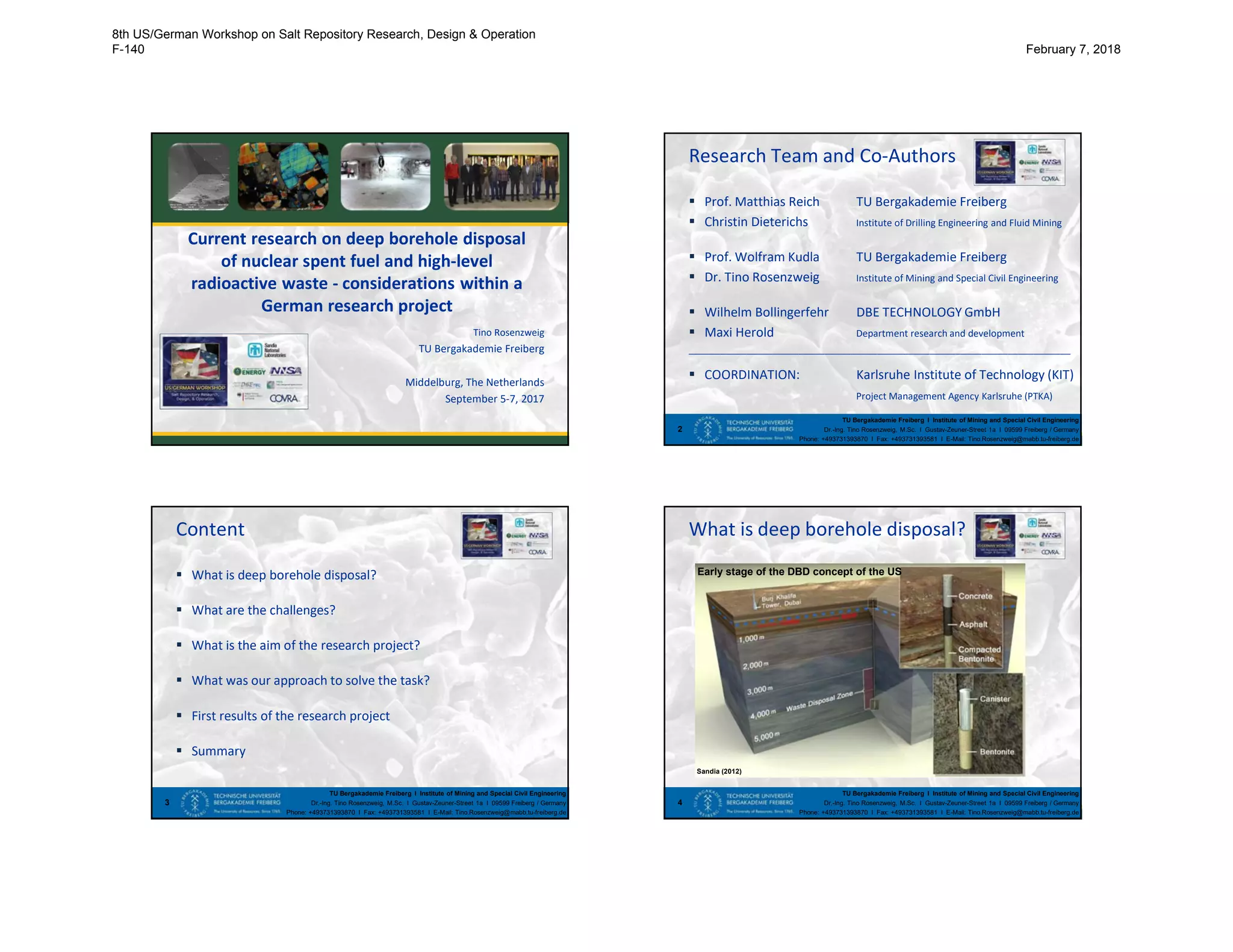 Current research on deep borehole disposal
of nuclear spent fuel and high-level
radioactive waste - considerations within a
German research project
Tino Rosenzweig
TU Bergakademie Freiberg
Middelburg, The Netherlands
September 5-7, 2017
Research Team and Co-Authors
 Prof. Matthias Reich TU Bergakademie Freiberg
 Christin Dieterichs Institute of Drilling Engineering and Fluid Mining
 Prof. Wolfram Kudla TU Bergakademie Freiberg
 Dr. Tino Rosenzweig Institute of Mining and Special Civil Engineering
 Wilhelm Bollingerfehr DBE TECHNOLOGY GmbH
 Maxi Herold Department research and development
_________________________________________________________________________
 COORDINATION: Karlsruhe Institute of Technology (KIT)
Project Management Agency Karlsruhe (PTKA)
TU Bergakademie Freiberg I Institute of Mining and Special Civil Engineering
Dr.-Ing. Tino Rosenzweig, M.Sc. I Gustav-Zeuner-Street 1a I 09599 Freiberg / Germany
Phone: +493731393870 I Fax: +493731393581 I E-Mail: Tino.Rosenzweig@mabb.tu-freiberg.de
2
TU Bergakademie Freiberg I Institute of Mining and Special Civil Engineering
Dr.-Ing. Tino Rosenzweig, M.Sc. I Gustav-Zeuner-Street 1a I 09599 Freiberg / Germany
Phone: +493731393870 I Fax: +493731393581 I E-Mail: Tino.Rosenzweig@mabb.tu-freiberg.de
Content
 What is deep borehole disposal?
 What are the challenges?
 What is the aim of the research project?
 What was our approach to solve the task?
 First results of the research project
 Summary
3
TU Bergakademie Freiberg I Institute of Mining and Special Civil Engineering
Dr.-Ing. Tino Rosenzweig, M.Sc. I Gustav-Zeuner-Street 1a I 09599 Freiberg / Germany
Phone: +493731393870 I Fax: +493731393581 I E-Mail: Tino.Rosenzweig@mabb.tu-freiberg.de
What is deep borehole disposal?
4
Sandia (2012)
Early stage of the DBD concept of the US
8th US/German Workshop on Salt Repository Research, Design & Operation
F-140 February 7, 2018
 