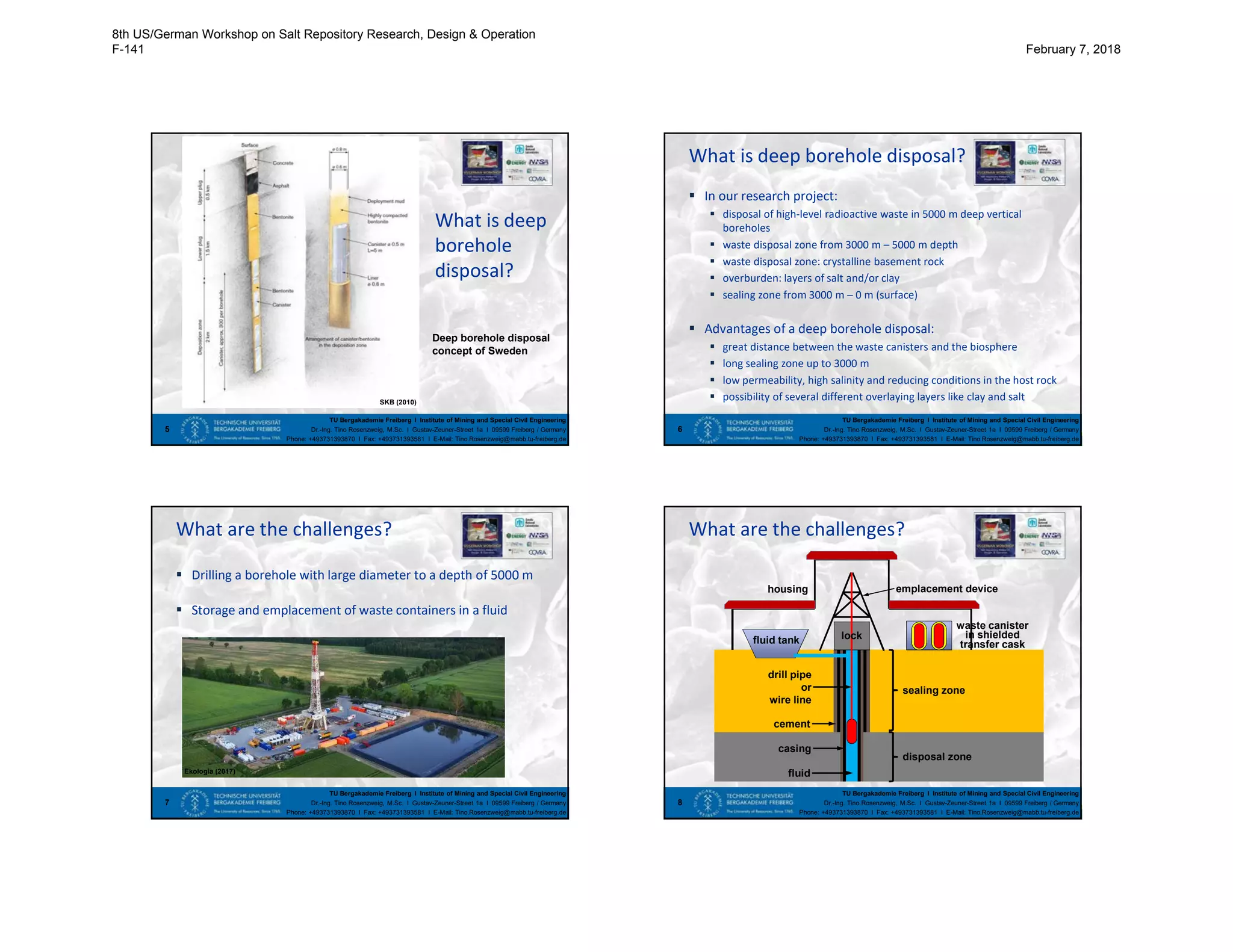 TU Bergakademie Freiberg I Institute of Mining and Special Civil Engineering
Dr.-Ing. Tino Rosenzweig, M.Sc. I Gustav-Zeuner-Street 1a I 09599 Freiberg / Germany
Phone: +493731393870 I Fax: +493731393581 I E-Mail: Tino.Rosenzweig@mabb.tu-freiberg.de
What is deep
borehole
disposal?
5
SKB (2010)
Deep borehole disposal
concept of Sweden
TU Bergakademie Freiberg I Institute of Mining and Special Civil Engineering
Dr.-Ing. Tino Rosenzweig, M.Sc. I Gustav-Zeuner-Street 1a I 09599 Freiberg / Germany
Phone: +493731393870 I Fax: +493731393581 I E-Mail: Tino.Rosenzweig@mabb.tu-freiberg.de
What is deep borehole disposal?
 In our research project:
 disposal of high-level radioactive waste in 5000 m deep vertical
boreholes
 waste disposal zone from 3000 m – 5000 m depth
 waste disposal zone: crystalline basement rock
 overburden: layers of salt and/or clay
 sealing zone from 3000 m – 0 m (surface)
 Advantages of a deep borehole disposal:
 great distance between the waste canisters and the biosphere
 long sealing zone up to 3000 m
 low permeability, high salinity and reducing conditions in the host rock
 possibility of several different overlaying layers like clay and salt
6
TU Bergakademie Freiberg I Institute of Mining and Special Civil Engineering
Dr.-Ing. Tino Rosenzweig, M.Sc. I Gustav-Zeuner-Street 1a I 09599 Freiberg / Germany
Phone: +493731393870 I Fax: +493731393581 I E-Mail: Tino.Rosenzweig@mabb.tu-freiberg.de
What are the challenges?
 Drilling a borehole with large diameter to a depth of 5000 m
 Storage and emplacement of waste containers in a fluid
7
Ekologia (2017)
TU Bergakademie Freiberg I Institute of Mining and Special Civil Engineering
Dr.-Ing. Tino Rosenzweig, M.Sc. I Gustav-Zeuner-Street 1a I 09599 Freiberg / Germany
Phone: +493731393870 I Fax: +493731393581 I E-Mail: Tino.Rosenzweig@mabb.tu-freiberg.de
What are the challenges?
8
sealing zone
disposal zone
casing
cement
fluid
drill pipe
or
wire line
housing emplacement device
fluid tank
waste canister
in shielded
transfer cask
lock
8th US/German Workshop on Salt Repository Research, Design & Operation
F-141 February 7, 2018
 