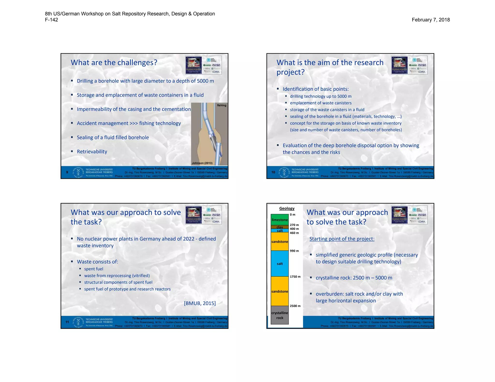 TU Bergakademie Freiberg I Institute of Mining and Special Civil Engineering
Dr.-Ing. Tino Rosenzweig, M.Sc. I Gustav-Zeuner-Street 1a I 09599 Freiberg / Germany
Phone: +493731393870 I Fax: +493731393581 I E-Mail: Tino.Rosenzweig@mabb.tu-freiberg.de
What are the challenges?
9
 Drilling a borehole with large diameter to a depth of 5000 m
 Storage and emplacement of waste containers in a fluid
 Impermeability of the casing and the cementation
 Accident management >>> fishing technology
 Sealing of a fluid filled borehole
 Retrievability
Johnson (2013)
fishing
TU Bergakademie Freiberg I Institute of Mining and Special Civil Engineering
Dr.-Ing. Tino Rosenzweig, M.Sc. I Gustav-Zeuner-Street 1a I 09599 Freiberg / Germany
Phone: +493731393870 I Fax: +493731393581 I E-Mail: Tino.Rosenzweig@mabb.tu-freiberg.de
What is the aim of the research
 Identification of basic points:
 drilling technology up to 5000 m
 emplacement of waste canisters
 storage of the waste canisters in a fluid
 sealing of the borehole in a fluid (materials, technology, …)
 concept for the storage on basis of known waste inventory
(size and number of waste canisters, number of boreholes)
 Evaluation of the deep borehole disposal option by showing
the chances and the risks
10
project?
TU Bergakademie Freiberg I Institute of Mining and Special Civil Engineering
Dr.-Ing. Tino Rosenzweig, M.Sc. I Gustav-Zeuner-Street 1a I 09599 Freiberg / Germany
Phone: +493731393870 I Fax: +493731393581 I E-Mail: Tino.Rosenzweig@mabb.tu-freiberg.de
What was our approach to solve
 No nuclear power plants in Germany ahead of 2022 - defined
waste inventory
 Waste consists of:
 spent fuel
 waste from reprocessing (vitrified)
 structural components of spent fuel
 spent fuel of prototype and research reactors
[BMUB, 2015]
11
the task?
TU Bergakademie Freiberg I Institute of Mining and Special Civil Engineering
Dr.-Ing. Tino Rosenzweig, M.Sc. I Gustav-Zeuner-Street 1a I 09599 Freiberg / Germany
Phone: +493731393870 I Fax: +493731393581 I E-Mail: Tino.Rosenzweig@mabb.tu-freiberg.de
What was our approach
12
to solve the task?
Starting point of the project:
 simplified generic geologic profile (necessary
to design suitable drilling technology)
 crystalline rock: 2500 m – 5000 m
 overburden: salt rock and/or clay with
large horizontal expansion
Geology
limestone
sandstone
salt
sandstone
0 m
460 m
clay
salt
400 m
270 m
crystalline
rock
2500 m
1750 m
990 m
8th US/German Workshop on Salt Repository Research, Design & Operation
F-142 February 7, 2018
 