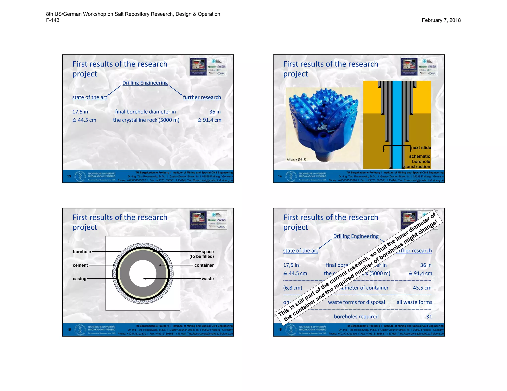 TU Bergakademie Freiberg I Institute of Mining and Special Civil Engineering
Dr.-Ing. Tino Rosenzweig, M.Sc. I Gustav-Zeuner-Street 1a I 09599 Freiberg / Germany
Phone: +493731393870 I Fax: +493731393581 I E-Mail: Tino.Rosenzweig@mabb.tu-freiberg.de
First results of the research
Drilling Engineering
state of the art further research
17,5 in final borehole diameter in 36 in
≙ 44,5 cm the crystalline rock (5000 m) ≙ 91,4 cm
13
project
TU Bergakademie Freiberg I Institute of Mining and Special Civil Engineering
Dr.-Ing. Tino Rosenzweig, M.Sc. I Gustav-Zeuner-Street 1a I 09599 Freiberg / Germany
Phone: +493731393870 I Fax: +493731393581 I E-Mail: Tino.Rosenzweig@mabb.tu-freiberg.de
First results of the research
14
project
Alibaba (2017)
schematic
borehole
construction
next slide
TU Bergakademie Freiberg I Institute of Mining and Special Civil Engineering
Dr.-Ing. Tino Rosenzweig, M.Sc. I Gustav-Zeuner-Street 1a I 09599 Freiberg / Germany
Phone: +493731393870 I Fax: +493731393581 I E-Mail: Tino.Rosenzweig@mabb.tu-freiberg.de
First results of the research
15
project
borehole
cement
casing
space
container
waste
(to be filled)
TU Bergakademie Freiberg I Institute of Mining and Special Civil Engineering
Dr.-Ing. Tino Rosenzweig, M.Sc. I Gustav-Zeuner-Street 1a I 09599 Freiberg / Germany
Phone: +493731393870 I Fax: +493731393581 I E-Mail: Tino.Rosenzweig@mabb.tu-freiberg.de
First results of the research
Drilling Engineering
state of the art further research
17,5 in final borehole diameter in 36 in
≙ 44,5 cm the crystalline rock (5000 m) ≙ 91,4 cm
-----------------------------------------------------------------------------------------------------------------
(6,8 cm) inner diameter of container 43,5 cm
-----------------------------------------------------------------------------------------------------------------
only spent fuel waste forms for disposal all waste forms
-----------------------------------------------------------------------------------------------------------------
(467) boreholes required 31
16
project
8th US/German Workshop on Salt Repository Research, Design & Operation
F-143 February 7, 2018
 