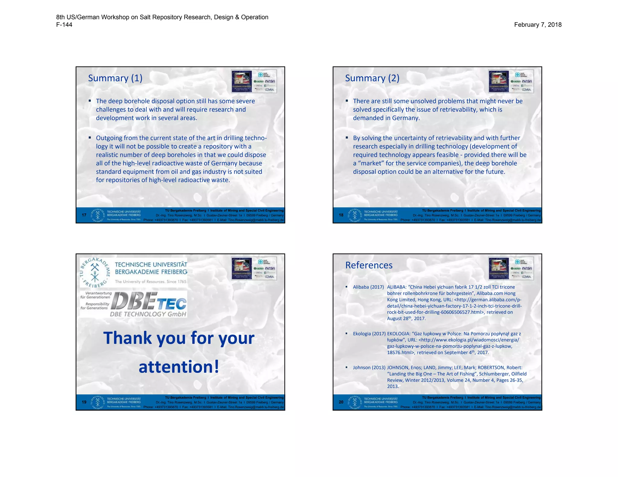 TU Bergakademie Freiberg I Institute of Mining and Special Civil Engineering
Dr.-Ing. Tino Rosenzweig, M.Sc. I Gustav-Zeuner-Street 1a I 09599 Freiberg / Germany
Phone: +493731393870 I Fax: +493731393581 I E-Mail: Tino.Rosenzweig@mabb.tu-freiberg.de
Summary (1)
 The deep borehole disposal option still has some severe
challenges to deal with and will require research and
development work in several areas.
 Outgoing from the current state of the art in drilling techno-
logy it will not be possible to create a repository with a
realistic number of deep boreholes in that we could dispose
all of the high-level radioactive waste of Germany because
standard equipment from oil and gas industry is not suited
for repositories of high-level radioactive waste.
17
TU Bergakademie Freiberg I Institute of Mining and Special Civil Engineering
Dr.-Ing. Tino Rosenzweig, M.Sc. I Gustav-Zeuner-Street 1a I 09599 Freiberg / Germany
Phone: +493731393870 I Fax: +493731393581 I E-Mail: Tino.Rosenzweig@mabb.tu-freiberg.de
Summary (2)
 There are still some unsolved problems that might never be
solved specifically the issue of retrievability, which is
demanded in Germany.
 By solving the uncertainty of retrievability and with further
research especially in drilling technology (development of
required technology appears feasible - provided there will be
a “market” for the service companies), the deep borehole
disposal option could be an alternative for the future.
18
TU Bergakademie Freiberg I Institute of Mining and Special Civil Engineering
Dr.-Ing. Tino Rosenzweig, M.Sc. I Gustav-Zeuner-Street 1a I 09599 Freiberg / Germany
Phone: +493731393870 I Fax: +493731393581 I E-Mail: Tino.Rosenzweig@mabb.tu-freiberg.de
Thank you for your
attention!
19
TU Bergakademie Freiberg I Institute of Mining and Special Civil Engineering
Dr.-Ing. Tino Rosenzweig, M.Sc. I Gustav-Zeuner-Street 1a I 09599 Freiberg / Germany
Phone: +493731393870 I Fax: +493731393581 I E-Mail: Tino.Rosenzweig@mabb.tu-freiberg.de
References
 Alibaba (2017) ALIBABA: “China Hebei yichuan fabrik 17 1/2 zoll TCI tricone
bohrer rollenbohrkrone für bohrgestein”, Alibaba.com Hong
Kong Limited, Hong Kong, URL: <http://german.alibaba.com/p-
detail/china-hebei-yichuan-factory-17-1-2-inch-tci-tricone-drill-
rock-bit-used-for-drilling-60606506527.html>, retrieved on
August 28th, 2017.
 Ekologia (2017) EKOLOGIA: “Gaz łupkowy w Polsce: Na Pomorzu popłynął gaz z
łupków”, URL: <http://www.ekologia.pl/wiadomosci/energia/
gaz-lupkowy-w-polsce-na-pomorzu-poplynal-gaz-z-lupkow,
18576.html>, retrieved on September 4th, 2017.
 Johnson (2013) JOHNSON, Enos; LAND, Jimmy; LEE, Mark; ROBERTSON, Robert:
“Landing the Big One – The Art of Fishing”, Schlumberger, Oilfield
Review, Winter 2012/2013, Volume 24, Number 4, Pages 26-35,
2013.
20
8th US/German Workshop on Salt Repository Research, Design & Operation
F-144 February 7, 2018
 