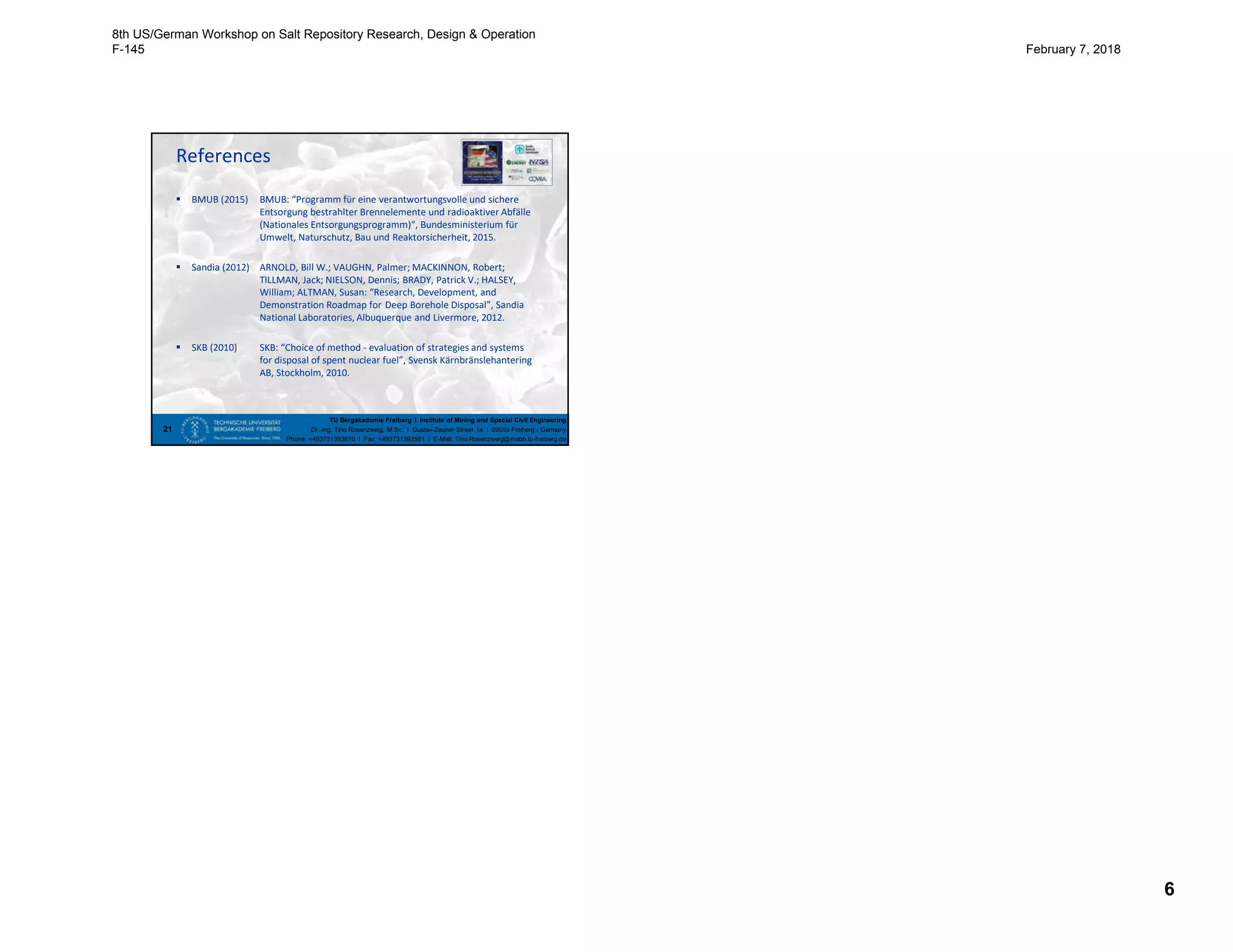 6
TU Bergakademie Freiberg I Institute of Mining and Special Civil Engineering
Dr.-Ing. Tino Rosenzweig, M.Sc. I Gustav-Zeuner-Street 1a I 09599 Freiberg / Germany
Phone: +493731393870 I Fax: +493731393581 I E-Mail: Tino.Rosenzweig@mabb.tu-freiberg.de
References
 BMUB (2015) BMUB: “Programm für eine verantwortungsvolle und sichere
Entsorgung bestrahlter Brennelemente und radioaktiver Abfälle
(Nationales Entsorgungsprogramm)“, Bundesministerium für
Umwelt, Naturschutz, Bau und Reaktorsicherheit, 2015.
 Sandia (2012) ARNOLD, Bill W.; VAUGHN, Palmer; MACKINNON, Robert;
TILLMAN, Jack; NIELSON, Dennis; BRADY, Patrick V.; HALSEY,
William; ALTMAN, Susan: “Research, Development, and
Demonstration Roadmap for Deep Borehole Disposal”, Sandia
National Laboratories, Albuquerque and Livermore, 2012.
 SKB (2010) SKB: “Choice of method - evaluation of strategies and systems
for disposal of spent nuclear fuel”, Svensk Kärnbränslehantering
AB, Stockholm, 2010.
21
8th US/German Workshop on Salt Repository Research, Design & Operation
F-145 February 7, 2018
 