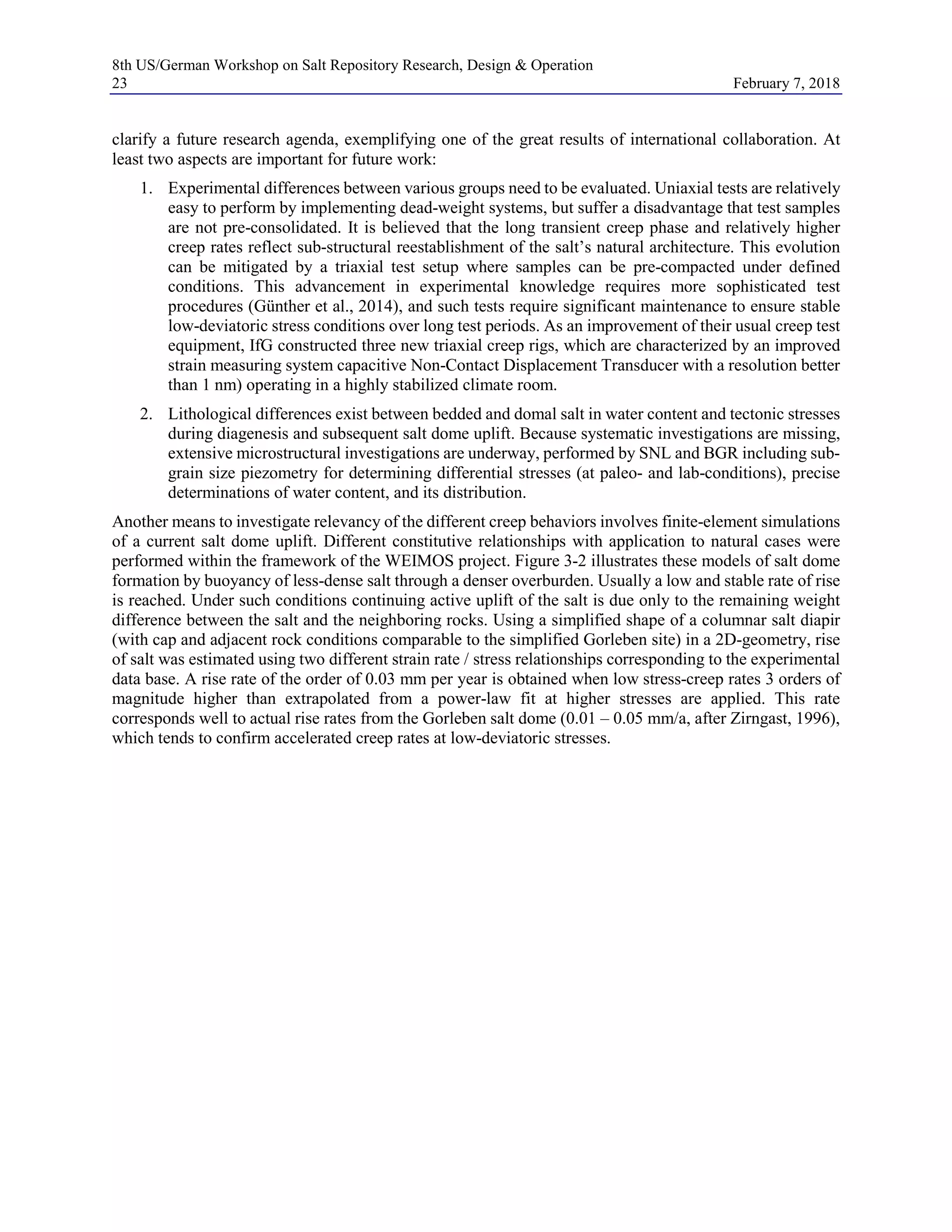 8th US/German Workshop on Salt Repository Research, Design & Operation
23 February 7, 2018
clarify a future research agenda, exemplifying one of the great results of international collaboration. At
least two aspects are important for future work:
1. Experimental differences between various groups need to be evaluated. Uniaxial tests are relatively
easy to perform by implementing dead-weight systems, but suffer a disadvantage that test samples
are not pre-consolidated. It is believed that the long transient creep phase and relatively higher
creep rates reflect sub-structural reestablishment of the salt’s natural architecture. This evolution
can be mitigated by a triaxial test setup where samples can be pre-compacted under defined
conditions. This advancement in experimental knowledge requires more sophisticated test
procedures (Günther et al., 2014), and such tests require significant maintenance to ensure stable
low-deviatoric stress conditions over long test periods. As an improvement of their usual creep test
equipment, IfG constructed three new triaxial creep rigs, which are characterized by an improved
strain measuring system capacitive Non-Contact Displacement Transducer with a resolution better
than 1 nm) operating in a highly stabilized climate room.
2. Lithological differences exist between bedded and domal salt in water content and tectonic stresses
during diagenesis and subsequent salt dome uplift. Because systematic investigations are missing,
extensive microstructural investigations are underway, performed by SNL and BGR including sub-
grain size piezometry for determining differential stresses (at paleo- and lab-conditions), precise
determinations of water content, and its distribution.
Another means to investigate relevancy of the different creep behaviors involves finite-element simulations
of a current salt dome uplift. Different constitutive relationships with application to natural cases were
performed within the framework of the WEIMOS project. Figure 3-2 illustrates these models of salt dome
formation by buoyancy of less-dense salt through a denser overburden. Usually a low and stable rate of rise
is reached. Under such conditions continuing active uplift of the salt is due only to the remaining weight
difference between the salt and the neighboring rocks. Using a simplified shape of a columnar salt diapir
(with cap and adjacent rock conditions comparable to the simplified Gorleben site) in a 2D-geometry, rise
of salt was estimated using two different strain rate / stress relationships corresponding to the experimental
data base. A rise rate of the order of 0.03 mm per year is obtained when low stress-creep rates 3 orders of
magnitude higher than extrapolated from a power-law fit at higher stresses are applied. This rate
corresponds well to actual rise rates from the Gorleben salt dome (0.01 – 0.05 mm/a, after Zirngast, 1996),
which tends to confirm accelerated creep rates at low-deviatoric stresses.
 