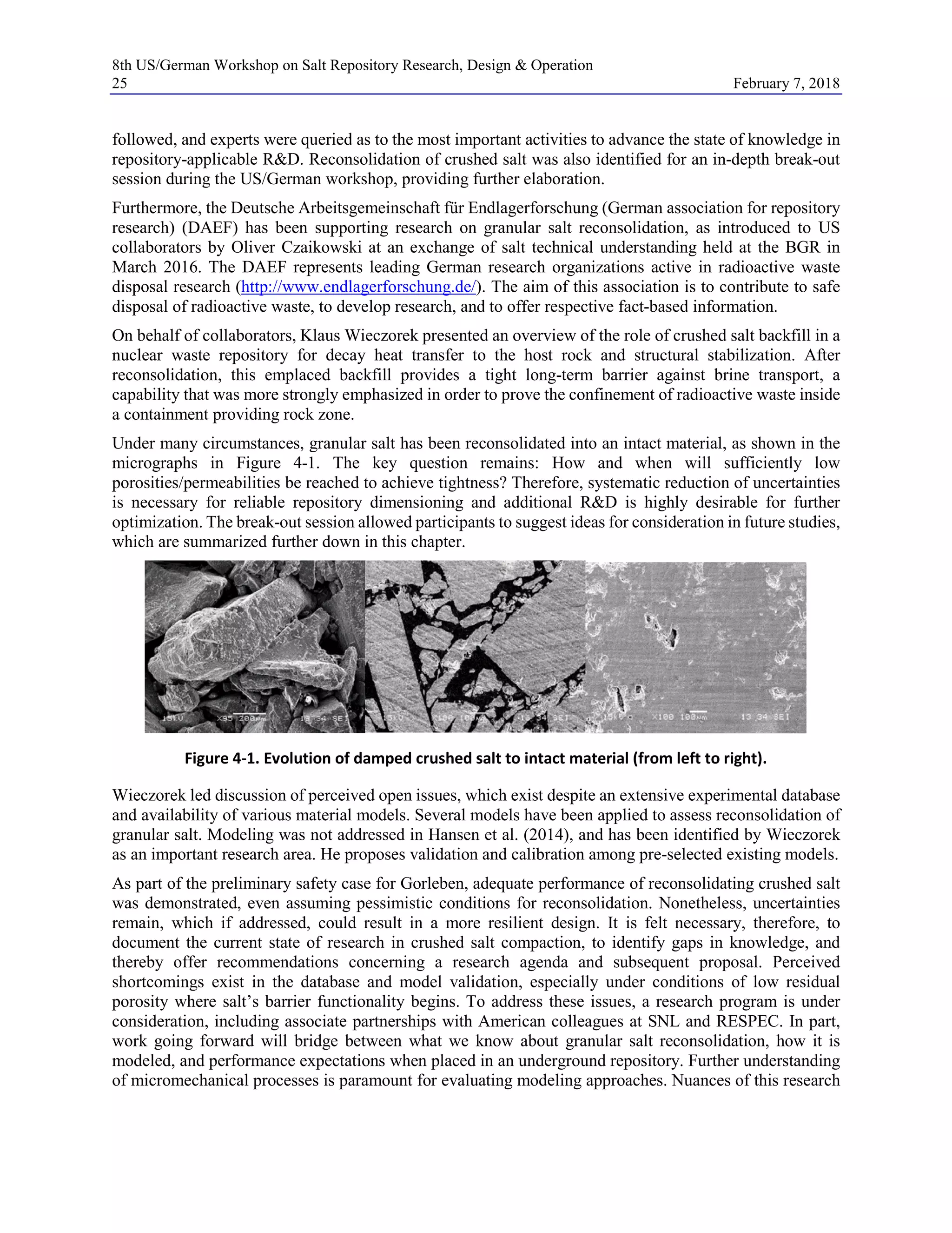 8th US/German Workshop on Salt Repository Research, Design & Operation
25 February 7, 2018
followed, and experts were queried as to the most important activities to advance the state of knowledge in
repository-applicable R&D. Reconsolidation of crushed salt was also identified for an in-depth break-out
session during the US/German workshop, providing further elaboration.
Furthermore, the Deutsche Arbeitsgemeinschaft für Endlagerforschung (German association for repository
research) (DAEF) has been supporting research on granular salt reconsolidation, as introduced to US
collaborators by Oliver Czaikowski at an exchange of salt technical understanding held at the BGR in
March 2016. The DAEF represents leading German research organizations active in radioactive waste
disposal research (http://www.endlagerforschung.de/). The aim of this association is to contribute to safe
disposal of radioactive waste, to develop research, and to offer respective fact-based information.
On behalf of collaborators, Klaus Wieczorek presented an overview of the role of crushed salt backfill in a
nuclear waste repository for decay heat transfer to the host rock and structural stabilization. After
reconsolidation, this emplaced backfill provides a tight long-term barrier against brine transport, a
capability that was more strongly emphasized in order to prove the confinement of radioactive waste inside
a containment providing rock zone.
Under many circumstances, granular salt has been reconsolidated into an intact material, as shown in the
micrographs in Figure 4-1. The key question remains: How and when will sufficiently low
porosities/permeabilities be reached to achieve tightness? Therefore, systematic reduction of uncertainties
is necessary for reliable repository dimensioning and additional R&D is highly desirable for further
optimization. The break-out session allowed participants to suggest ideas for consideration in future studies,
which are summarized further down in this chapter.
Figure 4-1. Evolution of damped crushed salt to intact material (from left to right).
Wieczorek led discussion of perceived open issues, which exist despite an extensive experimental database
and availability of various material models. Several models have been applied to assess reconsolidation of
granular salt. Modeling was not addressed in Hansen et al. (2014), and has been identified by Wieczorek
as an important research area. He proposes validation and calibration among pre-selected existing models.
As part of the preliminary safety case for Gorleben, adequate performance of reconsolidating crushed salt
was demonstrated, even assuming pessimistic conditions for reconsolidation. Nonetheless, uncertainties
remain, which if addressed, could result in a more resilient design. It is felt necessary, therefore, to
document the current state of research in crushed salt compaction, to identify gaps in knowledge, and
thereby offer recommendations concerning a research agenda and subsequent proposal. Perceived
shortcomings exist in the database and model validation, especially under conditions of low residual
porosity where salt’s barrier functionality begins. To address these issues, a research program is under
consideration, including associate partnerships with American colleagues at SNL and RESPEC. In part,
work going forward will bridge between what we know about granular salt reconsolidation, how it is
modeled, and performance expectations when placed in an underground repository. Further understanding
of micromechanical processes is paramount for evaluating modeling approaches. Nuances of this research
 