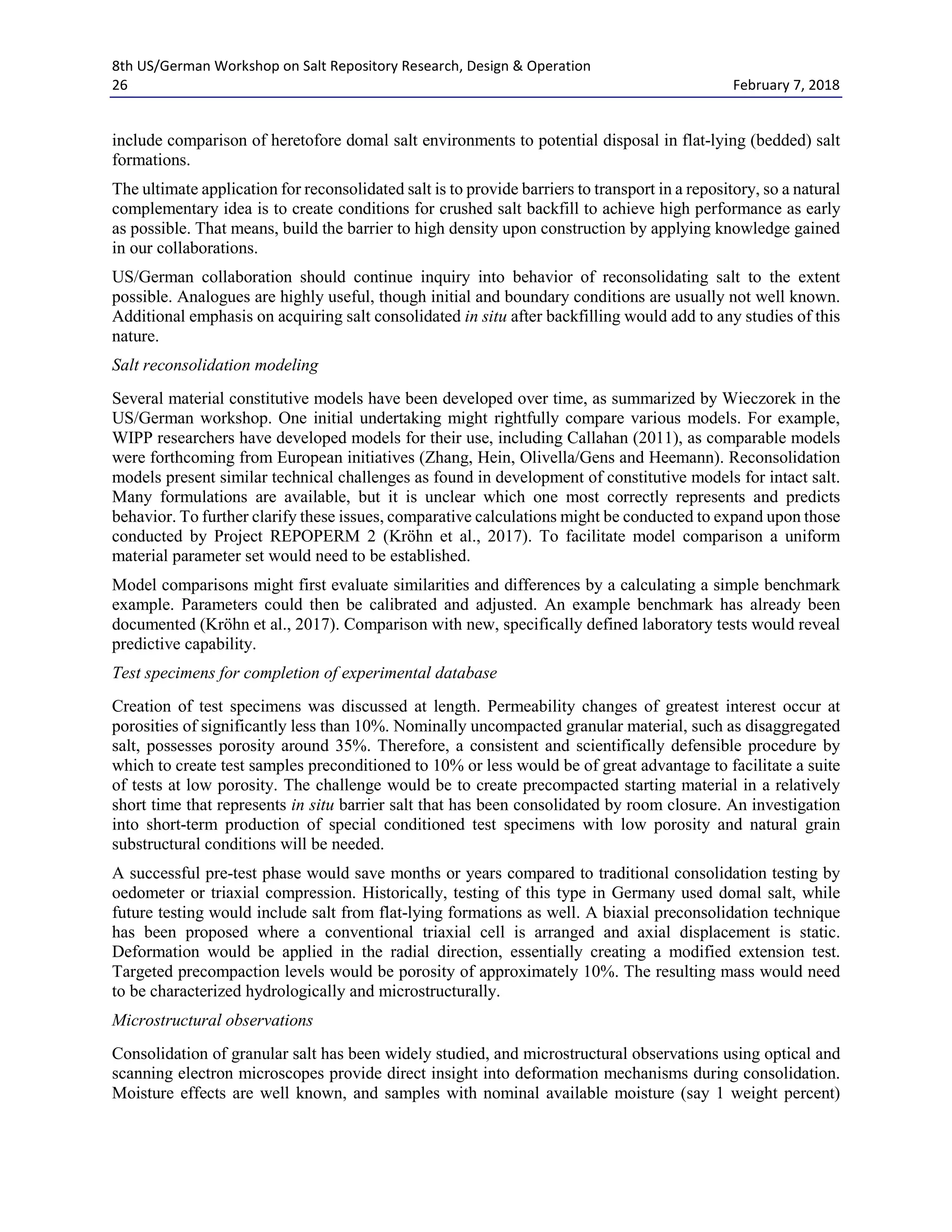 8th US/German Workshop on Salt Repository Research, Design & Operation
26 February 7, 2018
include comparison of heretofore domal salt environments to potential disposal in flat-lying (bedded) salt
formations.
The ultimate application for reconsolidated salt is to provide barriers to transport in a repository, so a natural
complementary idea is to create conditions for crushed salt backfill to achieve high performance as early
as possible. That means, build the barrier to high density upon construction by applying knowledge gained
in our collaborations.
US/German collaboration should continue inquiry into behavior of reconsolidating salt to the extent
possible. Analogues are highly useful, though initial and boundary conditions are usually not well known.
Additional emphasis on acquiring salt consolidated in situ after backfilling would add to any studies of this
nature.
Salt reconsolidation modeling
Several material constitutive models have been developed over time, as summarized by Wieczorek in the
US/German workshop. One initial undertaking might rightfully compare various models. For example,
WIPP researchers have developed models for their use, including Callahan (2011), as comparable models
were forthcoming from European initiatives (Zhang, Hein, Olivella/Gens and Heemann). Reconsolidation
models present similar technical challenges as found in development of constitutive models for intact salt.
Many formulations are available, but it is unclear which one most correctly represents and predicts
behavior. To further clarify these issues, comparative calculations might be conducted to expand upon those
conducted by Project REPOPERM 2 (Kröhn et al., 2017). To facilitate model comparison a uniform
material parameter set would need to be established.
Model comparisons might first evaluate similarities and differences by a calculating a simple benchmark
example. Parameters could then be calibrated and adjusted. An example benchmark has already been
documented (Kröhn et al., 2017). Comparison with new, specifically defined laboratory tests would reveal
predictive capability.
Test specimens for completion of experimental database
Creation of test specimens was discussed at length. Permeability changes of greatest interest occur at
porosities of significantly less than 10%. Nominally uncompacted granular material, such as disaggregated
salt, possesses porosity around 35%. Therefore, a consistent and scientifically defensible procedure by
which to create test samples preconditioned to 10% or less would be of great advantage to facilitate a suite
of tests at low porosity. The challenge would be to create precompacted starting material in a relatively
short time that represents in situ barrier salt that has been consolidated by room closure. An investigation
into short-term production of special conditioned test specimens with low porosity and natural grain
substructural conditions will be needed.
A successful pre-test phase would save months or years compared to traditional consolidation testing by
oedometer or triaxial compression. Historically, testing of this type in Germany used domal salt, while
future testing would include salt from flat-lying formations as well. A biaxial preconsolidation technique
has been proposed where a conventional triaxial cell is arranged and axial displacement is static.
Deformation would be applied in the radial direction, essentially creating a modified extension test.
Targeted precompaction levels would be porosity of approximately 10%. The resulting mass would need
to be characterized hydrologically and microstructurally.
Microstructural observations
Consolidation of granular salt has been widely studied, and microstructural observations using optical and
scanning electron microscopes provide direct insight into deformation mechanisms during consolidation.
Moisture effects are well known, and samples with nominal available moisture (say 1 weight percent)
 