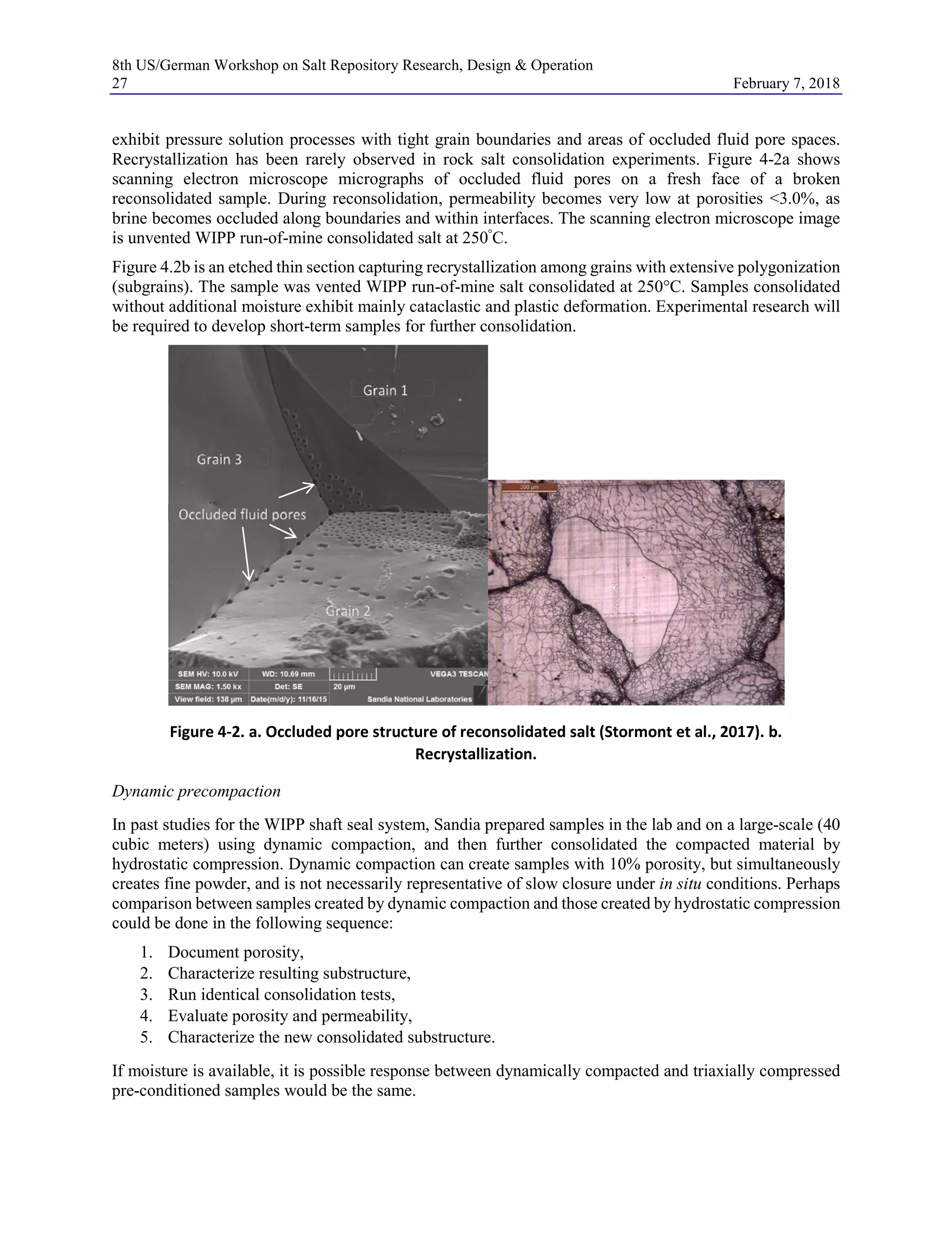 8th US/German Workshop on Salt Repository Research, Design & Operation
27 February 7, 2018
exhibit pressure solution processes with tight grain boundaries and areas of occluded fluid pore spaces.
Recrystallization has been rarely observed in rock salt consolidation experiments. Figure 4-2a shows
scanning electron microscope micrographs of occluded fluid pores on a fresh face of a broken
reconsolidated sample. During reconsolidation, permeability becomes very low at porosities <3.0%, as
brine becomes occluded along boundaries and within interfaces. The scanning electron microscope image
is unvented WIPP run-of-mine consolidated salt at 250°
C.
Figure 4.2b is an etched thin section capturing recrystallization among grains with extensive polygonization
(subgrains). The sample was vented WIPP run-of-mine salt consolidated at 250°C. Samples consolidated
without additional moisture exhibit mainly cataclastic and plastic deformation. Experimental research will
be required to develop short-term samples for further consolidation.
Figure 4-2. a. Occluded pore structure of reconsolidated salt (Stormont et al., 2017). b.
Recrystallization.
Dynamic precompaction
In past studies for the WIPP shaft seal system, Sandia prepared samples in the lab and on a large-scale (40
cubic meters) using dynamic compaction, and then further consolidated the compacted material by
hydrostatic compression. Dynamic compaction can create samples with 10% porosity, but simultaneously
creates fine powder, and is not necessarily representative of slow closure under in situ conditions. Perhaps
comparison between samples created by dynamic compaction and those created by hydrostatic compression
could be done in the following sequence:
1. Document porosity,
2. Characterize resulting substructure,
3. Run identical consolidation tests,
4. Evaluate porosity and permeability,
5. Characterize the new consolidated substructure.
If moisture is available, it is possible response between dynamically compacted and triaxially compressed
pre-conditioned samples would be the same.
 