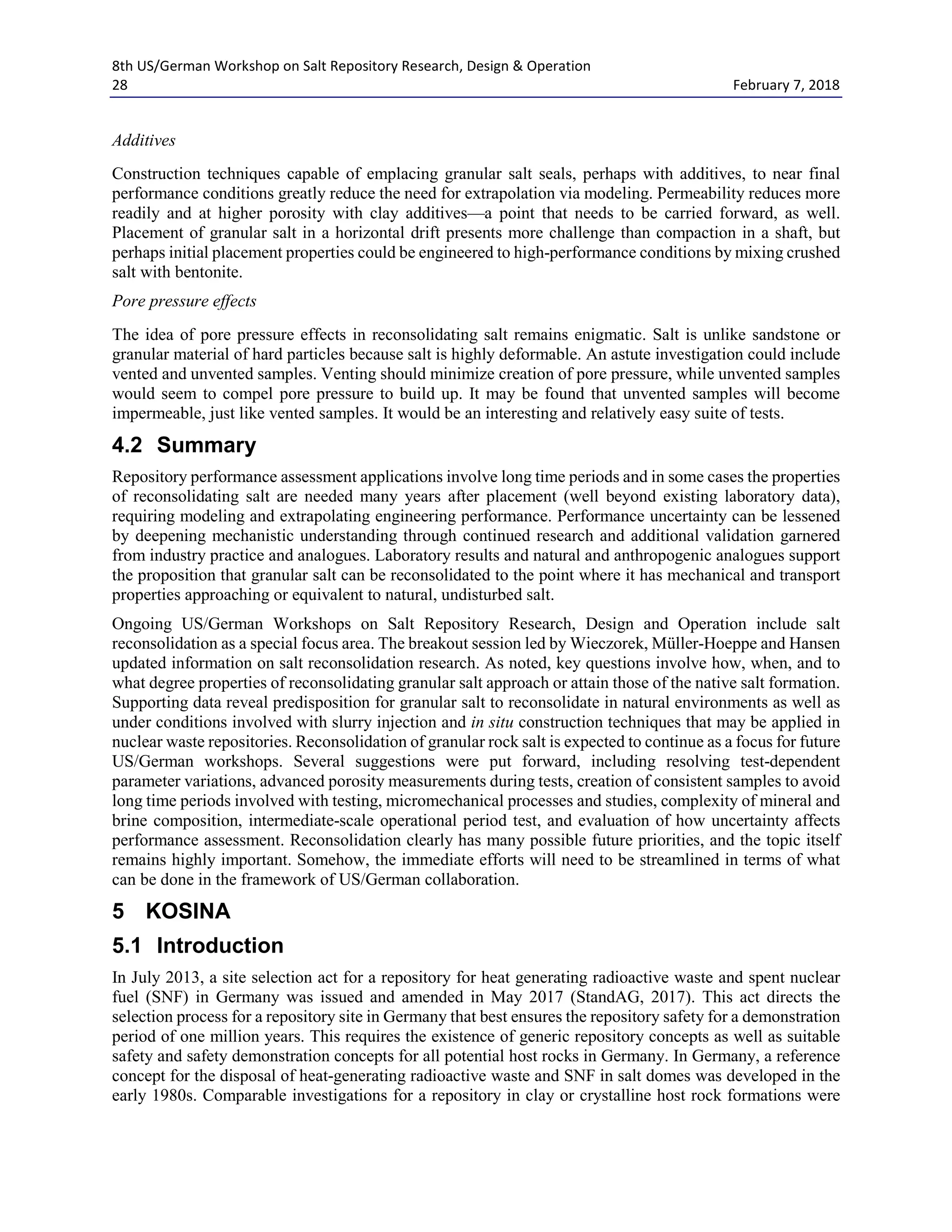 8th US/German Workshop on Salt Repository Research, Design & Operation
28 February 7, 2018
Additives
Construction techniques capable of emplacing granular salt seals, perhaps with additives, to near final
performance conditions greatly reduce the need for extrapolation via modeling. Permeability reduces more
readily and at higher porosity with clay additives—a point that needs to be carried forward, as well.
Placement of granular salt in a horizontal drift presents more challenge than compaction in a shaft, but
perhaps initial placement properties could be engineered to high-performance conditions by mixing crushed
salt with bentonite.
Pore pressure effects
The idea of pore pressure effects in reconsolidating salt remains enigmatic. Salt is unlike sandstone or
granular material of hard particles because salt is highly deformable. An astute investigation could include
vented and unvented samples. Venting should minimize creation of pore pressure, while unvented samples
would seem to compel pore pressure to build up. It may be found that unvented samples will become
impermeable, just like vented samples. It would be an interesting and relatively easy suite of tests.
4.2 Summary
Repository performance assessment applications involve long time periods and in some cases the properties
of reconsolidating salt are needed many years after placement (well beyond existing laboratory data),
requiring modeling and extrapolating engineering performance. Performance uncertainty can be lessened
by deepening mechanistic understanding through continued research and additional validation garnered
from industry practice and analogues. Laboratory results and natural and anthropogenic analogues support
the proposition that granular salt can be reconsolidated to the point where it has mechanical and transport
properties approaching or equivalent to natural, undisturbed salt.
Ongoing US/German Workshops on Salt Repository Research, Design and Operation include salt
reconsolidation as a special focus area. The breakout session led by Wieczorek, Müller-Hoeppe and Hansen
updated information on salt reconsolidation research. As noted, key questions involve how, when, and to
what degree properties of reconsolidating granular salt approach or attain those of the native salt formation.
Supporting data reveal predisposition for granular salt to reconsolidate in natural environments as well as
under conditions involved with slurry injection and in situ construction techniques that may be applied in
nuclear waste repositories. Reconsolidation of granular rock salt is expected to continue as a focus for future
US/German workshops. Several suggestions were put forward, including resolving test-dependent
parameter variations, advanced porosity measurements during tests, creation of consistent samples to avoid
long time periods involved with testing, micromechanical processes and studies, complexity of mineral and
brine composition, intermediate-scale operational period test, and evaluation of how uncertainty affects
performance assessment. Reconsolidation clearly has many possible future priorities, and the topic itself
remains highly important. Somehow, the immediate efforts will need to be streamlined in terms of what
can be done in the framework of US/German collaboration.
5 KOSINA
5.1 Introduction
In July 2013, a site selection act for a repository for heat generating radioactive waste and spent nuclear
fuel (SNF) in Germany was issued and amended in May 2017 (StandAG, 2017). This act directs the
selection process for a repository site in Germany that best ensures the repository safety for a demonstration
period of one million years. This requires the existence of generic repository concepts as well as suitable
safety and safety demonstration concepts for all potential host rocks in Germany. In Germany, a reference
concept for the disposal of heat-generating radioactive waste and SNF in salt domes was developed in the
early 1980s. Comparable investigations for a repository in clay or crystalline host rock formations were
 