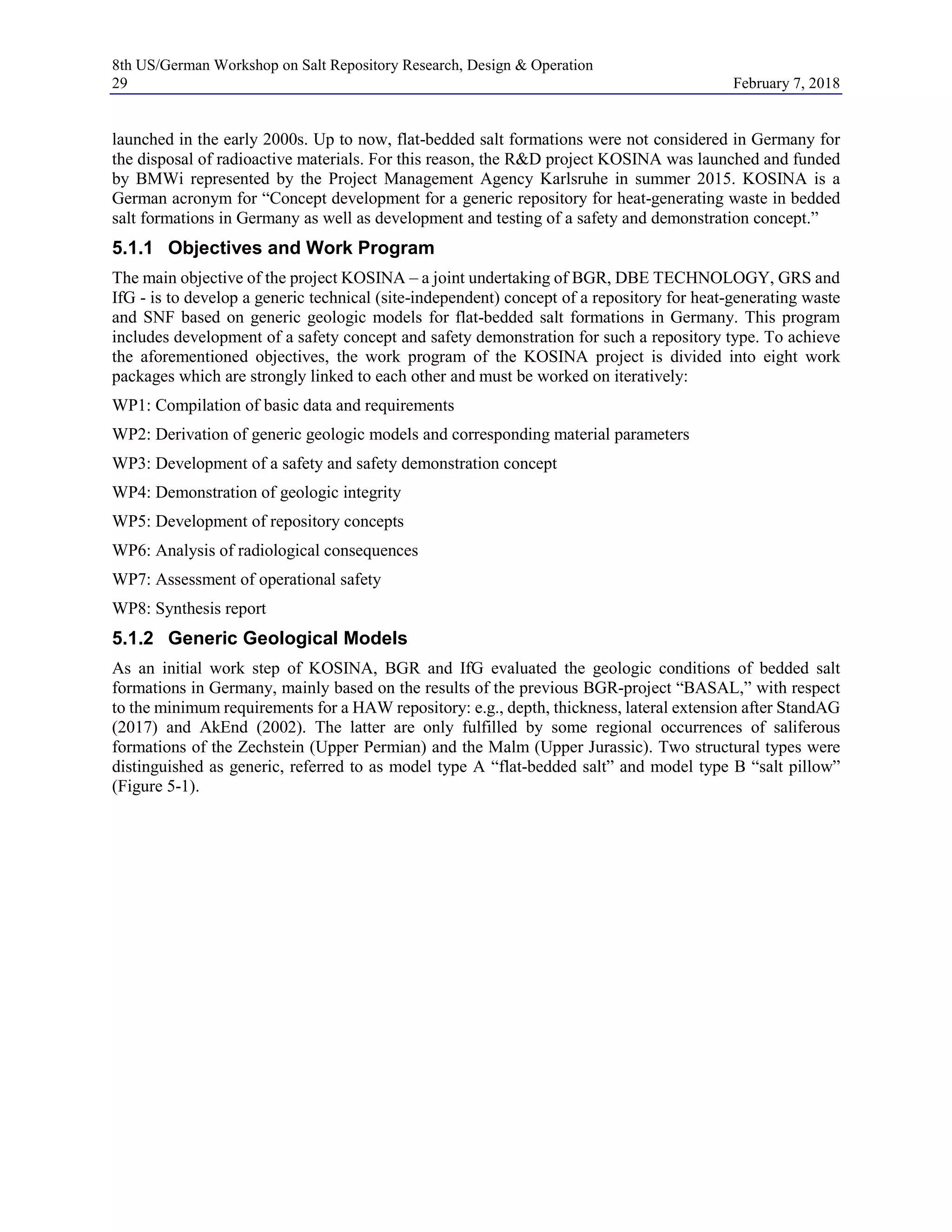 8th US/German Workshop on Salt Repository Research, Design & Operation
29 February 7, 2018
launched in the early 2000s. Up to now, flat-bedded salt formations were not considered in Germany for
the disposal of radioactive materials. For this reason, the R&D project KOSINA was launched and funded
by BMWi represented by the Project Management Agency Karlsruhe in summer 2015. KOSINA is a
German acronym for “Concept development for a generic repository for heat-generating waste in bedded
salt formations in Germany as well as development and testing of a safety and demonstration concept.”
5.1.1 Objectives and Work Program
The main objective of the project KOSINA – a joint undertaking of BGR, DBE TECHNOLOGY, GRS and
IfG - is to develop a generic technical (site-independent) concept of a repository for heat-generating waste
and SNF based on generic geologic models for flat-bedded salt formations in Germany. This program
includes development of a safety concept and safety demonstration for such a repository type. To achieve
the aforementioned objectives, the work program of the KOSINA project is divided into eight work
packages which are strongly linked to each other and must be worked on iteratively:
WP1: Compilation of basic data and requirements
WP2: Derivation of generic geologic models and corresponding material parameters
WP3: Development of a safety and safety demonstration concept
WP4: Demonstration of geologic integrity
WP5: Development of repository concepts
WP6: Analysis of radiological consequences
WP7: Assessment of operational safety
WP8: Synthesis report
5.1.2 Generic Geological Models
As an initial work step of KOSINA, BGR and IfG evaluated the geologic conditions of bedded salt
formations in Germany, mainly based on the results of the previous BGR-project “BASAL,” with respect
to the minimum requirements for a HAW repository: e.g., depth, thickness, lateral extension after StandAG
(2017) and AkEnd (2002). The latter are only fulfilled by some regional occurrences of saliferous
formations of the Zechstein (Upper Permian) and the Malm (Upper Jurassic). Two structural types were
distinguished as generic, referred to as model type A “flat-bedded salt” and model type B “salt pillow”
(Figure 5-1).
 