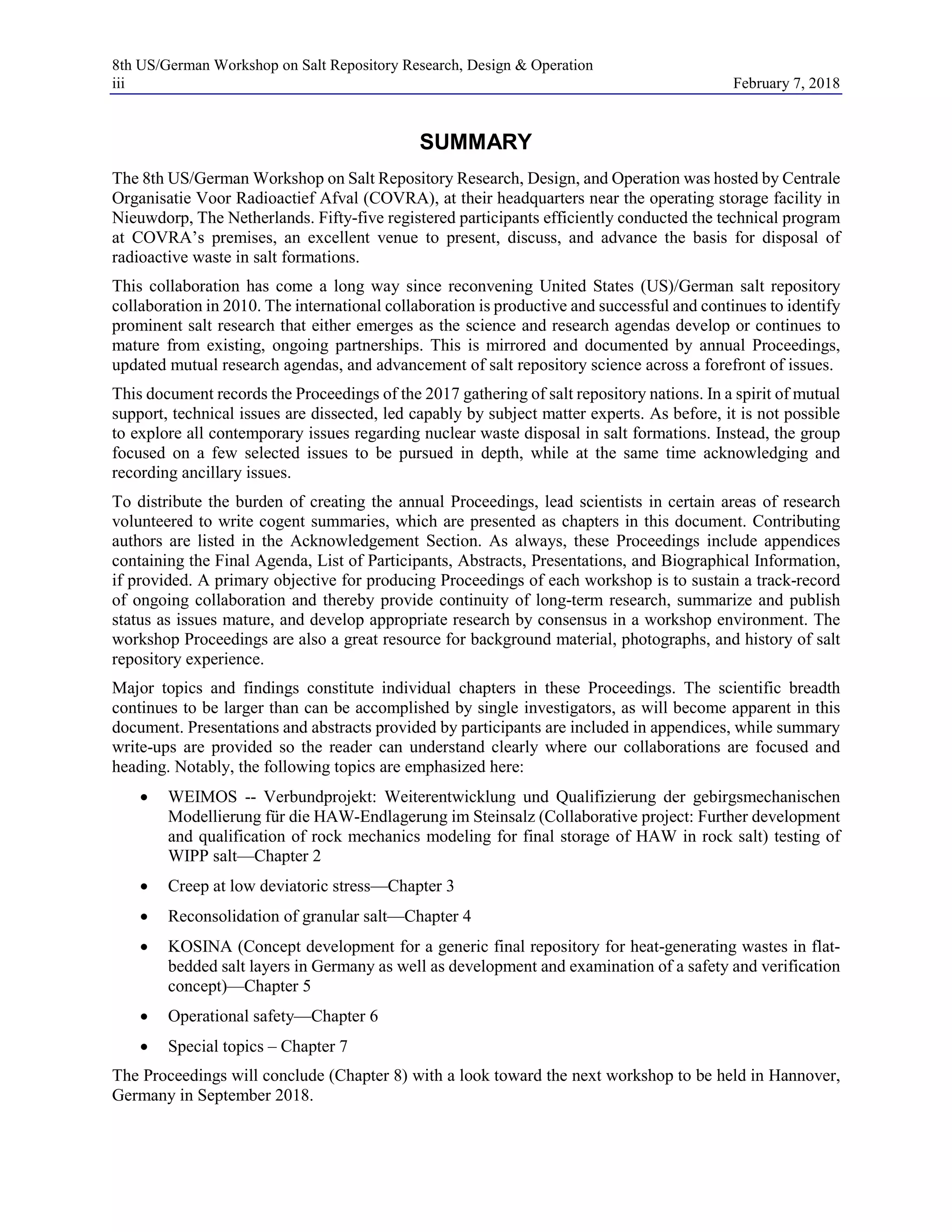 8th US/German Workshop on Salt Repository Research, Design & Operation
iii February 7, 2018
SUMMARY
The 8th US/German Workshop on Salt Repository Research, Design, and Operation was hosted by Centrale
Organisatie Voor Radioactief Afval (COVRA), at their headquarters near the operating storage facility in
Nieuwdorp, The Netherlands. Fifty-five registered participants efficiently conducted the technical program
at COVRA’s premises, an excellent venue to present, discuss, and advance the basis for disposal of
radioactive waste in salt formations.
This collaboration has come a long way since reconvening United States (US)/German salt repository
collaboration in 2010. The international collaboration is productive and successful and continues to identify
prominent salt research that either emerges as the science and research agendas develop or continues to
mature from existing, ongoing partnerships. This is mirrored and documented by annual Proceedings,
updated mutual research agendas, and advancement of salt repository science across a forefront of issues.
This document records the Proceedings of the 2017 gathering of salt repository nations. In a spirit of mutual
support, technical issues are dissected, led capably by subject matter experts. As before, it is not possible
to explore all contemporary issues regarding nuclear waste disposal in salt formations. Instead, the group
focused on a few selected issues to be pursued in depth, while at the same time acknowledging and
recording ancillary issues.
To distribute the burden of creating the annual Proceedings, lead scientists in certain areas of research
volunteered to write cogent summaries, which are presented as chapters in this document. Contributing
authors are listed in the Acknowledgement Section. As always, these Proceedings include appendices
containing the Final Agenda, List of Participants, Abstracts, Presentations, and Biographical Information,
if provided. A primary objective for producing Proceedings of each workshop is to sustain a track-record
of ongoing collaboration and thereby provide continuity of long-term research, summarize and publish
status as issues mature, and develop appropriate research by consensus in a workshop environment. The
workshop Proceedings are also a great resource for background material, photographs, and history of salt
repository experience.
Major topics and findings constitute individual chapters in these Proceedings. The scientific breadth
continues to be larger than can be accomplished by single investigators, as will become apparent in this
document. Presentations and abstracts provided by participants are included in appendices, while summary
write-ups are provided so the reader can understand clearly where our collaborations are focused and
heading. Notably, the following topics are emphasized here:
• WEIMOS -- Verbundprojekt: Weiterentwicklung und Qualifizierung der gebirgsmechanischen
Modellierung für die HAW-Endlagerung im Steinsalz (Collaborative project: Further development
and qualification of rock mechanics modeling for final storage of HAW in rock salt) testing of
WIPP salt—Chapter 2
• Creep at low deviatoric stress—Chapter 3
• Reconsolidation of granular salt—Chapter 4
• KOSINA (Concept development for a generic final repository for heat-generating wastes in flat-
bedded salt layers in Germany as well as development and examination of a safety and verification
concept)—Chapter 5
• Operational safety—Chapter 6
• Special topics – Chapter 7
The Proceedings will conclude (Chapter 8) with a look toward the next workshop to be held in Hannover,
Germany in September 2018.
 
