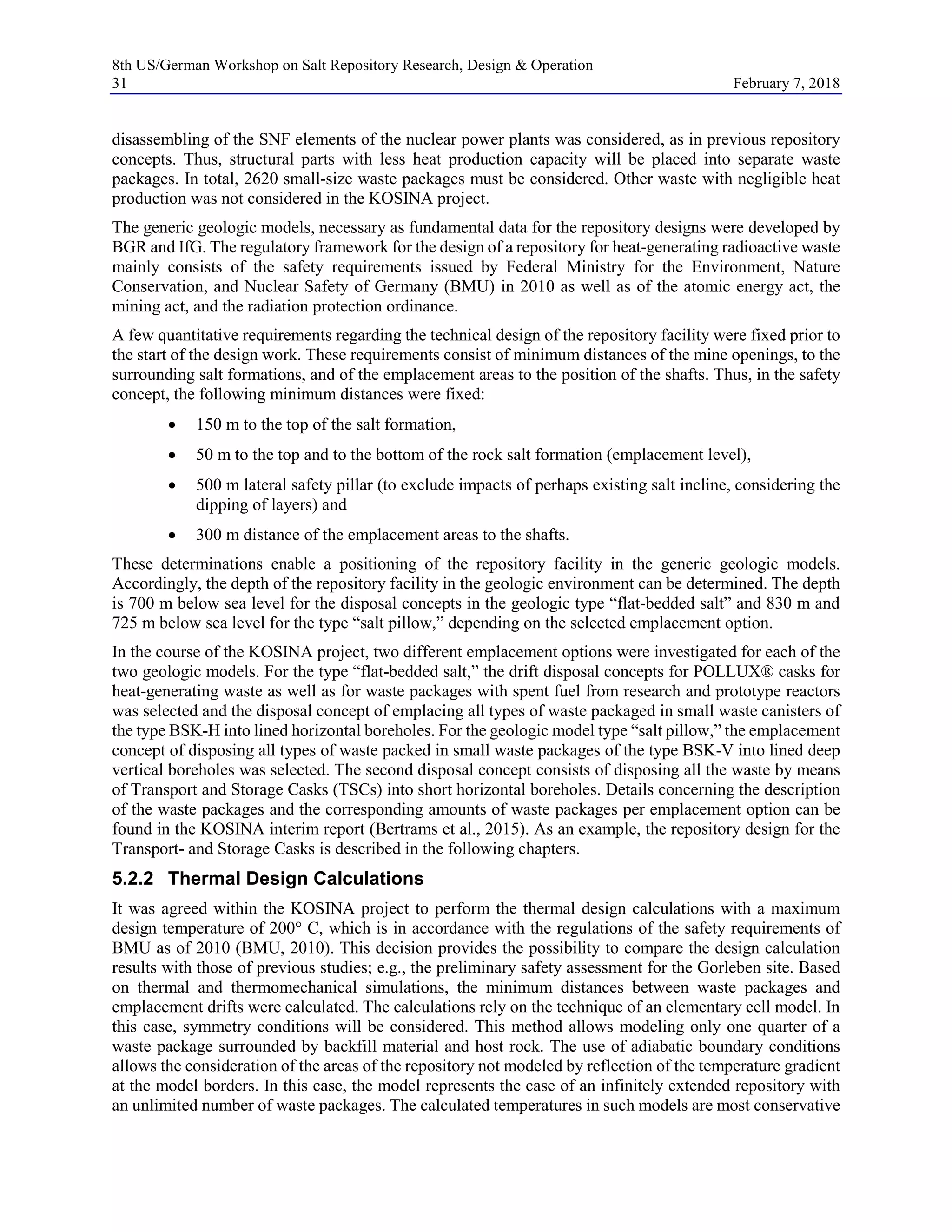 8th US/German Workshop on Salt Repository Research, Design & Operation
31 February 7, 2018
disassembling of the SNF elements of the nuclear power plants was considered, as in previous repository
concepts. Thus, structural parts with less heat production capacity will be placed into separate waste
packages. In total, 2620 small-size waste packages must be considered. Other waste with negligible heat
production was not considered in the KOSINA project.
The generic geologic models, necessary as fundamental data for the repository designs were developed by
BGR and IfG. The regulatory framework for the design of a repository for heat-generating radioactive waste
mainly consists of the safety requirements issued by Federal Ministry for the Environment, Nature
Conservation, and Nuclear Safety of Germany (BMU) in 2010 as well as of the atomic energy act, the
mining act, and the radiation protection ordinance.
A few quantitative requirements regarding the technical design of the repository facility were fixed prior to
the start of the design work. These requirements consist of minimum distances of the mine openings, to the
surrounding salt formations, and of the emplacement areas to the position of the shafts. Thus, in the safety
concept, the following minimum distances were fixed:
• 150 m to the top of the salt formation,
• 50 m to the top and to the bottom of the rock salt formation (emplacement level),
• 500 m lateral safety pillar (to exclude impacts of perhaps existing salt incline, considering the
dipping of layers) and
• 300 m distance of the emplacement areas to the shafts.
These determinations enable a positioning of the repository facility in the generic geologic models.
Accordingly, the depth of the repository facility in the geologic environment can be determined. The depth
is 700 m below sea level for the disposal concepts in the geologic type “flat-bedded salt” and 830 m and
725 m below sea level for the type “salt pillow,” depending on the selected emplacement option.
In the course of the KOSINA project, two different emplacement options were investigated for each of the
two geologic models. For the type “flat-bedded salt,” the drift disposal concepts for POLLUX® casks for
heat-generating waste as well as for waste packages with spent fuel from research and prototype reactors
was selected and the disposal concept of emplacing all types of waste packaged in small waste canisters of
the type BSK-H into lined horizontal boreholes. For the geologic model type “salt pillow,” the emplacement
concept of disposing all types of waste packed in small waste packages of the type BSK-V into lined deep
vertical boreholes was selected. The second disposal concept consists of disposing all the waste by means
of Transport and Storage Casks (TSCs) into short horizontal boreholes. Details concerning the description
of the waste packages and the corresponding amounts of waste packages per emplacement option can be
found in the KOSINA interim report (Bertrams et al., 2015). As an example, the repository design for the
Transport- and Storage Casks is described in the following chapters.
5.2.2 Thermal Design Calculations
It was agreed within the KOSINA project to perform the thermal design calculations with a maximum
design temperature of 200° C, which is in accordance with the regulations of the safety requirements of
BMU as of 2010 (BMU, 2010). This decision provides the possibility to compare the design calculation
results with those of previous studies; e.g., the preliminary safety assessment for the Gorleben site. Based
on thermal and thermomechanical simulations, the minimum distances between waste packages and
emplacement drifts were calculated. The calculations rely on the technique of an elementary cell model. In
this case, symmetry conditions will be considered. This method allows modeling only one quarter of a
waste package surrounded by backfill material and host rock. The use of adiabatic boundary conditions
allows the consideration of the areas of the repository not modeled by reflection of the temperature gradient
at the model borders. In this case, the model represents the case of an infinitely extended repository with
an unlimited number of waste packages. The calculated temperatures in such models are most conservative
 