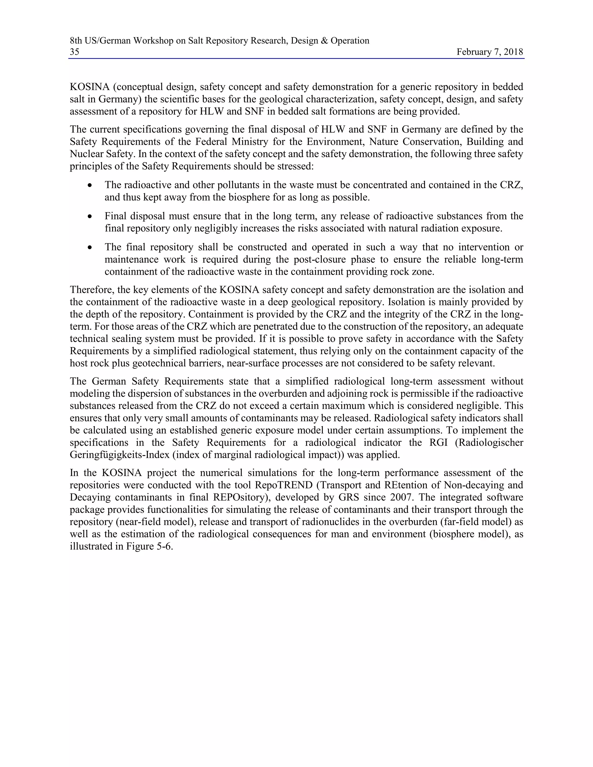 8th US/German Workshop on Salt Repository Research, Design & Operation
35 February 7, 2018
KOSINA (conceptual design, safety concept and safety demonstration for a generic repository in bedded
salt in Germany) the scientific bases for the geological characterization, safety concept, design, and safety
assessment of a repository for HLW and SNF in bedded salt formations are being provided.
The current specifications governing the final disposal of HLW and SNF in Germany are defined by the
Safety Requirements of the Federal Ministry for the Environment, Nature Conservation, Building and
Nuclear Safety. In the context of the safety concept and the safety demonstration, the following three safety
principles of the Safety Requirements should be stressed:
• The radioactive and other pollutants in the waste must be concentrated and contained in the CRZ,
and thus kept away from the biosphere for as long as possible.
• Final disposal must ensure that in the long term, any release of radioactive substances from the
final repository only negligibly increases the risks associated with natural radiation exposure.
• The final repository shall be constructed and operated in such a way that no intervention or
maintenance work is required during the post-closure phase to ensure the reliable long-term
containment of the radioactive waste in the containment providing rock zone.
Therefore, the key elements of the KOSINA safety concept and safety demonstration are the isolation and
the containment of the radioactive waste in a deep geological repository. Isolation is mainly provided by
the depth of the repository. Containment is provided by the CRZ and the integrity of the CRZ in the long-
term. For those areas of the CRZ which are penetrated due to the construction of the repository, an adequate
technical sealing system must be provided. If it is possible to prove safety in accordance with the Safety
Requirements by a simplified radiological statement, thus relying only on the containment capacity of the
host rock plus geotechnical barriers, near-surface processes are not considered to be safety relevant.
The German Safety Requirements state that a simplified radiological long-term assessment without
modeling the dispersion of substances in the overburden and adjoining rock is permissible if the radioactive
substances released from the CRZ do not exceed a certain maximum which is considered negligible. This
ensures that only very small amounts of contaminants may be released. Radiological safety indicators shall
be calculated using an established generic exposure model under certain assumptions. To implement the
specifications in the Safety Requirements for a radiological indicator the RGI (Radiologischer
Geringfügigkeits-Index (index of marginal radiological impact)) was applied.
In the KOSINA project the numerical simulations for the long-term performance assessment of the
repositories were conducted with the tool RepoTREND (Transport and REtention of Non-decaying and
Decaying contaminants in final REPOsitory), developed by GRS since 2007. The integrated software
package provides functionalities for simulating the release of contaminants and their transport through the
repository (near-field model), release and transport of radionuclides in the overburden (far-field model) as
well as the estimation of the radiological consequences for man and environment (biosphere model), as
illustrated in Figure 5-6.
 