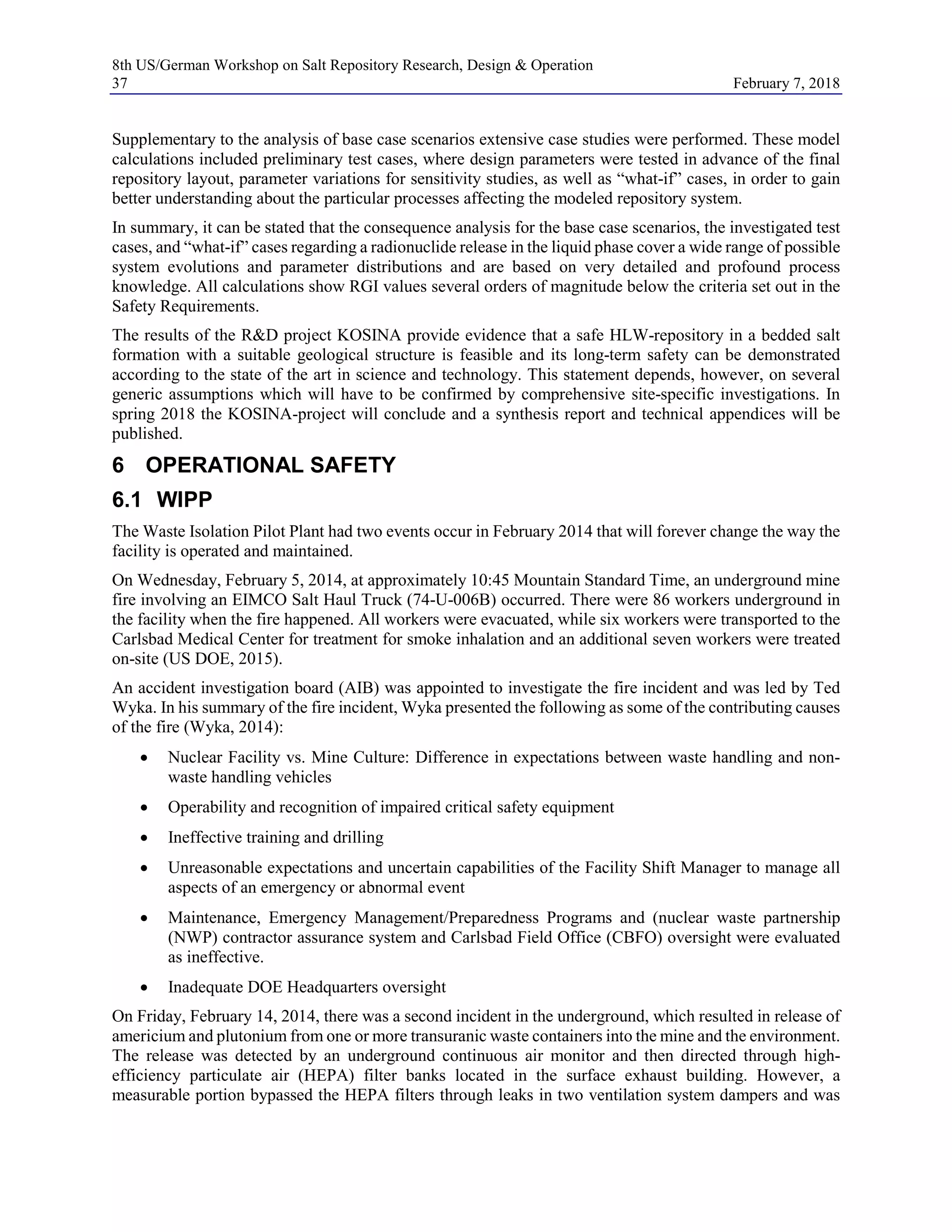 8th US/German Workshop on Salt Repository Research, Design & Operation
37 February 7, 2018
Supplementary to the analysis of base case scenarios extensive case studies were performed. These model
calculations included preliminary test cases, where design parameters were tested in advance of the final
repository layout, parameter variations for sensitivity studies, as well as “what-if” cases, in order to gain
better understanding about the particular processes affecting the modeled repository system.
In summary, it can be stated that the consequence analysis for the base case scenarios, the investigated test
cases, and “what-if” cases regarding a radionuclide release in the liquid phase cover a wide range of possible
system evolutions and parameter distributions and are based on very detailed and profound process
knowledge. All calculations show RGI values several orders of magnitude below the criteria set out in the
Safety Requirements.
The results of the R&D project KOSINA provide evidence that a safe HLW-repository in a bedded salt
formation with a suitable geological structure is feasible and its long-term safety can be demonstrated
according to the state of the art in science and technology. This statement depends, however, on several
generic assumptions which will have to be confirmed by comprehensive site-specific investigations. In
spring 2018 the KOSINA-project will conclude and a synthesis report and technical appendices will be
published.
6 OPERATIONAL SAFETY
6.1 WIPP
The Waste Isolation Pilot Plant had two events occur in February 2014 that will forever change the way the
facility is operated and maintained.
On Wednesday, February 5, 2014, at approximately 10:45 Mountain Standard Time, an underground mine
fire involving an EIMCO Salt Haul Truck (74-U-006B) occurred. There were 86 workers underground in
the facility when the fire happened. All workers were evacuated, while six workers were transported to the
Carlsbad Medical Center for treatment for smoke inhalation and an additional seven workers were treated
on-site (US DOE, 2015).
An accident investigation board (AIB) was appointed to investigate the fire incident and was led by Ted
Wyka. In his summary of the fire incident, Wyka presented the following as some of the contributing causes
of the fire (Wyka, 2014):
• Nuclear Facility vs. Mine Culture: Difference in expectations between waste handling and non-
waste handling vehicles
• Operability and recognition of impaired critical safety equipment
• Ineffective training and drilling
• Unreasonable expectations and uncertain capabilities of the Facility Shift Manager to manage all
aspects of an emergency or abnormal event
• Maintenance, Emergency Management/Preparedness Programs and (nuclear waste partnership
(NWP) contractor assurance system and Carlsbad Field Office (CBFO) oversight were evaluated
as ineffective.
• Inadequate DOE Headquarters oversight
On Friday, February 14, 2014, there was a second incident in the underground, which resulted in release of
americium and plutonium from one or more transuranic waste containers into the mine and the environment.
The release was detected by an underground continuous air monitor and then directed through high-
efficiency particulate air (HEPA) filter banks located in the surface exhaust building. However, a
measurable portion bypassed the HEPA filters through leaks in two ventilation system dampers and was
 