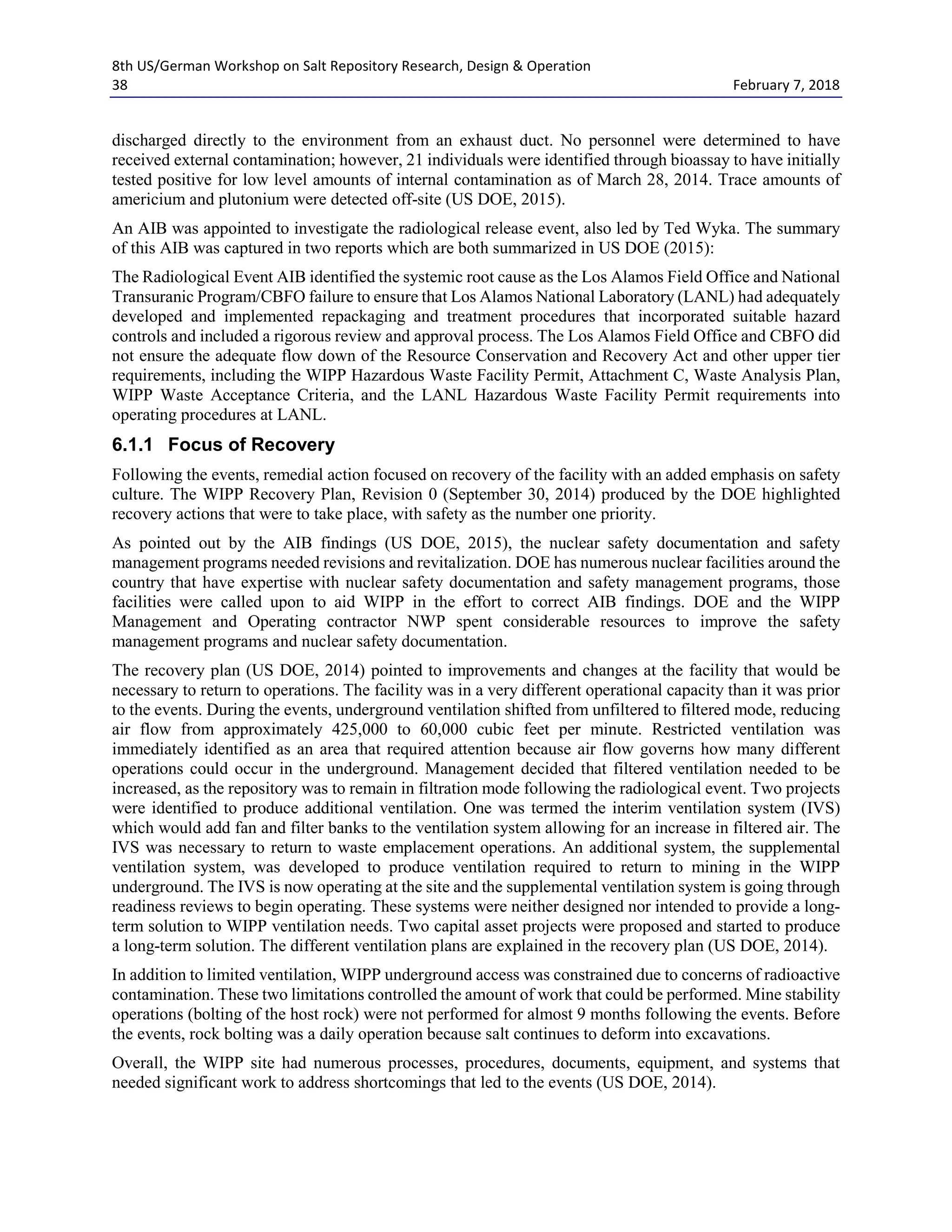 8th US/German Workshop on Salt Repository Research, Design & Operation
38 February 7, 2018
discharged directly to the environment from an exhaust duct. No personnel were determined to have
received external contamination; however, 21 individuals were identified through bioassay to have initially
tested positive for low level amounts of internal contamination as of March 28, 2014. Trace amounts of
americium and plutonium were detected off-site (US DOE, 2015).
An AIB was appointed to investigate the radiological release event, also led by Ted Wyka. The summary
of this AIB was captured in two reports which are both summarized in US DOE (2015):
The Radiological Event AIB identified the systemic root cause as the Los Alamos Field Office and National
Transuranic Program/CBFO failure to ensure that Los Alamos National Laboratory (LANL) had adequately
developed and implemented repackaging and treatment procedures that incorporated suitable hazard
controls and included a rigorous review and approval process. The Los Alamos Field Office and CBFO did
not ensure the adequate flow down of the Resource Conservation and Recovery Act and other upper tier
requirements, including the WIPP Hazardous Waste Facility Permit, Attachment C, Waste Analysis Plan,
WIPP Waste Acceptance Criteria, and the LANL Hazardous Waste Facility Permit requirements into
operating procedures at LANL.
6.1.1 Focus of Recovery
Following the events, remedial action focused on recovery of the facility with an added emphasis on safety
culture. The WIPP Recovery Plan, Revision 0 (September 30, 2014) produced by the DOE highlighted
recovery actions that were to take place, with safety as the number one priority.
As pointed out by the AIB findings (US DOE, 2015), the nuclear safety documentation and safety
management programs needed revisions and revitalization. DOE has numerous nuclear facilities around the
country that have expertise with nuclear safety documentation and safety management programs, those
facilities were called upon to aid WIPP in the effort to correct AIB findings. DOE and the WIPP
Management and Operating contractor NWP spent considerable resources to improve the safety
management programs and nuclear safety documentation.
The recovery plan (US DOE, 2014) pointed to improvements and changes at the facility that would be
necessary to return to operations. The facility was in a very different operational capacity than it was prior
to the events. During the events, underground ventilation shifted from unfiltered to filtered mode, reducing
air flow from approximately 425,000 to 60,000 cubic feet per minute. Restricted ventilation was
immediately identified as an area that required attention because air flow governs how many different
operations could occur in the underground. Management decided that filtered ventilation needed to be
increased, as the repository was to remain in filtration mode following the radiological event. Two projects
were identified to produce additional ventilation. One was termed the interim ventilation system (IVS)
which would add fan and filter banks to the ventilation system allowing for an increase in filtered air. The
IVS was necessary to return to waste emplacement operations. An additional system, the supplemental
ventilation system, was developed to produce ventilation required to return to mining in the WIPP
underground. The IVS is now operating at the site and the supplemental ventilation system is going through
readiness reviews to begin operating. These systems were neither designed nor intended to provide a long-
term solution to WIPP ventilation needs. Two capital asset projects were proposed and started to produce
a long-term solution. The different ventilation plans are explained in the recovery plan (US DOE, 2014).
In addition to limited ventilation, WIPP underground access was constrained due to concerns of radioactive
contamination. These two limitations controlled the amount of work that could be performed. Mine stability
operations (bolting of the host rock) were not performed for almost 9 months following the events. Before
the events, rock bolting was a daily operation because salt continues to deform into excavations.
Overall, the WIPP site had numerous processes, procedures, documents, equipment, and systems that
needed significant work to address shortcomings that led to the events (US DOE, 2014).
 